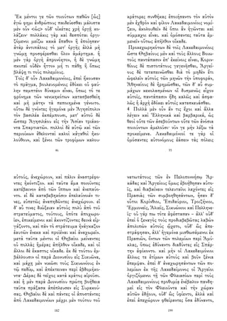 Ἐκ μέντοι γε τῶν τοιούτων παθῶν [ὡς]
ἐγώ φημι ἀνθρώπους παιδεύεσθαι μάλιστα
μὲν οὖν <ὡς> οὐδ' οἰκέτας χρὴ ὀργῇ κο-
λάζειν· πολλάκις γὰρ καὶ δεσπόται ὀργι-
ζόμενοι μείζω κακὰ ἔπαθον ἢ ἐποίησαν·
ἀτὰρ ἀντιπάλοις τὸ μετ' ὀργῆς ἀλλὰ μὴ
γνώμῃ προσφέρεσθαι ὅλον ἁμάρτημα. ἡ
μὲν γὰρ ὀργὴ ἀπρονόητον, ἡ δὲ γνώμη
σκοπεῖ οὐδὲν ἧττον μή τι πάθῃ ἢ ὅπως
βλάψῃ τι τοὺς πολεμίους.
Τοῖς δ' οὖν Λακεδαιμονίοις, ἐπεὶ ἤκουσαν
τὸ πρᾶγμα, βουλευομένοις ἐδόκει οὐ φαύ-
λην πεμπτέον δύναμιν εἶναι, ὅπως τό τε
φρόνημα τῶν νενικηκότων κατασβεσθείη
καὶ μὴ μάτην τὰ πεποιημένα γένοιτο.
οὕτω δὲ γνόντες ἡγεμόνα μὲν Ἀγησίπολιν
τὸν βασιλέα ἐκπέμπουσι, μετ' αὐτοῦ δὲ
ὥσπερ Ἀγησιλάου εἰς τὴν Ἀσίαν τριάκο-
ντα Σπαρτιατῶν. πολλοὶ δὲ αὐτῷ καὶ τῶν
περιοίκων ἐθελονταὶ καλοὶ κἀγαθοὶ ἠκο-
λούθουν, καὶ ξένοι τῶν τροφίμων καλου-
46
κράτορες συνθήκας ἐποιήσαντο τὸν αὐτὸν
μὲν ἐχθρὸν καὶ φίλον Λακεδαιμονίοις νομί-
ζειν, ἀκολουθεῖν δὲ ὅποι ἂν ἡγῶνται καὶ
σύμμαχοι εἶναι. καὶ ὀμόσαντες ταῦτα ἐμ-
μενεῖν οὕτως ἀπῆλθον οἴκαδε.
Προκεχωρηκότων δὲ τοῖς Λακεδαιμονίοις
ὥστε Θηβαίους μὲν καὶ τοὺς ἄλλους Βοιω-
τοὺς παντάπασιν ἐπ' ἐκείνοις εἶναι, Κοριν-
θίους δὲ πιστοτάτους γεγενῆσθαι, Ἀργεί-
ους δὲ τεταπεινῶσθαι διὰ τὸ μηδὲν ἔτι
ὠφελεῖν αὐτοὺς τῶν μηνῶν τὴν ὑποφοράν,
Ἀθηναίους δὲ ἠρημῶσθαι, τῶν δ' αὖ συμ-
μάχων κεκολασμένων οἳ δυσμενῶς εἶχον
αὐτοῖς, παντάπασιν ἤδη καλῶς καὶ ἀσφα-
λῶς ἡ ἀρχὴ ἐδόκει αὐτοῖς κατεσκευάσθαι.
4 Πολλὰ μὲν οὖν ἄν τις ἔχοι καὶ ἄλλα
λέγειν καὶ Ἑλληνικὰ καὶ βαρβαρικά, ὡς
θεοὶ οὔτε τῶν ἀσεβούντων οὔτε τῶν ἀνόσια
ποιούντων ἀμελοῦσι· νῦν γε μὴν λέξω τὰ
προκείμενα. Λακεδαιμόνιοί τε γὰρ οἱ
ὀμόσαντες αὐτονόμους ἐάσειν τὰς πόλεις
55
αὐτούς, ἀνεχώρουν, καὶ πάλιν ἀναστρέφο-
ντες ἠκόντιζον. καὶ ταῦτα ἅμα ποιοῦντες
κατέβαινον ἀπὸ τῶν ἵππων καὶ ἀνεπαύο-
ντο. εἰ δὲ καταβεβηκόσιν ἐπελαύνοιέν τι-
νες, εὐπετῶς ἀναπηδῶντες ἀνεχώρουν. εἰ
δ' αὖ τινες διώξειαν αὐτοὺς πολὺ ἀπὸ τοῦ
στρατεύματος, τούτους, ὁπότε ἀποχωρο-
ῖεν, ἐπικείμενοι καὶ ἀκοντίζοντες δεινὰ εἰρ-
γάζοντο, καὶ πᾶν τὸ στράτευμα ἠνάγκαζον
ἑαυτῶν ἕνεκα καὶ προϊέναι καὶ ἀναχωρεῖν.
μετὰ ταῦτα μέντοι οἱ Θηβαῖοι μείναντες
οὐ πολλὰς ἡμέρας ἀπῆλθον οἴκαδε, καὶ οἱ
ἄλλοι δὲ ἕκαστος οἴκαδε. ἐκ δὲ τούτου ἐμ-
βάλλουσιν οἱ παρὰ Διονυσίου εἰς Σικυῶνα,
καὶ μάχῃ μὲν νικῶσι τοὺς Σικυωνίους ἐν
τῷ πεδίῳ, καὶ ἀπέκτειναν περὶ ἑβδομήκο-
ντα· Δέρας δὲ τεῖχος κατὰ κράτος αἱροῦσι.
καὶ ἡ μὲν παρὰ Διονυσίου πρώτη βοήθεια
ταῦτα πράξασα ἀπέπλευσεν εἰς Συρακού-
σας. Θηβαῖοι δὲ καὶ πάντες οἱ ἀποστάντες
ἀπὸ Λακεδαιμονίων μέχρι μὲν τούτου τοῦ
182
νατωτάτους τῶν ἐν Πελοποννήσῳ Ἀρ-
κάδας καὶ Ἀργείους ὅμως ἐβοήθησαν αὐτο-
ῖς, καὶ διαβαίνειν τελευταῖοι λαχόντες εἰς
Πρασιὰς τῶν συμβοηθησάντων, ἦσαν δ'
οὗτοι Κορίνθιοι, Ἐπιδαύριοι, Τροιζήνιοι,
Ἑρμιονεῖς, Ἁλιεῖς, Σικυώνιοι καὶ Πελληνε-
ῖς· οὐ γάρ πω τότε ἀφέστασαν – ἀλλ' οὐδ'
ἐπεὶ ὁ ξεναγὸς τοὺς προδιαβεβῶτας λαβὼν
ἀπολιπὼν αὐτοὺς ᾤχετο, οὐδ' ὣς ἀπε-
στράφησαν, ἀλλ' ἡγεμόνα μισθωσάμενοι ἐκ
Πρασιῶν, ὄντων τῶν πολεμίων περὶ Ἀμύ-
κλας, ὅπως ἐδύναντο διαδύντες εἰς Σπάρ-
την ἀφίκοντο. καὶ μὴν οἱ Λακεδαιμόνιοι
ἄλλως τε ἐτίμων αὐτοὺς καὶ βοῦν ξένια
ἔπεμψαν. ἐπεὶ δ' ἀναχωρησάντων τῶν πο-
λεμίων ἐκ τῆς Λακεδαίμονος οἱ Ἀργεῖοι
ὀργιζόμενοι τῇ τῶν Φλειασίων περὶ τοὺς
Λακεδαιμονίους προθυμίᾳ ἐνέβαλον πανδη-
μεὶ εἰς τὸν Φλειοῦντα καὶ τὴν χώραν
αὐτῶν ἐδῄουν, οὐδ' ὣς ὑφίεντο, ἀλλὰ καὶ
ἐπεὶ ἀπεχώρουν φθείραντες ὅσα ἐδύναντο,
199
 
