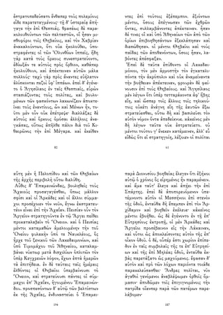 ἐστρατοπεδεύσατο ἔνθαπερ τοὺς πολεμίους
εἶδε παρατεταγμένους· τῇ δ' ὑστεραίᾳ ἀπή-
γαγε τὴν ἐπὶ Θεσπιάς. θρασέως δὲ παρα-
κολουθούντων τῶν πελταστῶν, οἳ ἦσαν μι-
σθοφόροι τοῖς Θηβαίοις, καὶ τὸν Χαβρίαν
ἀνακαλούντων, ὅτι οὐκ ἠκολούθει, ὑπο-
στραφέντες οἱ τῶν Ὀλυνθίων ἱππεῖς, ἤδη
γὰρ κατὰ τοὺς ὅρκους συνεστρατεύοντο,
ἐδίωξάν τε αὐτοὺς πρὸς ὄρθιον, καθάπερ
ἠκολούθουν, καὶ ἀπέκτειναν αὐτῶν μάλα
πολλούς· ταχὺ γὰρ πρὸς ἄναντες εὐήλατον
ἁλίσκονται πεζοὶ ὑφ' ἱππέων. ἐπεὶ δ' ἐγένε-
το ὁ Ἀγησίλαος ἐν ταῖς Θεσπιαῖς, εὑρὼν
στασιάζοντας τοὺς πολίτας, καὶ βουλο-
μένων τῶν φασκόντων λακωνίζειν ἀποκτε-
ῖναι τοὺς ἐναντίους, ὧν καὶ Μένων ἦν, το-
ῦτο μὲν οὖν οὐκ ἐπέτρεψε· διαλλάξας δὲ
αὐτοὺς καὶ ὅρκους ὀμόσαι ἀλλήλοις ἀνα-
γκάσας, οὕτως ἀπῆλθε πάλιν διὰ τοῦ Κι-
θαιρῶνος τὴν ἐπὶ Μέγαρα. καὶ ἐκεῖθεν
80
ντες ἐπὶ τούτοις ἐξέπεμπον. ἐξιόντων
μέντοι, ὅσους ἐπέγνωσαν τῶν ἐχθρῶν
ὄντας, συλλαμβάνοντες ἀπέκτειναν. ἦσαν
δέ τινες οἳ καὶ ὑπὸ Ἀθηναίων τῶν ἀπὸ τῶν
ὁρίων ἐπιβοηθησάντων ἐξεκλάπησαν καὶ
διεσώθησαν. οἱ μέντοι Θηβαῖοι καὶ τοὺς
παῖδας τῶν ἀποθανόντων, ὅσοις ἦσαν, λα-
βόντες ἀπέσφαξαν.
Ἐπεὶ δὲ ταῦτα ἐπύθοντο οἱ Λακεδαι-
μόνιοι, τὸν μὲν ἁρμοστὴν τὸν ἐγκαταλι-
πόντα τὴν ἀκρόπολιν καὶ οὐκ ἀναμείναντα
τὴν βοήθειαν ἀπέκτειναν, φρουρὰν δὲ φαί-
νουσιν ἐπὶ τοὺς Θηβαίους. καὶ Ἀγησίλαος
μὲν λέγων ὅτι ὑπὲρ τετταράκοντα ἀφ' ἥβης
εἴη, καὶ ὥσπερ τοῖς ἄλλοις τοῖς τηλικού-
τοις οὐκέτι ἀνάγνη εἴη τῆς ἑαυτῶν ἔξω
στρατεύεσθαι, οὕτω δὴ καὶ βασιλεῦσι τὸν
αὐτὸν νόμον ὄντα ἀπεδείκνυε. κἀκεῖνος μὲν
δὴ λέγων ταῦτα οὐκ ἐστρατεύετο. οὐ
μέντοι τούτου γ' ἕνεκεν κατέμεινεν, ἀλλ' εὖ
εἰδὼς ὅτι εἰ στρατηγοίη, λέξοιεν οἱ πολῖται
61
αὕτη μὲν ἡ Πελοπίδου καὶ τῶν Θηβαίων
τῆς ἀρχῆς περιβολὴ οὕτω διελύθη.
Αὖθις δ' Ἐπαμεινώνδας, βουληθεὶς τοὺς
Ἀχαιοὺς προσαγαγέσθαι, ὅπως μᾶλλον
σφίσι καὶ οἱ Ἀρκάδες καὶ οἱ ἄλλοι σύμμα-
χοι προσέχοιεν τὸν νοῦν, ἔγνω ἐκστρατευ-
τέον εἶναι ἐπὶ τὴν Ἀχαΐαν. Πεισίαν οὖν τὸν
Ἀργεῖον στρατηγοῦντα ἐν τῷ Ἄργει πείθει
προκαταλαβεῖν τὸ Ὄνειον. καὶ ὁ Πεισίας
μέντοι καταμαθὼν ἀμελουμένην τὴν τοῦ
Ὀνείου φυλακὴν ὑπό τε Ναυκλέους, ὃς
ἦρχε τοῦ ξενικοῦ τῶν Λακεδαιμονίων, καὶ
ὑπὸ Τιμομάχου τοῦ Ἀθηναίου, καταλαμ-
βάνει νύκτωρ μετὰ δισχιλίων ὁπλιτῶν τὸν
ὑπὲρ Κεγχρειῶν λόφον, ἔχων ἑπτὰ ἡμερῶν
τὰ ἐπιτήδεια. ἐν δὲ ταύταις ταῖς ἡμέραις
ἐλθόντες οἱ Θηβαῖοι ὑπερβαίνουσι τὸ
Ὄνειον, καὶ στρατεύουσι πάντες οἱ σύμ-
μαχοι ἐπ' Ἀχαΐαν, ἡγουμένου Ἐπαμεινών-
δου. προσπεσόντων δ' αὐτῷ τῶν βελτίστων
ἐκ τῆς Ἀχαΐας, ἐνδυναστεύει ὁ Ἐπαμει-
194
παρὰ Διονυσίου βοηθείας ἔλεγεν ὅτι ἐξήκοι
αὐτῷ ὁ χρόνος ὃς εἰρημένος ἦν παραμένειν.
καὶ ἅμα ταῦτ' ἔλεγε καὶ ἀπῄει τὴν ἐπὶ
Σπάρτης. ἐπεὶ δὲ ἀποπορευόμενον ὑπε-
τέμνοντο αὐτὸν οἱ Μεσσήνιοι ἐπὶ στενὸν
τῆς ὁδοῦ, ἐνταῦθα δὴ ἔπεμπεν ἐπὶ τὸν Ἀρ-
χίδαμον καὶ βοηθεῖν ἐκέλευε· κἀκεῖνος
μέντοι ἐβοήθει. ὡς δὲ ἐγένοντο ἐν τῇ ἐπ'
Εὐτρησίους ἐκτροπῇ, οἱ μὲν Ἀρκάδες καὶ
Ἀργεῖοι προσέβαινον εἰς τὴν Λάκαιναν,
καὶ οὗτοι ὡς ἀποκλείσοντες αὐτὸν τῆς ἐπ'
οἶκον ὁδοῦ. ὁ δέ, οὗπέρ ἐστι χωρίον ἐπίπε-
δον ἐν ταῖς συμβολαῖς τῆς τε ἐπ' Εὐτρησί-
ων καὶ τῆς ἐπὶ Μηλέας ὁδοῦ, ἐνταῦθα ἐκ-
βὰς παρετάξατο ὡς μαχούμενος. ἔφασαν δ'
αὐτὸν καὶ πρὸ τῶν λόχων παριόντα τοιάδε
παρακελεύσασθαι· Ἄνδρες πολῖται, νῦν
ἀγαθοὶ γενόμενοι ἀναβλέψωμεν ὀρθοῖς ὄμ-
μασιν· ἀποδῶμεν τοῖς ἐπιγιγνομένοις τὴν
πατρίδα οἵανπερ παρὰ τῶν πατέρων παρε-
λάβομεν·
187
 