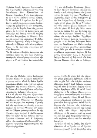 Θηβαίων ἱππεῖς ἐῴκεσαν ὑποπεπωκόσι
που ἐν μεσημβρίᾳ· ὑπέμενον μὲν γὰρ τοῖς
ἐπελαύνουσιν ὥστ' ἐξακοντίζειν τὰ
δόρατα, ἐξικνοῦντο δ' οὔ. ἀναστρέφοντες
δὲ ἐκ τοσούτου ἀπέθανον αὐτῶν δώδεκα.
ὡς δὲ κατέγνω ὁ Ἀγησίλαος ὅτι ἀεὶ μετ'
ἄριστον καὶ οἱ πολέμιοι ἐφαίνοντο, θυσάμε-
νος ἅμα τῇ ἡμέρᾳ ἦγεν ὡς οἷόν τε τάχιστα,
καὶ παρῆλθε δι' ἐρημίας ἔσω τῶν χαρακω-
μάτων. ἐκ δὲ τούτου τὰ ἐντὸς ἔτεμνε καὶ
ἔκαε μέχρι τοῦ ἄστεως. ταῦτα δὲ ποιήσας
καὶ πάλιν ἀποχωρήσας εἰς Θεσπιάς, ἐτεί-
χισε τὸ ἄστυ αὐτοῖς· καὶ ἐκεῖ μὲν Φοιβίδαν
κατέλιπεν ἁρμοστήν, αὐτὸς δὲ ὑπερβαλὼν
πάλιν εἰς τὰ Μέγαρα τοὺς μὲν συμμάχους
διῆκε, τὸ δὲ πολιτικὸν στράτευμα ἐπ'
οἴκου ἀπήγαγεν.
Ἐκ δὲ τούτου ὁ Φοιβίδας ἐκπέμπων μὲν
λῃστήρια ἔφερε καὶ ἦγε τοὺς Θηβαίους,
καταδρομὰς δὲ ποιούμενος ἐκακούργει τὴν
χώραν. οἱ δ' αὖ Θηβαῖοι ἀντιτιμωρεῖσθαι
74
Ἦν υἱὸς τῷ Σφοδρία Κλεώνυμος, ἡλικίαν
τε ἔχων τὴν ἄρτι ἐκ παίδων, καὶ ἅμα κάλ-
λιστός τε καὶ εὐδοκιμώτατος τῶν ἡλίκων.
τούτου δὲ ἐρῶν ἐτύγχανεν Ἀρχίδαμος ὁ
Ἀγησιλάου. οἱ μὲν οὖν τοῦ Κλεομβότου φί-
λοι, ἅτε ἑταῖροι ὄντες τῷ Σφοδρίᾳ, ἀπολυ-
τικῶς αὐτοῦ εἶχον, τὸν δέ γε Ἀγησίλαον
καὶ τοὺς ἐκείνου φίλους ἐφοβοῦντο, καὶ
τοὺς διὰ μέσου δέ· δεινὰ γὰρ ἐδόκει πεποι-
ηκέναι. ἐκ τούτου δὲ ὁ μὲν Σφοδρίας εἶπε
πρὸς τὸν Κλεώνυμον· Ἔξεστί σοι, ὦ υἱέ,
σῶσαι τὸν πατέρα, δεηθέντι Ἀρχιδάμου
εὐμενῆ Ἀγησίλαον ἐμοὶ εἰς τὴν κρίσιν πα-
ρασχεῖν. ὁ δὲ ἀκούσας ἐτόλμησεν ἐλθεῖν
πρὸς τὸν Ἀρχίδαμον, καὶ ἐδεῖτο σωτῆρα
αὐτῷ τοῦ πατρὸς γενέσθαι. ὁ μέντοι Ἀρχί-
δαμος ἰδὼν μὲν τὸν Κλεώνυμον κλαίοντα
συνεδάκρυε παρεστηκώς· ἀκούσας δὲ δεο-
μένου, ἀπεκρίνατο· Ἀλλ', ὦ Κλεώνυμε,
ἴσθι μὲν ὅτι ἐγὼ τῷ ἐμῷ πατρὶ οὐδ' ἀντι-
βλέπειν δύναμαι, ἀλλὰ κἄν τι βούλωμαι
67
Οἱ μὲν οὖν Θηβαῖοι ταῦτα ἀκούσαντες
ἔγνωσαν δίκαια τὸν Εὔφρονα πεπονθέναι·
οἱ μέντοι πολῖται αὐτοῦ ὡς ἄνδρα ἀγαθὸν
κομισάμενοι ἔθαψάν τε ἐν τῇ ἀγορᾷ καὶ ὡς
ἀρχηγέτην τῆς πόλεως σέβονται. οὕτως,
ὡς ἔοικεν, οἱ πλεῖστοι ὁρίζονται τοὺς εὐερ-
γέτας ἑαυτῶν ἄνδρας ἀγαθοὺς εἶναι.
4 Καὶ τὰ μὲν περὶ Εὔφρονος εἴρηται· ἐγὼ
δὲ ἔνθεν εἰς ταῦτα ἐξέβην ἐπάνειμι. ἔτι γὰρ
τειχιζόντων τῶν Φλειασίων τὴν Θυαμίαν
καὶ τοῦ Χάρητος ἔτι παρόντος Ὠρωπὸς
ὑπὸ τῶν φευγόντων κατελήφθη. στρατευ-
σαμένων δὲ πάντων Ἀθηναίων ἐπ' αὐτὸν
καὶ τὸν Χάρητα μεταπεμψαμένων ἐκ τῆς
Θυαμίας, ὁ μὲν λιμὴν αὖ ὁ τῶν Σικυωνίων
πάλιν ὑπ' αὐτῶν τε τῶν πολιτῶν καὶ τῶν
Ἀρκάδων ἁλίσκεται· τοῖς δ' Ἀθηναίοις
οὐδεὶς τῶν συμμάχων ἐβοήθησεν, ἀλλ' ἀνε-
χώρησαν Θηβαίοις παρακαταθέμενοι τὸν
Ὠρωπὸν μέχρι δίκης.
218
σμένα. ἐνταῦθα δὴ οἱ μὲν ἀπὸ τῶν πύργων
τὴν φλόγα φοβούμενοι ἐξήλλοντο, οἱ δὲ ἐπὶ
τῶν τειχῶν ὑπὸ τῶν ἀνδρῶν παιόμενοι
ἐξέπιπτον. ἐπεὶ δ' ἅπαξ ἤρξαντο ὑπείκειν,
ταχὺ δὴ πᾶσα ἡ ἀκρόπολις ἔρημος τῶν πο-
λεμίων ἐγεγένητο. εὐθὺς δὲ καὶ οἱ ἱππεῖς
ἐξήλαυνον· οἱ δὲ πολέμιοι ἰδόντες αὐτοὺς
ἀπεχώρουν, καταλιπόντες τάς τε κλίμακας
καὶ τοὺς νεκρούς, ἐνίους δὲ καὶ ζῶντας
ἀποκεχωλευμένους. ἀπέθανον δὲ τῶν πολε-
μίων οἵ τε ἔνδον μαχόμενοι καὶ οἱ ἔξω ἁλ-
λόμενοι οὐκ ἐλάττους τῶν ὀγδοήκοντα.
ἔνθα δὴ θεάσασθαι παρῆν ἐπὶ τῆς σωτηρί-
ας τοὺς μὲν ἄνδρας δεξιουμένους
ἀλλήλους, τὰς δὲ γυναῖκας πιεῖν τε φερού-
σας καὶ ἅμα χαρᾷ δακρυούσας· πάντας δὲ
τοὺς παρόντας τότε γε τῷ ὄντι κλαυσίγε-
λως εἶχεν.
Ἐνέβαλον δὲ καὶ τῷ ὑστέρῳ ἔτει εἰς τὸν
Φλειοῦντα οἵ τε Ἀργεῖοι καὶ οἱ Ἀρκάδες
ἅπαντες. αἴτιον δ' ἦν τοῦ ἐπικεῖσθαι αὐτο-
203
 