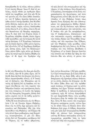 διαπράξασθαι ἐν τῇ πόλει, πάντων μᾶλλον
ἢ τοῦ πατρὸς δέομαι· ὅμως δ', ἐπεὶ σὺ κε-
λεύεις, νόμιζε πᾶσάν με προθυμίαν ἕξειν
ταῦτά σοι πραχθῆναι. καὶ τότε μὲν δὴ ἐκ
τοῦ φιλιτίου εἰς τὸν οἶκον ἐλθὼν ἀνεπαύε-
το· τοῦ δ' ὄρθρου ἀναστὰς ἐφύλαττε μὴ
λάθοι αὐτὸν ὁ πατὴρ ἐξελθών. ἐπεὶ δὲ εἶδεν
αὐτὸν ἐξιόντα, πρῶτον μέν, εἴ τις τῶν πο-
λιτῶν παρῆν, παρίει τούτους διαλέγεσθαι
αὐτῷ, ἔπειτα δ', εἴ τις ξένος, ἔπειτα δὲ καὶ
τῶν θεραπόντων τῷ δεομένῳ παρεχώρει.
τέλος δ', ἐπεὶ ἀπὸ τοῦ Εὐρώτα ἀπιὼν ὁ
Ἀγησίλαος εἰσῆλθεν οἴκαδε, ἀπιὼν ᾤχετο
οὐδὲ προσελθών. καὶ τῇ ὑστεραίᾳ δὲ ταὐτὰ
ταῦτα ἐποίησεν. ὁ δ' Ἀγησίλαος ὑπώπτευε
μὲν ὧν ἕνεκεν ἐφοίτα, οὐδὲν μέντοι ἠρώτα,
ἀλλ' εἴα αὐτόν. ὁ δ' αὖ Ἀρχίδαμος ἐπεθύμει
μέν, ὥσπερ εἰκός, ὁρᾶν τὸν Κλεώνυμον·
ὅπως μέντοι ἔλθοι πρὸς αὐτὸν μὴ διειλεγ-
μένος τῷ πατρὶ περὶ ὧν ἐκεῖνος ἐδεήθη οὐκ
εἶχεν. οἱ δὲ ἀμφὶ τὸν Σφοδρίαν οὐχ
68
τὰ πρὸς ἑαυτοῦ τῶν σταυρωμάτων καὶ τῆς
τάφρου. οἱ γὰρ πολέμιοι, ὅπου ἐπιφαίνοιτο
ὁ Ἀγησίλαος, ἀντιπαρῇσαν αὐτῷ ἐντὸς τοῦ
χαρακώματος ὡς ἀμυνούμενοι. καί ποτε
ἀποχωροῦντος αὐτοῦ ἤδη τὴν ἐπὶ τὸ στρα-
τόπεδον, οἱ τῶν Θηβαίων ἱππεῖς τέως
ἀφανεῖς ὄντες ἐξαίφνης διὰ τῶν ὡδοποιη-
μένων τοῦ χαρακώματος ἐξόδων ἐξελαύ-
νουσι, καὶ οἷα δὴ ἀπιόντων πρὸς δεῖπνον
καὶ συσκευαζομένων τῶν πελταστῶν, τῶν
δ' ἱππέων τῶν μὲν ἔτι καταβεβηκότων,
τῶν δ' ἀναβαινόντων, ἐπελαύνουσι· καὶ
τῶν πελταστῶν συχνοὺς κατέβαλον καὶ
τῶν ἱππέων Κλέαν καὶ Ἐπικυδίδαν Σπαρ-
τιάτας, καὶ τῶν περιοίκων ἕνα, Εὔδικον,
καὶ τῶν Θηβαίων τινὰς φυγάδας, οὔπω
ἀναβεβηκότας ἐπὶ τοὺς ἵππους. ὡς δὲ ἀνα-
στρέψας σὺν τοῖς ὁπλίταις ἐβοήθησεν ὁ
Ἀγησίλαος, οἵ τε ἱππεῖς ἤλαυνον ἐναντίον
τοῖς ἱππεῦσι καὶ τὰ δέκα ἀφ' ἥβης ἐκ τῶν
ὁπλιτῶν ἔθει σὺν αὐτοῖς. οἱ μέντοι τῶν
73
ὺς ἀεὶ τοῖς Φλειασίοις ὅτι ἅμα μὲν ὠργίζο-
ντο αὐτοῖς, ἅμα δὲ ἐν μέσῳ εἶχον, καὶ ἐν
ἐλπίδι ἦσαν ἀεὶ διὰ τὴν ἀπορίαν τῶν ἐπιτη-
δείων παραστήσεσθαι αὐτούς. οἱ δ' ἱππεῖς
καὶ οἱ ἐπίλεκτοι τῶν Φλειασίων καὶ ἐν
ταύτῃ τῇ ἐμβολῇ ἐπὶ τῇ διαβάσει τοῦ πο-
ταμοῦ ἐπιτίθενται σὺν τοῖς παροῦσι τῶν
Ἀθηναίων ἱππεῦσι· καὶ κρατήσαντες ἐποίη-
σαν τοὺς πολεμίους τὸ λοιπὸν τῆς ἡμέρας
ὑπὸ τὰς ἀκρωρείας ὑποχωρεῖν, ὥσπερ ἀπὸ
φιλίου καρποῦ τοῦ ἐν τῷ πεδίῳ φυλαττο-
μένους μὴ καταπατήσειαν.
Αὖθις δέ ποτε ἐστράτευσεν εἰς τὸν Φλειο-
ῦντα ὁ ἐν τῷ Σικυῶνι ἄρχων Θηβαῖος,
ἄγων οὕς τε αὐτὸς εἶχε φρουροὺς καὶ Σι-
κυωνίους καὶ Πελληνέας· ἤδη γὰρ τότε
ἠκολούθουν τοῖς Θηβαίοις· καὶ Εὔφρων δὲ
τοὺς αὑτοῦ ἔχων μισθοφόρους περὶ δισχιλί-
ους συνεστρατεύετο. οἱ μὲν οὖν ἄλλοι
αὐτῶν διὰ τοῦ Τρικαράνου κατέβαινον ἐπὶ
τὸ Ἥραιον, ὡς τὸ πεδίον φθεροῦντες.
204
ὑμῖν τοῦτον ἀποκτεῖναι· ὁ δὲ ὑμᾶς προδιδο-
ὺς τί ἐμοὶ πολεμιώτερος ἦν ἢ ὑμῖν; ἀλλὰ νὴ
Δία, εἴποι ἄν τις, ἑκὼν ἦλθε. κᾆτα εἰ μὲν
ἀπεχόμενον τῆς ἡμετέρας πόλεως ἀπέκτει-
νέ τις αὐτόν, ἐπαίνου ἂν ἐτύγχανε· νῦν δὲ
ὅτι πάλιν ἦλθεν ἄλλα πρὸ τοῖς πρόσθεν
κακὰ ποιήσων, οὐ δικαίως φησί τις αὐτὸν
τεθνάναι; ποῦ ἔχων Ἕλλησι σπονδὰς ἀπο-
δεῖξαι ἢ προδόταις ἢ παλιναυτομόλοις ἢ
τυράννοις; πρὸς δὲ τούτοις ἀναμνήσθητε
ὅτι καὶ ἐψηφίσασθε δήπου τοὺς φυγάδας
ἀγωγίμους εἶναι ἐκ πασῶν τῶν συμμαχί-
δων. ὅστις δὲ ἄνευ κοινοῦ τῶν συμμάχων
δόγματος κατέρχεται φυγάς, τοῦτον ἔχοι
τις ἂν εἰπεῖν ὅπως οὐ δίκαιόν ἐστιν ἀπο-
θνῄσκειν; ἐγώ φημι, ὦ ἄνδρες, ἀποκτείνα-
ντας μὲν ὑμᾶς ἐμὲ τετιμωρηκότας ἔσεσθαι
ἀνδρὶ τῷ πάντων ὑμῖν πολεμιωτάτῳ,
γνόντας δὲ δίκαια πεποιηκέναι αὐτοὺς τε-
τιμωρηκότας φανεῖσθαι ὑπέρ τε ὑμῶν
αὐτῶν καὶ ὑπὲρ τῶν συμμάχων ἁπάντων.
217
 