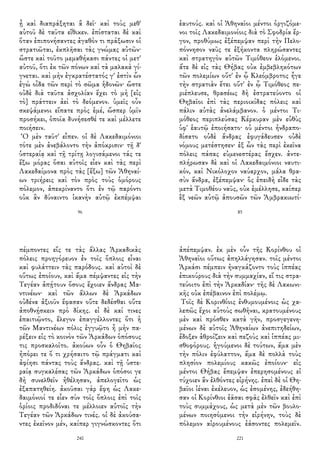 ᾖ καὶ διαπράξηται ἃ δεῖ· καὶ τοὺς μεθ'
αὑτοῦ δὲ ταῦτα εἴθικεν. ἐπίσταται δὲ καὶ
ὅταν ἐπιπονήσαντες ἀγαθόν τι πράξωσιν οἱ
στρατιῶται, ἐκπλῆσαι τὰς γνώμας αὐτῶν·
ὥστε καὶ τοῦτο μεμαθήκασι πάντες οἱ μετ'
αὐτοῦ, ὅτι ἐκ τῶν πόνων καὶ τὰ μαλακὰ γί-
γνεται. καὶ μὴν ἐγκρατέστατός γ' ἐστὶν ὧν
ἐγὼ οἶδα τῶν περὶ τὸ σῶμα ἡδονῶν· ὥστε
οὐδὲ διὰ ταῦτα ἀσχολίαν ἔχει τὸ μὴ [εἰς
τὸ] πράττειν ἀεὶ τὸ δεόμενον. ὑμεῖς οὖν
σκεψάμενοι εἴπατε πρὸς ἐμέ, ὥσπερ ὑμῖν
προσήκει, ὁποῖα δυνήσεσθέ τε καὶ μέλλετε
ποιήσειν.
Ὁ μὲν ταῦτ' εἶπεν. οἱ δὲ Λακεδαιμόνιοι
τότε μὲν ἀνεβάλοντο τὴν ἀπόκρισιν· τῇ δ'
ὑστεραίᾳ καὶ τῇ τρίτῃ λογισάμενοι τάς τε
ἔξω μόρας ὅσαι αὐτοῖς εἶεν καὶ τὰς περὶ
Λακεδαίμονα πρὸς τὰς [ἔξω] τῶν Ἀθηναί-
ων τριήρεις καὶ τὸν πρὸς τοὺς ὁμόρους
πόλεμον, ἀπεκρίναντο ὅτι ἐν τῷ παρόντι
οὐκ ἂν δύναιντο ἱκανὴν αὐτῷ ἐκπέμψαι
96
ἑαυτούς. καὶ οἱ Ἀθηναῖοι μέντοι ὀργιζόμε-
νοι τοῖς Λακεδαιμονίοις διὰ τὸ Σφοδρία ἔρ-
γον, προθύμως ἐξέπεμψαν περὶ τὴν Πελο-
πόννησον ναῦς τε ἑξήκοντα πληρώσαντες
καὶ στρατηγὸν αὐτῶν Τιμόθεον ἑλόμενοι.
ἅτε δὲ εἰς τὰς Θήβας οὐκ ἐμβεβληκότων
τῶν πολεμίων οὔτ' ἐν ᾧ Κλεόμβροτος ἦγε
τὴν στρατιὰν ἔτει οὔτ' ἐν ᾧ Τιμόθεος πε-
ριέπλευσε, θρασέως δὴ ἐστρατεύοντο οἱ
Θηβαῖοι ἐπὶ τὰς περιοικίδας πόλεις καὶ
πάλιν αὐτὰς ἀνελάμβανον. ὁ μέντοι Τι-
μόθεος περιπλεύσας Κέρκυραν μὲν εὐθὺς
ὑφ' ἑαυτῷ ἐποιήσατο· οὐ μέντοι ἠνδραπο-
δίσατο οὐδὲ ἄνδρας ἐφυγάδευσεν οὐδὲ
νόμους μετέστησεν· ἐξ ὧν τὰς περὶ ἐκεῖνα
πόλεις πάσας εὐμενεστέρας ἔσχεν. ἀντε-
πλήρωσαν δὲ καὶ οἱ Λακεδαιμόνιοι ναυτι-
κόν, καὶ Νικόλοχον ναύαρχον, μάλα θρα-
σὺν ἄνδρα, ἐξέπεμψαν· ὃς ἐπειδὴ εἶδε τὰς
μετὰ Τιμοθέου ναῦς, οὐκ ἐμέλλησε, καίπερ
ἓξ νεῶν αὐτῷ ἀπουσῶν τῶν Ἀμβρακιωτί-
85
πέμποντες εἴς τε τὰς ἄλλας Ἀρκαδικὰς
πόλεις προηγόρευον ἐν τοῖς ὅπλοις εἶναι
καὶ φυλάττειν τὰς παρόδους. καὶ αὐτοὶ δὲ
οὕτως ἐποίουν, καὶ ἅμα πέμψαντες εἰς τὴν
Τεγέαν ἀπῄτουν ὅσους ἔχοιεν ἄνδρας Μα-
ντινέων· καὶ τῶν ἄλλων δὲ Ἀρκάδων
οὐδένα ἀξιοῦν ἔφασαν οὔτε δεδέσθαι οὔτε
ἀποθνῄσκειν πρὸ δίκης. εἰ δὲ καί τινες
ἐπαιτιῷντο, ἔλεγον ἐπαγγέλλοντες ὅτι ἡ
τῶν Μαντινέων πόλις ἐγγυῷτο ἦ μὴν πα-
ρέξειν εἰς τὸ κοινὸν τῶν Ἀρκάδων ὁπόσους
τις προσκαλοῖτο. ἀκούων οὖν ὁ Θηβαῖος
ἠπόρει τε ὅ τι χρήσαιτο τῷ πράγματι καὶ
ἀφίησι πάντας τοὺς ἄνδρας. καὶ τῇ ὑστε-
ραίᾳ συγκαλέσας τῶν Ἀρκάδων ὁπόσοι γε
δὴ συνελθεῖν ἠθέλησαν, ἀπελογεῖτο ὡς
ἐξαπατηθείη. ἀκοῦσαι γὰρ ἔφη ὡς Λακε-
δαιμόνιοί τε εἶεν σὺν τοῖς ὅπλοις ἐπὶ τοῖς
ὁρίοις προδιδόναι τε μέλλοιεν αὐτοῖς τὴν
Τεγέαν τῶν Ἀρκάδων τινές. οἱ δὲ ἀκούσα-
ντες ἐκεῖνον μέν, καίπερ γιγνώσκοντες ὅτι
240
ἀπέπεμψαν. ἐκ μὲν οὖν τῆς Κορίνθου οἱ
Ἀθηναῖοι οὕτως ἀπηλλάγησαν. τοῖς μέντοι
Ἀρκάσι πέμπειν ἠναγκάζοντο τοὺς ἱππέας
ἐπικούρους διὰ τὴν συμμαχίαν, εἴ τις στρα-
τεύοιτο ἐπὶ τὴν Ἀρκαδίαν· τῆς δὲ Λακωνι-
κῆς οὐκ ἐπέβαινον ἐπὶ πολέμῳ.
Τοῖς δὲ Κορινθίοις ἐνθυμουμένοις ὡς χα-
λεπῶς ἔχοι αὐτοὺς σωθῆναι, κρατουμένους
μὲν καὶ πρόσθεν κατὰ γῆν, προσγεγενη-
μένων δὲ αὐτοῖς Ἀθηναίων ἀνεπιτηδείων,
ἔδοξεν ἁθροίζειν καὶ πεζοὺς καὶ ἱππέας μι-
σθοφόρους. ἡγούμενοι δὲ τούτων, ἅμα μὲν
τὴν πόλιν ἐφύλαττον, ἅμα δὲ πολλὰ τοὺς
πλησίον πολεμίους κακῶς ἐποίουν· εἰς
μέντοι Θήβας ἔπεμψαν ἐπερησομένους εἰ
τύχοιεν ἂν ἐλθόντες εἰρήνης. ἐπεὶ δὲ οἱ Θη-
βαῖοι ἰέναι ἐκέλευον, ὡς ἐσομένης, ἐδεήθη-
σαν οἱ Κορίνθιοι ἐᾶσαι σφᾶς ἐλθεῖν καὶ ἐπὶ
τοὺς συμμάχους, ὡς μετὰ μὲν τῶν βουλο-
μένων ποιησόμενοι τὴν εἰρήνην, τοὺς δὲ
πόλεμον αἱρουμένους ἐάσοντες πολεμεῖν.
221
 