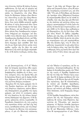 ντες γίγνονται, ὁπλῖται δὲ πλείους ἢ μύριοι
καθίστανται. ὧν ἐγὼ καὶ τὰ σώματα καὶ
τὴν μεγαλοψυχίαν ὁρῶν οἶμαι ἂν αὐτῶν εἰ
καλῶς τις ἐπιμελοῖτο, οὐκ εἶναι ἔθνος
ὁποίῳ ἂν ἀξιώσαιεν ὑπήκοοι εἶναι Θεττα-
λοί. πλατυτάτης γε μὴν γῆς οὔσης Θεττα-
λίας, πάντα τὰ κύκλῳ ἔθνη ὑπήκοα μέν
ἐστιν, ὅταν ταγὸς ἐνθάδε καταστῇ· σχεδὸν
δὲ πάντες οἱ ταύτῃ ἀκοντισταί εἰσιν· ὥστε
καὶ πελταστικῷ εἰκὸς ὑπερέχειν τὴν ἡμε-
τέραν δύναμιν. καὶ μὴν Βοιωτοί γε καὶ οἱ
ἄλλοι πάντες ὅσοι Λακεδαιμονίοις πολεμο-
ῦντες ὑπάρχουσί μοι σύμμαχοι· καὶ ἀκο-
λουθεῖν τοίνυν ἀξιοῦσιν ἐμοί, ἂν μόνον ἀπὸ
Λακεδαιμονίων ἐλευθερῶ αὐτούς. καὶ Ἀθη-
ναῖοι δὲ εὖ οἶδ' ὅτι πάντα ποιήσαιεν ἂν
ὥστε σύμμαχοι ἡμῖν γενέσθαι· ἀλλ' ἐγὼ
οὐκ ἄν μοι δοκῶ πρὸς αὐτοὺς φιλίαν ποιή-
σασθαι. νομίζω γὰρ ἔτι ῥᾷον τὴν κατὰ
θάλατταν ἢ τὴν κατὰ γῆν ἀρχὴν παραλαβε-
ῖν ἄν. εἰ δὲ εἰκότα λογίζομαι, σκόπει, ἔφη,
92
ὄνομα· ὁ γὰρ ἀνὴρ καὶ δύναμιν ἔχει με-
γάλην καὶ ὀνομαστός ἐστιν. οὗτος δὲ σπον-
δὰς ποιησάμενος συνεγένετό μοι, καὶ εἶπε
τάδε· Ὅτι μέν, ὦ Πολυδάμα, καὶ ἄκουσαν
τὴν ὑμετέραν πόλιν [Φάρσαλον] δυναίμην
ἂν παραστήσασθαι ἔξεστί σοι ἐκ τῶνδε λο-
γίζεσθαι. ἐγὼ γάρ, ἔφη, ἔχω μὲν Θετταλί-
ας τὰς πλείστας καὶ μεγίστας πόλεις συμ-
μάχους· κατεστρεψάμην δ' αὐτὰς ὑμῶν σὺν
αὐταῖς τὰ ἐναντία ἐμοὶ στρατευομένων. καὶ
μὴν οἶσθά γε ὅτι ξένους ἔχω μισθοφόρους
εἰς ἑξακισχιλίους, οἷς, ὡς ἐγὼ οἶμαι, οὐδε-
μία πόλις δύναιτ' ἂν ῥᾳδίως μάχεσθαι.
ἀριθμὸς μὲν γάρ, ἔφη, καὶ ἄλλοθεν οὐκ ἂν
ἐλάττων ἐξέλθοι· ἀλλὰ τὰ μὲν ἐκ τῶν πόλε-
ων στρατεύματα τοὺς μὲν προεληλυθότας
ἤδη ταῖς ἡλικίαις ἔχει, τοὺς δ' οὔπω ἀκ-
μάζοντας· σωμασκοῦσί γε μὴν μάλα ὀλίγοι
τινὲς ἐν ἑκάστῃ πόλει· παρ' ἐμοὶ δὲ οὐδεὶς
μισθοφορεῖ, ὅστις μὴ ἱκανός ἐστιν ἐμοὶ ἴσα
πονεῖν. αὐτὸς δ' ἐστί, λέγειν γὰρ χρὴ πρὸς
89
τα καὶ ἀποσταυροῦντες. οἱ δ' αὖ Ἠλεῖοι
ἐπεὶ τῇ ὑστεραίᾳ προσιόντες εἶδον καρτε-
ρὸν τὸ τεῖχος καὶ ἐπὶ τῶν ναῶν πολλοὺς
ἀναβεβηκότας, ἀπῆλθον εἰς τὸ ἄστυ, τοιο-
ῦτοι γενόμενοι οἵους τὴν ἀρετὴν θεὸς μὲν
ἂν ἐμπνεύσας δύναιτο καὶ ἐν ἡμέρᾳ ἀποδε-
ῖξαι, ἄνθρωποι δὲ οὐδ' ἂν ἐν πολλῷ χρόνῳ
τοὺς μὴ ὄντας ἀλκίμους ποιήσειαν.
Χρωμένων δὲ τοῖς ἱεροῖς χρήμασι τῶν ἐν
τοῖς Ἀρκάσιν ἀρχόντων, καὶ ἀπὸ τούτων
τοὺς ἐπαρίτους τρεφόντων, πρῶτοι Μαντι-
νεῖς ἀπεψηφίσαντο μὴ χρῆσθαι τοῖς ἱεροῖς
χρήμασι. καὶ αὐτοὶ τὸ γιγνόμενον μέρος
εἰς τοὺς ἐπαρίτους ἐκ τῆς πόλεως ἐκπορί-
σαντες ἀπέπεμψαν τοῖς ἄρχουσιν. οἱ δὲ ἄρ-
χοντες φάσκοντες αὐτοὺς λυμαίνεσθαι τὸ
Ἀρκαδικόν, ἀνεκαλοῦντο εἰς τοὺς μυρίους
τοὺς προστάτας αὐτῶν· καὶ ἐπεὶ οὐχ ὑπή-
κουον, κατεδίκασαν αὐτῶν, καὶ τοὺς ἐπαρί-
τους ἔπεμπον ὡς ἄξοντας τοὺς κατακεκρι-
μένους. οἱ μὲν οὖν Μαντινεῖς κλείσαντες
236
καὶ τῶν Ἠλείων οἱ τριακόσιοι, καὶ ἔτι τε-
τρακόσιοι. ἀντεστρατοπεδευμένων δὲ τὴν
ἡμέραν ἐν ἐπιπεδεστέρῳ χωρίῳ τῶν Ἠλεί-
ων τῆς νυκτὸς οἱ Ἀρκάδες ἀναβαίνουσιν
ἐπὶ τὴν τοῦ ὑπὲρ τῶν Ἠλείων ὄρους κορυ-
φήν· ἅμα δὲ τῇ ἡμέρᾳ κατέβαινον ἐπὶ τοὺς
Ἠλείους. οἱ δὲ ἰδόντες ἅμα μὲν ἐξ ὑπερδε-
ξίου προσιόντας, ἅμα δὲ πολλαπλασίους,
ἐκ πολλοῦ μὲν ἀπελθεῖν ᾐσχύνθησαν,
ὁμόσε δ' ἦλθον καὶ εἰς χεῖρας δεξάμενοι
ἔφυγον· καὶ πολλοὺς μὲν ἄνδρας, πολλὰ δὲ
ὅπλα ἀπώλεσαν, κατὰ δυσχωρίας ἀποχω-
ροῦντες.
Οἱ δὲ Ἀρκάδες διαπραξάμενοι ταῦτα ἐπο-
ρεύοντο ἐπὶ τὰς τῶν Ἀκρωρείων πόλεις.
λαβόντες δὲ ταύτας πλὴν Θραύστου ἀφι-
κνοῦνται εἰς Ὀλυμπίαν, καὶ περισταυ-
ρώσαντες τὸ Κρόνιον ἐνταῦθα ἐφρούρουν
καὶ ἐκράτουν τοῦ Ὀλυμπιακοῦ ὄρους· ἔλα-
βον δὲ καὶ Μαργανέας ἐνδόντων τινῶν.
οὕτω δὲ προκεχωρηκότων οἱ μὲν Ἠλεῖοι
225
 