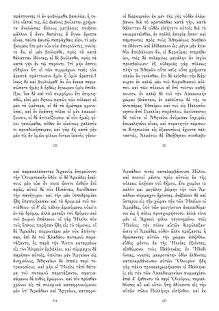 πράττοντες τί ἂν φοβοίμεθα βασιλέα; ἢ το-
ῦτο οἴεταί τις, ὡς ἐκεῖνος βούλεται χρήμα-
τα ἀναλώσας ἄλλους μεγάλους ποιῆσαι
μᾶλλον ἢ ἄνευ δαπάνης ἃ ἔγνω ἄριστα
εἶναι, ταῦτα ἑαυτῷ πεπρᾶχθαι; εἶεν. τί μὴν
ἥκομεν; ὅτι μὲν οὖν οὐκ ἀποροῦντες, γνοίη-
τε ἄν, εἰ μὲν βούλεσθε, πρὸς τὰ κατὰ
θάλατταν ἰδόντες, εἰ δὲ βούλεσθε, πρὸς τὰ
κατὰ γῆν ἐν τῷ παρόντι. †τί μήν ἐστιν;
εὔδηλον ὅτι εἰ τῶν συμμάχων τινὲς οὐκ
ἀρεστὰ πράττουσιν ἡμῖν ἢ ὑμῖν ἀρεστά.†
ἴσως δὲ καὶ βουλοίμεθ' ἂν ὧν ἕνεκα περιε-
σώσατε ἡμᾶς ἃ ὀρθῶς ἔγνωμεν ὑμῖν ἐπιδε-
ῖξαι. ἵνα δὲ καὶ τοῦ συμφόρου ἔτι ἐπιμνη-
σθῶ, εἰσὶ μὲν δήπου πασῶν τῶν πόλεων αἱ
μὲν τὰ ὑμέτερα, αἱ δὲ τὰ ἡμέτερα φρονο-
ῦσαι, καὶ ἐν ἑκάστῃ πόλει οἱ μὲν λακωνί-
ζουσιν, οἱ δὲ ἀττικίζουσιν. εἰ οὖν ἡμεῖς φί-
λοι γενοίμεθα, πόθεν ἂν εἰκότως χαλεπόν
τι προσδοκήσαιμεν; καὶ γὰρ δὴ κατὰ γῆν
μὲν τίς ἂν ὑμῶν φίλων ὄντων ἱκανὸς γένοι-
120
οἱ Κερκυραῖοι ἐκ μὲν τῆς γῆς οὐδὲν ἐλάμ-
βανον διὰ τὸ κρατεῖσθαι κατὰ γῆν, κατὰ
θάλατταν δὲ οὐδὲν εἰσήγετο αὐτοῖς διὰ τὸ
ναυκρατεῖσθαι, ἐν πολλῇ ἀπορίᾳ ἦσαν· καὶ
πέμποντες πρὸς τοὺς Ἀθηναίους βοηθεῖν
τε ἐδέοντο καὶ ἐδίδασκον ὡς μέγα μὲν ἀγα-
θὸν ἀποβάλοιεν ἄν, εἰ Κερκύρας στερηθε-
ῖεν, τοῖς δὲ πολεμίοις μεγάλην ἂν ἰσχὺν
προσβάλοιεν· ἐξ οὐδεμιᾶς γὰρ πόλεως
πλήν γε Ἀθηνῶν οὔτε ναῦς οὔτε χρήματα
πλείω ἂν γενέσθαι. ἔτι δὲ κεῖσθαι τὴν Κέρ-
κυραν ἐν καλῷ μὲν τοῦ Κορινθιακοῦ κόλ-
που καὶ τῶν πόλεων αἳ ἐπὶ τοῦτον καθή-
κουσιν, ἐν καλῷ δὲ τοῦ τὴν Λακωνικὴν
χώραν βλάπτειν, ἐν καλλίστῳ δὲ τῆς τε
ἀντιπέρας Ἠπείρου καὶ τοῦ εἰς Πελοπόν-
νησον ἀπὸ Σικελίας παράπλου. ἀκούσαντες
δὲ ταῦτα οἱ Ἀθηναῖοι ἐνόμισαν ἰσχυρῶς
ἐπιμελητέον εἶναι, καὶ στρατηγὸν πέμπου-
σι Κτησικλέα εἰς ἑξακοσίους ἔχοντα πελ-
ταστάς, Ἀλκέτου δὲ ἐδεήθησαν συνδιαβι-
101
καὶ παρακαλέσαντες Ἀχαιοὺς ἐπορεύοντο
τὴν Ὀλυμπιακὴν ὁδόν. οἱ δὲ Ἀρκάδες ἐκεί-
νους μὲν οὐκ ἄν ποτε ᾤοντο ἐλθεῖν ἐπὶ
σφᾶς, αὐτοὶ δὲ σὺν Πισάταις διετίθεσαν
τὴν πανήγυριν. καὶ τὴν μὲν ἱπποδρομίαν
ἤδη ἐπεποιήκεσαν καὶ τὰ δρομικὰ τοῦ πε-
ντάθλου· οἱ δ' εἰς πάλην ἀφικόμενοι οὐκέτι
ἐν τῷ δρόμῳ, ἀλλὰ μεταξὺ τοῦ δρόμου καὶ
τοῦ βωμοῦ ἐπάλαιον. οἱ γὰρ Ἠλεῖοι σὺν
τοῖς ὅπλοις παρῆσαν ἤδη εἰς τὸ τέμενος. οἱ
δὲ Ἀρκάδες πορρωτέρω μὲν οὐκ ἀπήντη-
σαν, ἐπὶ δὲ τοῦ Κλαδάου ποταμοῦ παρε-
τάξαντο, ὃς παρὰ τὴν Ἄλτιν καταρρέων
εἰς τὸν Ἀλφειὸν ἐμβάλλει. καὶ σύμμαχοι δὲ
παρῆσαν αὐτοῖς, ὁπλῖται μὲν Ἀργείων εἰς
δισχιλίους, Ἀθηναίων δὲ ἱππεῖς περὶ τε-
τρακοσίους. καὶ μὴν οἱ Ἠλεῖοι τἀπὶ θάτε-
ρα τοῦ ποταμοῦ παρετάξαντο, σφαγια-
σάμενοι δὲ εὐθὺς ἐχώρουν. καὶ τὸν πρόσθεν
χρόνον εἰς τὰ πολεμικὰ καταφρονούμενοι
μὲν ὑπ' Ἀρκάδων καὶ Ἀργείων, καταφρο-
234
Ἀρκάδων τινὰς καταλαμβάνουσι Πύλον.
καὶ πολλοὶ μέντοι πρὸς αὐτοὺς ἐκ τῆς
πόλεως ἀπῇσαν τοῦ δήμου, ἅτε χωρίον τε
καλὸν καὶ μεγάλην ῥώμην τὴν τῶν Ἀρ-
κάδων σύμμαχον ἔχοντας. ἐνέβαλον δὲ καὶ
ὕστερον εἰς τὴν χώραν τὴν τῶν Ἠλείων οἱ
Ἀρκάδες, ὑπὸ τῶν φευγόντων ἀναπειθόμε-
νοι ὡς ἡ πόλις προσχωρήσοιτο. ἀλλὰ τότε
μὲν οἱ Ἀχαιοὶ φίλοι γεγενημένοι τοῖς
Ἠλείοις τὴν πόλιν αὐτῶν διεφύλαξαν·
ὥστε οἱ Ἀρκάδες οὐδὲν ἄλλο πράξαντες ἢ
δῃώσαντες αὐτῶν τὴν χώραν ἀπῆλθον.
εὐθὺς μέντοι ἐκ τῆς Ἠλείας ἐξιόντες,
αἰσθόμενοι τοὺς Πελληνέας ἐν Ἤλιδι
ὄντας, νυκτὸς μακροτάτην ὁδὸν ἐλθόντες
καταλαμβάνουσιν αὐτῶν Ὄλουρον· ἤδη
γὰρ πάλιν προσεκεχωρήκεσαν οἱ Πελληνε-
ῖς εἰς τὴν τῶν Λακεδαιμονίων συμμαχίαν.
ἐπεὶ δ' ᾔσθοντο τὰ περὶ Ὀλούρου, περιελ-
θόντες αὖ καὶ οὗτοι ὅπῃ ἐδύναντο εἰς τὴν
αὑτῶν πόλιν Πελλήνην εἰσῆλθον. καὶ ἐκ
227
 