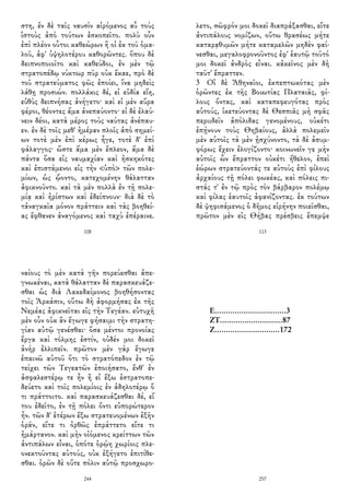στη, ἐν δὲ ταῖς ναυσὶν αἰρόμενος αὖ τοὺς
ἱστοὺς ἀπὸ τούτων ἐσκοπεῖτο. πολὺ οὖν
ἐπὶ πλέον οὗτοι καθεώρων ἢ οἱ ἐκ τοῦ ὁμα-
λοῦ, ἀφ' ὑψηλοτέρου καθορῶντες. ὅπου δὲ
δειπνοποιοῖτο καὶ καθεύδοι, ἐν μὲν τῷ
στρατοπέδῳ νύκτωρ πῦρ οὐκ ἔκαε, πρὸ δὲ
τοῦ στρατεύματος φῶς ἐποίει, ἵνα μηδεὶς
λάθῃ προσιών. πολλάκις δέ, εἰ εὐδία εἴη,
εὐθὺς δειπνήσας ἀνήγετο· καὶ εἰ μὲν αὔρα
φέροι, θέοντες ἅμα ἀνεπαύοντο· εἰ δὲ ἐλαύ-
νειν δέοι, κατὰ μέρος τοὺς ναύτας ἀνέπαυ-
εν. ἐν δὲ τοῖς μεθ' ἡμέραν πλοῖς ἀπὸ σημεί-
ων τοτὲ μὲν ἐπὶ κέρως ἦγε, τοτὲ δ' ἐπὶ
φάλαγγος· ὥστε ἅμα μὲν ἔπλεον, ἅμα δὲ
πάντα ὅσα εἰς ναυμαχίαν καὶ ἠσκηκότες
καὶ ἐπιστάμενοι εἰς τὴν <ὑπὸ> τῶν πολε-
μίων, ὡς ᾤοντο, κατεχομένην θάλατταν
ἀφικνοῦντο. καὶ τὰ μὲν πολλὰ ἐν τῇ πολε-
μίᾳ καὶ ἠρίστων καὶ ἐδείπνουν· διὰ δὲ τὸ
τἀναγκαῖα μόνον πράττειν καὶ τὰς βοηθεί-
ας ἔφθανεν ἀναγόμενος καὶ ταχὺ ἐπέραινε.
108
λετο, σῶφρόν μοι δοκεῖ διαπράξασθαι, εἴτε
ἀντιπάλους νομίζων, οὕτω θρασέως μήτε
καταρᾳθυμῶν μήτε καταμελῶν μηδὲν φαί-
νεσθαι, μεγαλοφρονοῦντος ἐφ' ἑαυτῷ τοῦτό
μοι δοκεῖ ἀνδρὸς εἶναι. κἀκεῖνος μὲν δὴ
ταῦτ' ἔπραττεν.
3 Οἱ δὲ Ἀθηναῖοι, ἐκπεπτωκότας μὲν
ὁρῶντες ἐκ τῆς Βοιωτίας Πλαταιᾶς, φί-
λους ὄντας, καὶ καταπεφευγότας πρὸς
αὑτούς, ἱκετεύοντας δὲ Θεσπιᾶς μὴ σφᾶς
περιιδεῖν ἀπόλιδας γενομένους, οὐκέτι
ἐπῄνουν τοὺς Θηβαίους, ἀλλὰ πολεμεῖν
μὲν αὐτοῖς τὰ μὲν ᾐσχύνοντο, τὰ δὲ ἀσυμ-
φόρως ἔχειν ἐλογίζοντο· κοινωνεῖν γε μὴν
αὐτοῖς ὧν ἔπραττον οὐκέτι ἤθελον, ἐπεὶ
ἑώρων στρατεύοντάς τε αὐτοὺς ἐπὶ φίλους
ἀρχαίους τῇ πόλει φωκέας, καὶ πόλεις πι-
στάς τ' ἐν τῷ πρὸς τὸν βάρβαρον πολέμῳ
καὶ φίλας ἑαυτοῖς ἀφανίζοντας. ἐκ τούτων
δὲ ψηφισάμενος ὁ δῆμος εἰρήνην ποιεῖσθαι,
πρῶτον μὲν εἰς Θήβας πρέσβεις ἔπεμψε
113
ναίους τὸ μὲν κατὰ γῆν πορεύεσθαι ἀπε-
γνωκέναι, κατὰ θάλατταν δὲ παρασκευάζε-
σθαι ὡς διὰ Λακεδαίμονος βοηθήσοντας
τοῖς Ἀρκάσιν, οὕτω δὴ ἀφορμήσας ἐκ τῆς
Νεμέας ἀφικνεῖται εἰς τὴν Τεγέαν. εὐτυχῆ
μὲν οὖν οὐκ ἂν ἔγωγε φήσαιμι τὴν στρατη-
γίαν αὐτῷ γενέσθαι· ὅσα μέντοι προνοίας
ἔργα καὶ τόλμης ἐστίν, οὐδέν μοι δοκεῖ
ἁνὴρ ἐλλιπεῖν. πρῶτον μὲν γὰρ ἔγωγε
ἐπαινῶ αὐτοῦ ὅτι τὸ στρατόπεδον ἐν τῷ
τείχει τῶν Τεγεατῶν ἐποιήσατο, ἔνθ' ἐν
ἀσφαλεστέρῳ τε ἦν ἢ εἰ ἔξω ἐστρατοπε-
δεύετο καὶ τοῖς πολεμίοις ἐν ἀδηλοτέρῳ ὅ
τι πράττοιτο. καὶ παρασκευάζεσθαι δέ, εἴ
του ἐδεῖτο, ἐν τῇ πόλει ὄντι εὐπορώτερον
ἦν. τῶν δ' ἑτέρων ἔξω στρατευομένων ἐξῆν
ὁρᾶν, εἴτε τι ὀρθῶς ἐπράττετο εἴτε τι
ἡμάρτανον. καὶ μὴν οἰόμενος κρείττων τῶν
ἀντιπάλων εἶναι, ὁπότε ὁρῴη χωρίοις πλε-
ονεκτοῦντας αὐτούς, οὐκ ἐξήγετο ἐπιτίθε-
σθαι. ὁρῶν δὲ οὔτε πόλιν αὑτῷ προσχωρο-
244
E................................3
ZT............................87
Ζ.............................172
257
 