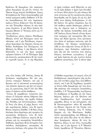 θησάντων δὲ ἐρρωμένως τῶν παραγενο-
μένων δορυφόρων εἷς μὲν ἔτι τύπτων τὸν
Ἰάσονα λόγχῃ πληγεὶς ἀποθνῄσκει· ἕτερος
δὲ ἀναβαίνων ἐφ' ἵππον ἐγκαταληφθεὶς καὶ
πολλὰ τραύματα λαβὼν ἀπέθανεν· οἱ δ' ἄλ-
λοι ἀναπηδήσαντες ἐπὶ τοὺς παρεσκευα-
σμένους ἵππους ἀπέφυγον· ὅποι δὲ ἀφίκοι-
ντο τῶν Ἑλληνίδων πόλεων, ἐν ταῖς πλεί-
σταις ἐτιμῶντο. ᾧ καὶ δῆλον ἐγένετο ὅτι
ἰσχυρῶς ἔδεισαν οἱ Ἕλληνες αὐτὸν μὴ τύ-
ραννος γένοιτο.
Ἀποθανόντος μέντοι ἐκείνου Πολύδωρος
ἀδελφὸς αὐτοῦ καὶ Πολύφρων ταγοὶ κα-
τέστησαν. καὶ ὁ μὲν Πολύδωρος, πορευο-
μένων ἀμφοτέρων εἰς Λάρισαν, νύκτωρ κα-
θεύδων ἀποθνῄσκει ὑπὸ Πολύφρονος τοῦ
ἀδελφοῦ, ὡς ἐδόκει· ὁ γὰρ θάνατος αὐτοῦ
ἐξαπιναῖός τε καὶ οὐκ ἔχων φανερὰν
πρόφασιν ἐγένετο. ὁ δ' αὖ Πολύφρων ἦρξε
μὲν ἐνιαυτόν, κατεσκευάσατο δὲ τὴν ταγεί-
αν τυραννίδι ὁμοίαν. ἔν τε γὰρ Φαρσάλῳ
140
το ἡμᾶς λυπῆσαι; κατὰ θάλαττάν γε μὴν
τίς ἂν ὑμᾶς βλάψαι τι ἡμῶν ὑμῖν ἐπιτηδεί-
ων ὄντων; ἀλλὰ μέντοι ὅτι μὲν πόλεμοι ἀεί
ποτε γίγνονται καὶ ὅτι καταλύονται πάντες
ἐπιστάμεθα, καὶ ὅτι ἡμεῖς, ἂν μὴ νῦν, ἀλλ'
αὖθίς ποτε εἰρήνης ἐπιθυμήσομεν. τί οὖν
δεῖ ἐκεῖνον τὸν χρόνον ἀναμένειν, ἕως ἂν
ὑπὸ πλήθους κακῶν ἀπείπωμεν, μᾶλλον ἢ
οὐχ ὡς τάχιστα πρίν τι ἀνήκεστον γε-
νέσθαι τὴν εἰρήνην ποιήσασθαι; ἀλλὰ μὴν
οὐδ' ἐκείνους ἔγωγε ἐπαινῶ οἵτινες ἀγωνι-
σταὶ γενόμενοι καὶ νενικηκότες ἤδη πολ-
λάκις καὶ δόξαν ἔχοντες οὕτω φιλονεικο-
ῦσιν ὥστε οὐ πρότερον παύονται, πρὶν ἂν
ἡττηθέντες τὴν ἄσκησιν καταλύσωσιν,
οὐδέ γε τῶν κυβευτῶν οἵτινες αὖ ἐὰν ἕν τι
ἐπιτύχωσι, περὶ διπλασίων κυβεύουσιν·
ὁρῶ γὰρ καὶ τῶν τοιούτων τοὺς πλείους
ἀπόρους παντάπασι γιγνομένους. ἃ χρὴ
καὶ ἡμᾶς ὁρῶντας εἰς μὲν τοιοῦτον ἀγῶνα
μηδέποτε καταστῆναι, ὥστ' ἢ πάντα λαβε-
121
ντες οὔτε ἱππέας οὔθ' ὁπλίτας, ὥσπερ δὲ
ἡττώμενοι πεφοβημένως διὰ τῶν φευ-
γόντων πολεμίων διέπεσον. καὶ μὴν οἱ
ἅμιπποι καὶ οἱ πελτασταὶ συννενικηκότες
τοῖς ἱππεῦσιν ἀφίκοντο μὲν ἐπὶ τοῦ εὐωνύ-
μου, ὡς κρατοῦντες, ἐκεῖ δ' ὑπὸ τῶν Ἀθη-
ναίων οἱ πλεῖστοι αὐτῶν ἀπέθανον.
Τούτων δὲ πραχθέντων τοὐναντίον ἐγε-
γένητο οὗ ἐνόμισαν πάντες ἄνθρωποι ἔσε-
σθαι. συνεληλυθυίας γὰρ σχεδὸν ἁπάσης
τῆς Ἑλλάδος καὶ ἀντιτεταγμένων, οὐδεὶς
ἦν ὅστις οὐκ ᾤετο, εἰ μάχη ἔσοιτο, τοὺς
μὲν κρατήσαντας ἄρξειν, τοὺς δὲ κρατη-
θέντας ὑπηκόους ἔσεσθαι· ὁ δὲ θεὸς οὕτως
ἐποίησεν ὥστε ἀμφότεροι μὲν τροπαῖον ὡς
νενικηκότες ἐστήσαντο, τοὺς δὲ ἱστα-
μένους οὐδέτεροι ἐκώλυον, νεκροὺς δὲ ἀμ-
φότεροι μὲν ὡς νενικηκότες ὑποσπόνδους
ἀπέδοσαν, ἀμφότεροι δὲ ὡς ἡττημένοι ὑπο-
σπόνδους ἀπελάμβανον, νενικηκέναι δὲ
φάσκοντες ἑκάτεροι οὔτε χώρᾳ οὔτε πόλει
254
οἱ ἔνδοθεν πορρωτέρω τοῦ καιροῦ, οὗτοι αὖ
ἀποθνῄσκουσι· περιεγέγραπτο γάρ, ὡς ἔοι-
κεν, ὑπὸ τοῦ θείου μέχρι ὅσου νίκη ἐδέδοτο
αὐτοῖς. καὶ ὁ μὲν δὴ Ἀρχίδαμος τροπαῖόν
τε ἵστατο ἔνθα ἐπεκράτησε καὶ τοὺς ἐντα-
ῦθα πεσόντας τῶν πολεμίων ὑποσπόνδους
ἀπεδίδου. ὁ δ' Ἐπαμεινώνδας λογιζόμενος
ὅτι βοηθήσοιεν οἱ Ἀρκάδες εἰς τὴν Λακε-
δαίμονα, ἐκείνοις μὲν οὐκ ἐβούλετο καὶ
πᾶσι Λακεδαιμονίοις ὁμοῦ γενομένοις
μάχεσθαι, ἄλλως τε καὶ ηὐτυχηκόσι, τῶν
δὲ ἀποτετυχηκότων· πάλιν δὲ πορευθεὶς
ὡς ἐδύνατο τάχιστα εἰς τὴν Τεγέαν τοὺς
μὲν ὁπλίτας ἀνέπαυσε, τοὺς δ' ἱππέας
ἔπεμψεν εἰς τὴν Μαντίνειαν, δεηθεὶς
αὐτῶν προσκαρτερῆσαι, καὶ διδάσκων ὡς
πάντα μὲν εἰκὸς ἔξω εἶναι τὰ τῶν Μαντι-
νέων βοσκήματα, πάντας δὲ τοὺς ἀν-
θρώπους, ἄλλως τε καὶ σίτου συγκομιδῆς
οὔσης. καὶ οἱ μὲν ᾤχοντο· οἱ δ' Ἀθηναῖοι
ἱππεῖς ὁρμηθέντες ἐξ Ἐλευσῖνος ἐδειπνο-
247
 