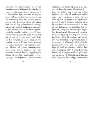 ἀπέτρεπε τοῦ διακινδυνεύειν· τοὺς δ' αὖ
Λακεδαιμονίους ἐδίδασκεν οἷον μὲν εἴη ἡτ-
τημένον στράτευμα, οἷον δὲ νενικηκός. εἰ
δ' ἐπιλαθέσθαι, ἔφη, βούλεσθε τὸ γεγενη-
μένον πάθος, συμβουλεύω ἀναπνεύσαντας
καὶ ἀναπαυσαμένους καὶ μείζους γεγενη-
μένους τοῖς ἀηττήτοις οὕτως εἰς μάχην
ἰέναι. νῦν δέ, ἔφη, εὖ ἴστε ὅτι καὶ τῶν συμ-
μάχων ὑμῖν εἰσὶν οἳ διαλέγονται περὶ φιλί-
ας τοῖς πολεμίοις· ἀλλὰ ἐκ παντὸς τρόπου
πειρᾶσθε σπονδὰς λαβεῖν. ταῦτα δ', ἔφη,
ἐγὼ προθυμοῦμαι, σῶσαι ὑμᾶς βουλόμενος
διά τε τὴν τοῦ πατρὸς φιλίαν πρὸς ὑμᾶς
καὶ διὰ τὸ προξενεῖν ὑμῶν. ἔλεγε μὲν οὖν
τοιαῦτα, ἔπραττε δ' ἴσως ὅπως διάφοροι
καὶ οὗτοι ἀλλήλοις ὄντες ἀμφότεροι ἐκεί-
νου δέοιντο. οἱ μέντοι Λακεδαιμόνιοι,
ἀκούσαντες αὐτοῦ, πράττειν περὶ τῶν
σπονδῶν ἐκέλευον· ἐπεὶ δ' ἀπηγγέλθη ὅτι
εἴησαν αἱ σπονδαί, παρήγγειλαν οἱ πο-
λέμαρχοι δειπνήσαντας συνεσκευάσθαι
136
στρατεύειν ἐπὶ τοὺς Θηβαίους, εἰ μὴ ἀφί-
οιεν τὰς Βοιωτίας πόλεις αὐτονόμους.]
ἐπεὶ οὖν ᾔσθετο οὐχ ὅπως τὰς πόλεις
ἀφιέντας, ἀλλ' οὐδὲ τὸ στράτευμα διαλύο-
ντας, [ὡς ἀντετάττοντο πρὸς αὐτούς],
οὕτω δὴ ἄγει τὴν στρατιὰν εἰς τὴν Βοιωτί-
αν. καὶ ᾗ μὲν οἱ Θηβαῖοι ἐμβαλεῖν αὐτὸν
ἐκ τῶν Φωκέων προσεδόκων καὶ ἐπὶ στε-
νῷ τινι ἐφύλαττον οὐκ ἐμβάλλει· διὰ Θι-
σβῶν δὲ ὀρεινὴν καὶ ἀπροσδόκητον πορευ-
θεὶς ἀφικνεῖται εἰς Κρεῦσιν, καὶ τὸ τεῖχος
αἱρεῖ, καὶ τριήρεις τῶν Θηβαίων δώδεκα
λαμβάνει. ταῦτα δὲ ποιήσας καὶ ἀναβὰς
ἀπὸ τῆς θαλάττης, ἐστρατοπεδεύσατο ἐν
Λεύκτροις τῆς Θεσπικῆς. οἱ δὲ Θηβαῖοι
ἐστρατοπεδεύσαντο ἐπὶ τῷ ἀπαντικρὺ
λόφῳ οὐ πολὺ διαλείποντες, οὐδένας ἔχο-
ντες συμμάχους ἀλλ' ἢ τοὺς Βοιωτούς.
ἔνθα δὴ τῷ Κλεομβρότῳ οἱ μὲν φίλοι προ-
σιόντες ἔλεγον· Ὦ Κλεόμβροτε, εἰ ἀφήσεις
τοὺς Θηβαίους ἄνευ μάχης, κινδυνεύσεις
125
 