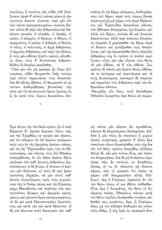 τοιούτων, ἢ τοιοῦτον μὲν οὐδὲν οὐδ' ἐλπί-
ζουσιν, ἀρκεῖ δ' αὐτοῖς γνῶναι μόνον ᾗ τῶν
τοιούτων ἕκαστα γίγνεται. περὶ μὲν οὖν
τῶν ταῦτα πραγματευομένων τοιαῦτα ἔλε-
γεν· αὐτὸς δὲ περὶ τῶν ἀνθρωπείων ἀεὶ διε-
λέγετο σκοπῶν τί εὐσεβές, τί ἀσεβές, τί
καλόν, τί αἰσχρόν, τί δίκαιον, τί ἄδικον, τί
σωφροσύνη, τί μανία, τί ἀνδρεία, τί δειλία,
τί πόλις, τί πολιτικός, τί ἀρχὴ ἀνθρώπων,
τί ἀρχικὸς ἀνθρώπων, καὶ περὶ τῶν ἄλλων,
ἃ τοὺς μὲν εἰδότας ἡγεῖτο καλοὺς κἀγαθο-
ὺς εἶναι, τοὺς δ' ἀγνοοῦντας ἀνδραπο-
δώδεις ἂν δικαίως κεκλῆσθαι.
Ὅσα μὲν οὖν μὴ φανερὸς ἦν ὅπως ἐγί-
γνωσκεν, οὐδὲν θαυμαστὸν ὑπὲρ τούτων
περὶ αὐτοῦ παραγνῶναι τοὺς δικαστάς·
ὅσα δὲ πάντες ᾔδεσαν, οὐ θαυμαστὸν εἰ μὴ
τούτων ἐνεθυμήθησαν; βουλεύσας γάρ
ποτε καὶ τὸν βουλευτικὸν ὅρκον ὀμόσας, ἐν
ᾧ ἦν κατὰ τοὺς νόμους βουλεύσειν, ἐπι-
10
στάτης ἐν τῷ δήμῳ γενόμενος, ἐπιθυμήσα-
ντος τοῦ δήμου παρὰ τοὺς νόμους [ἐννέα
στρατηγοὺς] μιᾷ ψήφῳ τοὺς ἀμφὶ Θράσυλ-
λον καὶ Ἐρασινίδην ἀποκτεῖναι πάντας,
οὐκ ἠθέλησεν ἐπιψηφίσαι, ὀργιζομένου μὲν
αὐτῷ τοῦ δήμου, πολλῶν δὲ καὶ δυνατῶν
ἀπειλούντων· ἀλλὰ περὶ πλείονος ἐποιήσα-
το εὐορκεῖν ἢ χαρίσασθαι τῷ δήμῳ παρὰ
τὸ δίκαιον καὶ φυλάξασθαι τοὺς ἀπειλο-
ῦντας. καὶ γὰρ ἐπιμελεῖσθαι θεοὺς ἐνόμιζεν
ἀνθρώπων οὐχ ὃν τρόπον οἱ πολλοὶ νομί-
ζουσιν· οὗτοι μὲν γὰρ οἴονται τοὺς θεοὺς
τὰ μὲν εἰδέναι, τὰ δ' οὐκ εἰδέναι· Σω-
κράτης δὲ πάντα μὲν ἡγεῖτο θεοὺς εἰδέναι,
τά τε λεγόμενα καὶ πραττόμενα καὶ τὰ
σιγῇ βουλευόμενα, πανταχοῦ δὲ παρεῖναι
καὶ σημαίνειν τοῖς ἀνθρώποις περὶ τῶν ἀν-
θρωπείων πάντων.
Θαυμάζω οὖν ὅπως ποτὲ ἐπείσθησαν
Ἀθηναῖοι Σωκράτην περὶ θεοὺς μὴ σωφρο-
11
Ἆρα λέγεις τὴν τῶν θεῶν κρίσιν, ἣν οἱ περὶ
Κέκροπα δι' ἀρετὴν ἔκριναν; Λέγω γάρ,
καὶ τὴν Ἐρεχθέως γε τροφὴν καὶ γένεσιν,
καὶ τὸν πόλεμον τὸν ἐπ' ἐκείνου γενόμενον
πρὸς τοὺς ἐκ τῆς ἐχομένης ἠπείρου πάσης,
καὶ τὸν ἐφ' Ἡρακλειδῶν πρὸς τοὺς ἐν Πε-
λοποννήσῳ, καὶ πάντας τοὺς ἐπὶ Θησέως
πολεμηθέντας, ἐν οἷς πᾶσιν ἐκεῖνοι δῆλοι
γεγόνασι τῶν καθ' ἑαυτοὺς ἀνθρώπων ἀρι-
στεύσαντες· εἰ δὲ βούλει, ἃ ὕστερον οἱ ἐκεί-
νων μὲν ἀπόγονοι, οὐ πολὺ δὲ πρὸ ἡμῶν
γεγονότες ἔπραξαν, τὰ μὲν αὐτοὶ καθ'
αὑτοὺς ἀγωνιζόμενοι πρὸς τοὺς κυριεύο-
ντας τῆς τε Ἀσίας πάσης καὶ τῆς Εὐρώπης
μέχρι Μακεδονίας καὶ πλείστην τῶν προ-
γεγονότων δύναμιν καὶ ἀφορμὴν κεκτη-
μένους καὶ μέγιστα ἔργα κατειργασμένους,
τὰ δὲ καὶ μετὰ Πελοποννησίων ἀριστεύο-
ντες καὶ κατὰ γῆν καὶ κατὰ θάλατταν· οἳ
δὴ καὶ λέγονται πολὺ διενεγκεῖν τῶν καθ'
164
μὴ πάντα μὲν εἴσεται ὧν προσδεῖται,
πάντων δὲ ἐπιμελόμενος ἐκπληρώσει. ἀλλ'
ἐπεὶ ἡ μὲν πόλις ἐκ πλειόνων ἢ μυρίων
οἰκιῶν συνέστηκε, χαλεπὸν δ' ἐστὶν ἅμα
τοσούτων οἴκων ἐπιμελεῖσθαι, πῶς οὐχ ἕνα
τὸν τοῦ θείου πρῶτον ἐπειράθης αὐξῆσαι;
δεῖται δέ. κἂν μὲν τοῦτον δύνῃ, καὶ πλείο-
σιν ἐπιχειρήσεις· ἕνα δὲ μὴ δυνάμενος ὠφε-
λῆσαι πῶς ἂν πολλούς γε δυνηθείης;
ὥσπερ, εἴ τις ἓν τάλαντον μὴ δύναιτο
φέρειν, πῶς οὐ φανερὸν ὅτι πλείω γε
φέρειν οὐδ' ἐπειχειρητέον αὐτῷ; Ἀλλ'
ἔγωγ', ἔφη ὁ Γλαύκων, ὠφελοίην ἂν τὸν
τοῦ θείου οἶκον, εἴ μοι ἐθέλοι πείθεσθαι.
Εἶτα, ἔφη ὁ Σωκράτης, τὸν θεῖον οὐ δυ-
νάμενος πεῖσαι, Ἀθηναίους πάντας μετὰ
τοῦ θείου νομίζεις δυνήσεσθαι ποιῆσαι πεί-
θεσθαί σοι; φυλάττου, ἔφη, ὦ Γλαύκων,
ὅπως μὴ τοῦ εὐδοξεῖν ἐπιθυμῶν εἰς τοὐνα-
ντίον ἔλθῃς. ἢ οὐχ ὁρᾷς ὡς σφαλερόν ἐστι
177
 