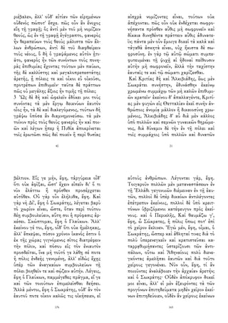 ριέβαλεν, ἀλλ' οὐδ' αἰτίαν τῶν εἰρημένων
οὐδενὸς πώποτ' ἔσχε. πῶς οὖν ἂν ἔνοχος
εἴη τῇ γραφῇ; ὃς ἀντὶ μὲν τοῦ μὴ νομίζειν
θεούς, ὡς ἐν τῇ γραφῇ ἐγέγραπτο, φανερὸς
ἦν θεραπεύων τοὺς θεοὺς μάλιστα τῶν ἄλ-
λων ἀνθρώπων, ἀντὶ δὲ τοῦ διαφθείρειν
τοὺς νέους, ὃ δὴ ὁ γραψάμενος αὐτὸν ᾐτι-
ᾶτο, φανερὸς ἦν τῶν συνόντων τοὺς πονη-
ρὰς ἐπιθυμίας ἔχοντας τούτων μὲν παύων,
τῆς δὲ καλλίστης καὶ μεγαλοπρεπεστάτης
ἀρετῆς, ᾗ πόλεις τε καὶ οἶκοι εὖ οἰκοῦσι,
προτρέπων ἐπιθυμεῖν· ταῦτα δὲ πράττων
πῶς οὐ μεγάλης ἄξιος ἦν τιμῆς τῇ πόλει;
3 Ὡς δὲ δὴ καὶ ὠφελεῖν ἐδόκει μοι τοὺς
συνόντας τὰ μὲν ἔργῳ δεικνύων ἑαυτὸν
οἷος ἦν, τὰ δὲ καὶ διαλεγόμενος, τούτων δὴ
γράψω ὁπόσα ἂν διαμνημονεύσω. τὰ μὲν
τοίνυν πρὸς τοὺς θεοὺς φανερὸς ἦν καὶ ποι-
ῶν καὶ λέγων ᾗπερ ἡ Πυθία ἀποκρίνεται
τοῖς ἐρωτῶσι πῶς δεῖ ποιεῖν ἢ περὶ θυσίας
40
αἰσχρὰ νομίζοντες εἶναι, τούτων οὐκ
ἀπέχονται. πῶς οὖν οὐκ ἐνδέχεται σωφρο-
νήσαντα πρόσθεν αὖθις μὴ σωφρονεῖν καὶ
δίκαια δυνηθέντα πράττειν αὖθις ἀδυνατε-
ῖν; πάντα μὲν οὖν ἔμοιγε δοκεῖ τὰ καλὰ καὶ
τἀγαθὰ ἀσκητὰ εἶναι, οὐχ ἥκιστα δὲ σω-
φροσύνη. ἐν γὰρ τῷ αὐτῷ σώματι συμπε-
φυτευμέναι τῇ ψυχῇ αἱ ἡδοναὶ πείθουσιν
αὐτὴν μὴ σωφρονεῖν, ἀλλὰ τὴν ταχίστην
ἑαυταῖς τε καὶ τῷ σώματι χαρίζεσθαι.
Καὶ Κριτίας δὴ καὶ Ἀλκιβιάδης, ἕως μὲν
Σωκράτει συνήστην, ἐδυνάσθην ἐκείνῳ
χρωμένω συμμάχῳ τῶν μὴ καλῶν ἐπιθυμι-
ῶν κρατεῖν· ἐκείνου δ' ἀπαλλαγέντε, Κριτί-
ας μὲν φυγὼν εἰς Θετταλίαν ἐκεῖ συνῆν ἀν-
θρώποις ἀνομίᾳ μᾶλλον ἢ δικαιοσύνῃ χρω-
μένοις, Ἀλκιβιάδης δ' αὖ διὰ μὲν κάλλος
ὑπὸ πολλῶν καὶ σεμνῶν γυναικῶν θηρώμε-
νος, διὰ δύναμιν δὲ τὴν ἐν τῇ πόλει καὶ
τοῖς συμμάχοις ὑπὸ πολλῶν καὶ δυνατῶν
21
βέλτιον. Εἴς γε μήν, ἔφη, τἀργύρεια οἶδ'
ὅτι οὐκ ἀφῖξαι, ὥστ' ἔχειν εἰπεῖν δι' ὅ τι
νῦν ἐλάττω ἢ πρόσθεν προσέρχεται
αὐτόθεν. Οὐ γὰρ οὖν ἐλήλυθα, ἔφη. Καὶ
γὰρ νὴ Δί', ἔφη ὁ Σωκράτης, λέγεται βαρὺ
τὸ χωρίον εἶναι, ὥστε, ὅταν περὶ τούτου
δέῃ συμβουλεύειν, αὕτη σοι ἡ πρόφασις ἀρ-
κέσει. Σκώπτομαι, ἔφη ὁ Γλαύκων. Ἀλλ'
ἐκείνου γέ τοι, ἔφη, οἶδ' ὅτι οὐκ ἠμέληκας,
ἀλλ' ἔσκεψαι, πόσον χρόνον ἱκανός ἐστιν ὁ
ἐκ τῆς χώρας γιγνόμενος σῖτος διατρέφειν
τὴν πόλιν, καὶ πόσου εἰς τὸν ἐνιαυτὸν
προσδεῖται, ἵνα μὴ τοῦτό γε λάθῃ σέ ποτε
ἡ πόλις ἐνδεὴς γενομένη, ἀλλ' εἰδὼς ἔχῃς
ὑπὲρ τῶν ἀναγκαίων συμβουλεύων τῇ
πόλει βοηθεῖν τε καὶ σῴζειν αὐτήν. Λέγεις,
ἔφη ὁ Γλαύκων, παμμέγεθες πρᾶγμα, εἴ γε
καὶ τῶν τοιούτων ἐπιμελεῖσθαι δεήσει.
Ἀλλὰ μέντοι, ἔφη ὁ Σωκράτης, οὐδ' ἂν τὸν
ἑαυτοῦ ποτε οἶκον καλῶς τις οἰκήσειεν, εἰ
176
αὑτοὺς ἀνθρώπων. Λέγονται γάρ, ἔφη.
Τοιγαροῦν πολλῶν μὲν μεταναστάσεων ἐν
τῇ Ἑλλάδι γεγονυιῶν διέμειναν ἐν τῇ ἑαυ-
τῶν, πολλοὶ δὲ ὑπὲρ δικαίων ἀντιλέγοντες
ἐπέτρεπον ἐκείνοις, πολλοὶ δὲ ὑπὸ κρειτ-
τόνων ὑβριζόμενοι κατέφευγον πρὸς ἐκεί-
νους. καὶ ὁ Περικλῆς, Καὶ θαυμάζω γ',
ἔφη, ὦ Σώκρατες, ἡ πόλις ὅπως ποτ' ἐπὶ
τὸ χεῖρον ἔκλινεν. Ἐγὼ μέν, ἔφη, οἶμαι, ὁ
Σωκράτης, ὥσπερ καὶ ἀθληταί τινες διὰ τὸ
πολὺ ὑπερενεγκεῖν καὶ κρατιστεῦσαι κα-
ταρρᾳθυμήσαντες ὑστερίζουσι τῶν ἀντι-
πάλων, οὕτω καὶ Ἀθηναίους πολὺ διενε-
γκόντας ἀμελῆσαι ἑαυτῶν καὶ διὰ τοῦτο
χείρους γεγονέναι. Νῦν οὖν, ἔφη, τί ἂν
ποιοῦντες ἀναλάβοιεν τὴν ἀρχαίαν ἀρετήν;
καὶ ὁ Σωκράτης· Οὐδὲν ἀπόκρυφον δοκεῖ
μοι εἶναι, ἀλλ' εἰ μὲν ἐξευρόντες τὰ τῶν
προγόνων ἐπιτηδεύματα μηδὲν χεῖρον ἐκεί-
νων ἐπιτηδεύοιεν, οὐδὲν ἂν χείρους ἐκείνων
165
 