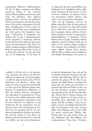 [κολακεύειν] ἀνθρώπων διαθρυπτόμενος,
ὑπὸ δὲ τοῦ δήμου τιμώμενος καὶ ῥᾳδίως
πρωτεύων, ὥσπερ οἱ τῶν γυμνικῶν
ἀγώνων ἀθληταὶ ῥᾳδίως πρωτεύοντες ἀμε-
λοῦσι τῆς ἀσκήσεως, οὕτω κἀκεῖνος
ἠμέλησεν αὑτοῦ. τοιούτων δὲ συμβάντων
αὐτοῖν, καὶ ὠγκωμένω μὲν ἐπὶ γένει, ἐπηρ-
μένω δ' ἐπὶ πλούτῳ, πεφυσημένω δ' ἐπὶ δυ-
νάμει, διατεθρυμμένω δὲ ὑπὸ πολλῶν ἀν-
θρώπων, ἐπὶ δὲ πᾶσι τούτοις διεφθαρμένω
καὶ πολὺν χρόνον ἀπὸ Σωκράτους γεγο-
νότε, τί θαυμαστὸν εἰ ὑπερηφάνω ἐγε-
νέσθην; εἶτα, εἰ μέν τι ἐπλημμελησάτην,
τούτου Σωκράτην ὁ κατήγορος αἰτιᾶται;
ὅτι δὲ νέω ὄντε αὐτώ, ἡνίκα καὶ ἀγνωμονε-
στάτω καὶ ἀκρατεστάτω εἰκὸς εἶναι, Σω-
κράτης παρέσχε σώφρονε, οὐδενὸς ἐπαίνου
δοκεῖ τῷ κατηγόρῳ ἄξιος εἶναι; οὐ μὴν τά
γε ἄλλα οὕτω κρίνεται. τίς μὲν γὰρ αὐλη-
τής, τίς δὲ κιθαριστής, τίς δὲ ἄλλος δι-
22
νε. Λίχας μὲν γὰρ ταῖς γυμνοπαιδίαις τοὺς
ἐπιδημοῦντας ἐν Λακεδαίμονι ξένους ἐδεί-
πνιζε, Σωκράτης δὲ διὰ παντὸς τοῦ βίου
τὰ ἑαυτοῦ δαπανῶν τὰ μέγιστα πάντας
τοὺς βουλομένους ὠφέλει· βελτίους γὰρ
ποιῶν τοὺς συγγιγνομένους ἀπέπεμπεν.
Ἐμοὶ μὲν δὴ Σωκράτης τοιοῦτος ὢν
ἐδόκει τιμῆς ἄξιος εἶναι τῇ πόλει μᾶλλον ἢ
θανάτου. καὶ κατὰ τοὺς νόμους δὲ σκοπῶν
ἄν τις τοῦθ' εὕροι. κατὰ γὰρ τοὺς νόμους,
ἐάν τις φανερὸς γένηται κλέπτων ἢ λωπο-
δυτῶν ἢ βαλλαντιοτομῶν ἢ τοιχωρυχῶν ἢ
ἀνδραποδιζόμενος ἢ ἱεροσυλῶν, τούτοις
θάνατός ἐστιν ἡ ζημία· ὧν ἐκεῖνος πάντων
ἀνθρώπων πλεῖστον ἀπεῖχεν. ἀλλὰ μὴν τῇ
πόλει γε οὔτε πολέμου κακῶς συμβάντος
οὔτε στάσεως οὔτε προδοσίας οὔτε ἄλλου
κακοῦ οὐδενὸς πώποτε αἴτιος ἐγένετο·
οὐδὲ μὴν ἰδίᾳ γε οὐδένα πώποτε ἀνθρώπων
οὔτε ἀγαθῶν ἀπεστέρησεν οὔτε κακοῖς πε-
39
γενέσθαι· εἰ δὲ μή, τούς γε νῦν πρωτεύο-
ντας μιμούμενοι καὶ τούτοις τὰ αὐτὰ ἐπι-
τηδεύοντες, ὁμοίως μὲν τοῖς αὐτοῖς χρώμε-
νοι οὐδὲν ἂν χείρους ἐκείνων εἶεν, εἰ δ' ἐπι-
μελέστερον, καὶ βελτίους. Λέγεις, ἔφη,
πόρρω που εἶναι τῇ πόλει τὴν καλοκαγαθί-
αν. πότε γὰρ οὕτως Ἀθηναῖοι ὥσπερ Λακε-
δαιμόνιοι ἢ πρεσβυτέρους αἰδέσονται, οἳ
ἀπὸ τῶν πατέρων ἄρχονται καταφρονεῖν
τῶν γεραιτέρων, ἢ σωμασκήσουσιν οὕτως,
οἳ οὐ μόνον αὐτοὶ εὐεξίας ἀμελοῦσιν, ἀλλὰ
καὶ τῶν ἐπιμελομένων καταγελῶσι; πότε
δὲ οὕτω πείσονται τοῖς ἄρχουσιν, οἳ καὶ
ἀγάλλονται ἐπὶ τῷ καταφρονεῖν τῶν ἀρ-
χόντων; ἢ πότε οὕτως ὁμονοήσουσιν, οἵ γε
ἀντὶ μὲν τοῦ συνεργεῖν ἑαυτοῖς τὰ συμ-
φέροντα ἐπηρεάζουσιν ἀλλήλοις καὶ φθονο-
ῦσιν ἑαυτοῖς μᾶλλον ἢ τοῖς ἄλλοις ἀν-
θρώποις, μάλιστα δὲ πάντων ἔν τε ταῖς ἰδί-
αις συνόδοις καὶ ταῖς κοιναῖς διαφέρονται
166
γε πρώτην ἐπισχήσομεν· ἴσως γὰρ καὶ διὰ
τὸ μέγεθος αὐτῶν ἄρτι ἀρχόμενος τῆς προ-
στατείας οὔπω ἐξήτακας. ἀλλά τοι περί γε
φυλακῆς τῆς χώρας οἶδ' ὅτι ἤδη σοι με-
μέληκε, καὶ οἶσθα ὁπόσαι τε φυλακαὶ ἐπί-
καιροί εἰσι καὶ ὁπόσαι μή, καὶ ὁπόσοι τε
φρουροὶ ἱκανοί εἰσι καὶ ὁπόσοι μή εἰσι· καὶ
τὰς μὲν ἐπικαίρους φυλακὰς συμβουλεύ-
σεις μείζονας ποιεῖν, τὰς δὲ περιττὰς ἀφαι-
ρεῖν. Νὴ Δί', ἔφη ὁ Γλαύκων, ἁπάσας μὲν
οὖν ἔγωγε, ἕνεκά γε τοῦ οὕτως αὐτὰς φυ-
λάττεσθαι ὥστε κλέπτεσθαι τὰ ἐκ τῆς
χώρας. Ἐὰν δέ τις ἀφέλῃ γ', ἔφη, τὰς φυ-
λακάς, οὐκ οἴει καὶ ἁρπάζειν ἐξουσίαν ἔσε-
σθαι τῷ βουλομένῳ; ἀτάρ, ἔφη, πότερον
ἐλθὼν αὐτὸς ἐξήτακας τοῦτο, ἢ πῶς οἶσθα
ὅτι κακῶς φυλάττονται; Εἰκάζω, ἔφη.
Οὐκοῦν, ἔφη, καὶ περὶ τούτων, ὅταν μη-
κέτι εἰκάζωμεν, ἀλλ' ἤδη εἰδῶμεν, τότε
συμβουλεύσομεν; Ἴσως, ἔφη ὁ Γλαύκων,
175
 