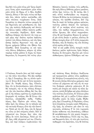 ἔφη δεῖν τοὺς μήτε λόγῳ μήτ' ἔργῳ ὠφελί-
μους ὄντας μήτε στρατεύματι μήτε πόλει
μήτε αὐτῷ τῷ δήμῳ, εἴ τι δέοι, βοηθεῖν
ἱκανούς, ἄλλως τ' ἐὰν πρὸς τούτῳ καὶ θρα-
σεῖς ὦσι, πάντα τρόπον κωλύεσθαι, κἂν
πάνυ πλούσιοι τυγχάνωσιν ὄντες. ἀλλὰ
Σωκράτης γε τἀναντία τούτων φανερὸς ἦν
καὶ δημοτικὸς καὶ φιλάνθρωπος ὤν. ἐκε-
ῖνος γὰρ πολλοὺς ἐπιθυμητὰς καὶ ἀστοὺς
καὶ ξένους λαβὼν οὐδένα πώποτε μισθὸν
τῆς συνουσίας ἐπράξατο, ἀλλὰ πᾶσιν
ἀφθόνως ἐπήρκει τῶν ἑαυτοῦ· ὧν τινες μι-
κρὰ μέρη παρ' ἐκείνου προῖκα λαβόντες
πολλοῦ τοῖς ἄλλοις ἐπώλουν, καὶ οὐκ ἦσαν
ὥσπερ ἐκεῖνος δημοτικοί· τοῖς γὰρ μὴ
ἔχουσι χρήματα διδόναι οὐκ ἤθελον δια-
λέγεσθαι. ἀλλὰ Σωκράτης γε καὶ πρὸς
τοὺς ἄλλους ἀνθρώπους κόσμον τῇ πόλει
παρεῖχε πολλῷ μᾶλλον ἢ Λίχας τῇ Λακε-
δαιμονίων, ὃς ὀνομαστὸς ἐπὶ τούτῳ γέγο-
38
δάσκαλος ἱκανοὺς ποιήσας τοὺς μαθητάς,
ἐὰν πρὸς ἄλλους ἐλθόντες χείρους φανῶσιν,
αἰτίαν ἔχει τούτου; τίς δὲ πατήρ, ἐὰν ὁ
παῖς αὐτοῦ συνδιατρίβων τῳ σωφρονῇ,
ὕστερον δὲ ἄλλῳ τῳ συγγενόμενος πονηρὸς
γένηται, τὸν πρόσθεν αἰτιᾶται, ἀλλ' οὐχ
ὅσῳ ἂν παρὰ τῷ ὑστέρῳ χείρων φαίνηται,
τοσούτῳ μᾶλλον ἐπαινεῖ τὸν πρότερον;
ἀλλ' οἵ γε πατέρες αὐτοὶ συνόντες τοῖς
υἱέσι, τῶν παίδων πλημμελούντων, οὐκ
αἰτίαν ἔχουσιν, ἐὰν αὐτοὶ σωφρονῶσιν.
οὕτω δὲ καὶ Σωκράτην δίκαιον ἦν κρίνειν·
εἰ μὲν αὐτὸς ἐποίει τι φαῦλον, εἰκότως ἂν
ἐδόκει πονηρὸς εἶναι· εἰ δ' αὐτὸς σωφρονῶν
διετέλει, πῶς ἂν δικαίως τῆς οὐκ ἐνούσης
αὐτῷ κακίας αἰτίαν ἔχοι;
Ἀλλ' εἰ καὶ μηδὲν αὐτὸς πονηρὸν ποιῶν
ἐκείνους φαῦλα πράττοντας ὁρῶν ἐπῄνει,
δικαίως ἂν ἐπιτιμῷτο. Κριτίαν μὲν τοίνυν
αἰσθανόμενος ἐρῶντα Εὐθυδήμου καὶ πει-
23
ὁ Γλαύκων, δυνατόν ἐστι καὶ ἀπὸ πολεμί-
ων τὴν πόλιν πλουτίζειν. Νὴ Δία σφόδρα
γ', ἔφη ὁ Σωκράτης, ἐάν τις αὐτῶν κρείτ-
των ᾖ· ἥττων δὲ ὢν καὶ τὰ ὄντα προσαπο-
βάλοι ἄν. Ἀληθῆ λέγεις, ἔφη. Οὐκοῦν,
ἔφη, τόν γε βουλευσόμενον, πρὸς οὕστινας
δεῖ πολεμεῖν, τήν τε τῆς πόλεως δύναμιν
καὶ τὴν τῶν ἐναντίων εἰδέναι δεῖ, ἵνα, ἐὰν
μὲν ἡ τῆς πόλεως κρείττων ᾖ, συμβουλεύῃ
ἐπιχειρεῖν τῷ πολέμῳ, ἐὰν δὲ ἥττων τῶν
ἐναντίων, εὐλαβεῖσθαι πείθῃ. Ὀρθῶς
λέγεις, ἔφη. Πρῶτον μὲν τοίνυν, ἔφη,
λέξον ἡμῖν τῆς πόλεως τήν τε πεζικὴν καὶ
τὴν ναυτικὴν δύναμιν, εἶτα τὴν τῶν ἐναντί-
ων. Ἀλλὰ μὰ τὸν Δί', ἔφη, οὐκ ἂν ἔχοιμί
σοι οὕτω γε ἀπὸ στόματος εἰπεῖν. Ἀλλ' εἰ
γέγραπταί σοι, ἔνεγκε, ἔφη· πάνυ γὰρ
ἡδέως ἂν τοῦτο ἀκούσαιμι. Ἀλλὰ μὰ τὸν
Δί', ἔφη, οὐδὲ γέγραπταί μοί πω. Οὐκοῦν,
ἔφη, καὶ περὶ πολέμου συμβουλεύειν τήν
174
καὶ πλείστας δίκας ἀλλήλοις δικάζονται
καὶ προαιροῦνται μᾶλλον οὕτω κερδαίνειν
ἀπ' ἀλλήλων ἢ συνωφελοῦντες αὑτούς, τοῖς
δὲ κοινοῖς ὥσπερ ἀλλοτρίοις χρώμενοι περὶ
τούτων αὖ μάχονται καὶ ταῖς εἰς τὰ τοια-
ῦτα δυνάμεσι μάλιστα χαίρουσιν; ἐξ ὧν
πολλὴ μὲν ἀτηρία καὶ κακία τῇ πόλει ἐμ-
φύεται, πολλὴ δὲ ἔχθρα καὶ μῖσος ἀλλήλων
τοῖς πολίταις ἐγγίγνεται, δι' ἃ ἔγωγε μάλα
φοβοῦμαι ἀεί, μή τι μεῖζον ἢ ὥστε φέρειν
δύνασθαι κακὸν τῇ πόλει συμβῇ. Μηδα-
μῶς, ἔφη ὁ Σωκράτης, ὦ Περίκλεις, οὕτως
ἡγοῦ ἀνηκέστῳ πονηρίᾳ νοσεῖν Ἀθηναίους.
οὐχ ὁρᾷς, ὡς εὔτακτοι μέν εἰσιν ἐν τοῖς
ναυτικοῖς, εὐτάκτως δ' ἐν τοῖς γυμνικοῖς
ἀγῶσι πείθονται τοῖς ἐπιστάταις, οὐδένων
δὲ καταδεέστερον ἐν τοῖς χοροῖς ὑπηρετο-
ῦσι τοῖς διδασκάλοις; Τοῦτο γάρ τοι, ἔφη,
καὶ θαυμαστόν ἐστι, τὸ τοὺς μὲν τοιούτους
πειθαρχεῖν τοῖς ἐφεστῶσι, τοὺς δὲ ὁπλίτας
167
 