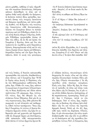 ρῶντα χρῆσθαι, καθάπερ οἱ πρὸς τἀφροδί-
σια τῶν σωμάτων ἀπολαύοντες, ἀπέτρεπε
φάσκων ἀνελεύθερόν τε εἶναι καὶ οὐ
πρέπον ἀνδρὶ καλῷ κἀγαθῷ τὸν ἐρώμενον,
ᾧ βούλεται πολλοῦ ἄξιος φαίνεσθαι, προ-
σαιτεῖν ὥσπερ τοὺς πτωχοὺς ἱκετεύοντα
καὶ δεόμενον προσδοῦναι, καὶ ταῦτα μηδε-
νὸς ἀγαθοῦ. τοῦ δὲ Κριτίου τοῖς τοιούτοις
οὐχ ὑπακούοντος οὐδὲ ἀποτρεπομένου,
λέγεται τὸν Σωκράτην ἄλλων τε πολλῶν
παρόντων καὶ τοῦ Εὐθυδήμου εἰπεῖν ὅτι ὑι-
κὸν αὐτῷ δοκοίη πάσχειν ὁ Κριτίας, ἐπιθυ-
μῶν Εὐθυδήμῳ προσκνῆσθαι ὥσπερ τὰ
ὕδια τοῖς λίθοις. ἐξ ὧν δὴ καὶ ἐμίσει τὸν
Σωκράτην ὁ Κριτίας, ὥστε καὶ ὅτε τῶν
τριάκοντα ὢν νομοθέτης μετὰ Χαρικλέους
ἐγένετο, ἀπεμνημόνευσεν αὐτῷ καὶ ἐν τοῖς
νόμοις ἔγραψε λόγων τέχνην μὴ διδάσκειν,
ἐπηρεάζων ἐκείνῳ καὶ οὐκ ἔχων ὅπῃ ἐπι-
λάβοιτο, ἀλλὰ τὸ κοινῇ τοῖς φιλοσόφοις
24
τὸν δ' ἀγανοῖς ἐπέεσσιν ἐρητύσασκε παρα-
στάς· Δαιμόνι', οὔ σε ἔοικε κακὸν ὣς δει-
δίσσεσθαι,
ἀλλ' αὐτός τε κάθησο καὶ ἄλλους ἵδρυε λα-
ούς.
ὃν δ' αὖ δήμου τ' ἄνδρα ἴδοι βοόωντά τ'
ἐφεύροι,
τὸν σκήπτρῳ ἐλάσασκεν ὁμοκλήσασκέ τε
μύθῳ·
Δαιμόνι', ἀτρέμας ἧσο, καὶ ἄλλων μῦθον
ἄκουε,
οἳ σέο φέρτεροί εἰσι· σὺ δ' ἀπτόλεμος καὶ
ἄναλκις,
οὔτε ποτ' ἐν πολέμῳ ἐναρίθμιος οὔτ' ἐνὶ
βουλῇ.
ταῦτα δὴ αὐτὸν ἐξηγεῖσθαι, ὡς ὁ ποιητὴς
ἐπαινοίη παίεσθαι τοὺς δημότας καὶ πένη-
τας. Σωκράτης δ' οὐ ταῦτ' ἔλεγε· καὶ γὰρ
ἑαυτὸν οὕτω γ' ἂν ᾤετο δεῖν παίεσθαι· ἀλλ'
37
καὶ τοὺς ἱππέας, οἳ δοκοῦσι καλοκαγαθίᾳ
προκεκρίσθαι τῶν πολιτῶν, ἀπειθεστάτους
εἶναι πάντων. καὶ ὁ Σωκράτης ἔφη· Ἡ δὲ
ἐν Ἀρείῳ πάγῳ βουλή, ὦ Περίκλεις, οὐκ
ἐκ τῶν δεδοκιμασμένων καθίσταται; Καὶ
μάλα, ἔφη. Οἶσθα οὖν τινας, ἔφη, κάλλιον
ἢ νομιμώτερον ἢ σεμνότερον ἢ δικαιότερον
τάς τε δίκας δικάζοντας καὶ τἆλλα πάντα
πράττοντας; Οὐ μέμφομαι, ἔφη, τούτοις.
Οὐ τοίνυν, ἔφη, δεῖ ἀθυμεῖν ὡς οὐκ
εὐτάκτων ὄντων Ἀθηναίων. Καὶ μὴν ἔν γε
τοῖς στρατιωτικοῖς, ἔφη, ἔνθα μάλιστα δεῖ
σωφρονεῖν τε καὶ εὐτακτεῖν καὶ πειθαρχε-
ῖν, οὐδενὶ τούτων προσέχουσιν. Ἴσως γάρ,
ἔφη ὁ Σωκράτης, ἐν τούτοις οἱ ἥκιστα ἐπι-
στάμενοι ἄρχουσιν αὐτῶν. οὐχ ὁρᾷς ὅτι κι-
θαριστῶν μὲν καὶ χορευτῶν καὶ ὀρχηστῶν
οὐδὲ εἷς ἐπιχειρεῖ ἄρχειν μὴ ἐπιστάμενος,
οὐδὲ παλαιστῶν οὐδὲ παγκρατιαστῶν;
ἀλλὰ πάντες οἱ τούτων ἄρχοντες ἔχουσι δε-
168
εἰ αὐξῆσαι βούλοιο, πλουσιώτερον αὐτὸν
ἐπιχειροίης ἂν ποιεῖν, οὕτω καὶ τὴν πόλιν
πειράσῃ πλουσιωτέραν ποιῆσαι; Πάνυ μὲν
οὖν, ἔφη. Οὐκοῦν πλουσιωτέρα γ' ἂν εἴη
προσόδων αὐτῇ πλειόνων γενομένων;
Εἰκὸς γοῦν, ἔφη. Λέξον δή, ἔφη, ἐκ τίνων
νῦν αἱ πρόσοδοι τῇ πόλει καὶ πόσαι τινές
εἰσι; δῆλον γὰρ ὅτι ἔσκεψαι, ἵνα, εἰ μέν τι-
νες αὐτῶν ἐνδεῶς ἔχουσιν, ἐκπληρώσῃς, εἰ
δὲ παραλείπονται, προσπορίσῃς. Ἀλλὰ μὰ
Δί', ἔφη ὁ Γλαύκων, ταῦτά γε οὐκ
ἐπέσκεμμαι. Ἀλλ' εἰ τοῦτο, ἔφη, παρέλι-
πες, τάς γε δαπάνας τῆς πόλεως ἡμῖν εἰπέ·
δῆλον γὰρ ὅτι καὶ τούτων τὰς περιττὰς
ἀφαιρεῖν διανοῇ. Ἀλλὰ μὰ τὸν Δί', ἔφη,
οὐδὲ πρὸς ταῦτά πω ἐσχόλασα. Οὐκοῦν,
ἔφη, τὸ μὲν πλουσιωτέραν τὴν πόλιν ποιεῖν
ἀναβαλούμεθα· πῶς γὰρ οἷόν τε μὴ εἰδότα
γε τὰ ἀναλώματα καὶ τὰς προσόδους ἐπι-
μεληθῆναι τούτων; Ἀλλ', ὦ Σώκρατες, ἔφη
173
 