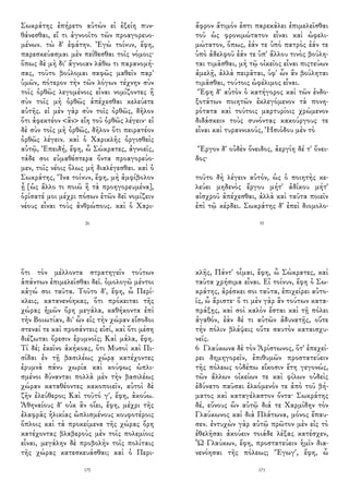 Σωκράτης ἐπήρετο αὐτὼν εἰ ἐξείη πυν-
θάνεσθαι, εἴ τι ἀγνοοῖτο τῶν προαγορευο-
μένων. τὼ δ' ἐφάτην. Ἐγὼ τοίνυν, ἔφη,
παρεσκεύασμαι μὲν πείθεσθαι τοῖς νόμοις·
ὅπως δὲ μὴ δι' ἄγνοιαν λάθω τι παρανομή-
σας, τοῦτο βούλομαι σαφῶς μαθεῖν παρ'
ὑμῶν, πότερον τὴν τῶν λόγων τέχνην σὺν
τοῖς ὀρθῶς λεγομένοις εἶναι νομίζοντες ἢ
σὺν τοῖς μὴ ὀρθῶς ἀπέχεσθαι κελεύετε
αὐτῆς. εἰ μὲν γὰρ σὺν τοῖς ὀρθῶς, δῆλον
ὅτι ἀφεκτέον <ἂν> εἴη τοῦ ὀρθῶς λέγειν· εἰ
δὲ σὺν τοῖς μὴ ὀρθῶς, δῆλον ὅτι πειρατέον
ὀρθῶς λέγειν. καὶ ὁ Χαρικλῆς ὀργισθεὶς
αὐτῷ, Ἐπειδή, ἔφη, ὦ Σώκρατες, ἀγνοεῖς,
τάδε σοι εὐμαθέστερα ὄντα προαγορεύο-
μεν, τοῖς νέοις ὅλως μὴ διαλέγεσθαι. καὶ ὁ
Σωκράτης, Ἵνα τοίνυν, ἔφη, μὴ ἀμφίβολον
ᾖ [ὡς ἄλλο τι ποιῶ ἢ τὰ προηγορευμένα],
ὁρίσατέ μοι μέχρι πόσων ἐτῶν δεῖ νομίζειν
νέους εἶναι τοὺς ἀνθρώπους. καὶ ὁ Χαρι-
26
ἄφρον ἄτιμόν ἐστι παρεκάλει ἐπιμελεῖσθαι
τοῦ ὡς φρονιμώτατον εἶναι καὶ ὠφελι-
μώτατον, ὅπως, ἐάν τε ὑπὸ πατρὸς ἐάν τε
ὑπὸ ἀδελφοῦ ἐάν τε ὑπ' ἄλλου τινὸς βούλη-
ται τιμᾶσθαι, μὴ τῷ οἰκεῖος εἶναι πιςτεύων
ἀμελῇ, ἀλλὰ πειρᾶται, ὑφ' ὧν ἂν βούληται
τιμᾶσθαι, τούτοις ὠφέλιμος εἶναι.
Ἔφη δ' αὐτὸν ὁ κατήγορος καὶ τῶν ἐνδο-
ξοτάτων ποιητῶν ἐκλεγόμενον τὰ πονη-
ρότατα καὶ τούτοις μαρτυρίοις χρώμενον
διδάσκειν τοὺς συνόντας κακούργους τε
εἶναι καὶ τυραννικούς, Ἡσιόδου μὲν τὸ
Ἔργον δ' οὐδὲν ὄνειδος, ἀεργίη δέ τ' ὄνει-
δος·
τοῦτο δὴ λέγειν αὐτόν, ὡς ὁ ποιητὴς κε-
λεύει μηδενὸς ἔργου μήτ' ἀδίκου μήτ'
αἰσχροῦ ἀπέχεσθαι, ἀλλὰ καὶ ταῦτα ποιεῖν
ἐπὶ τῷ κέρδει. Σωκράτης δ' ἐπεὶ διομολο-
35
ὅτι τὸν μέλλοντα στρατηγεῖν τούτων
ἁπάντων ἐπιμελεῖσθαι δεῖ. ὁμολογῶ μέντοι
κἀγώ σοι ταῦτα. Τοῦτο δ', ἔφη, ὦ Περί-
κλεις, κατανενόηκας, ὅτι πρόκειται τῆς
χώρας ἡμῶν ὄρη μεγάλα, καθήκοντα ἐπὶ
τὴν Βοιωτίαν, δι' ὧν εἰς τὴν χώραν εἴσοδοι
στεναί τε καὶ προσάντεις εἰσί, καὶ ὅτι μέση
διέζωται ὄρεσιν ἐρυμνοῖς; Καὶ μάλα, ἔφη.
Τί δέ; ἐκεῖνο ἀκήκοας, ὅτι Μυσοὶ καὶ Πι-
σίδαι ἐν τῇ βασιλέως χώρᾳ κατέχοντες
ἐρυμνὰ πάνυ χωρία καὶ κούφως ὡπλι-
σμένοι δύνανται πολλὰ μὲν τὴν βασιλέως
χώραν καταθέοντες κακοποιεῖν, αὐτοὶ δὲ
ζῆν ἐλεύθεροι; Καὶ τοῦτό γ', ἔφη, ἀκούω.
Ἀθηναίους δ' οὐκ ἂν οἴει, ἔφη, μέχρι τῆς
ἐλαφρᾶς ἡλικίας ὡπλισμένους κουφοτέροις
ὅπλοις καὶ τὰ προκείμενα τῆς χώρας ὄρη
κατέχοντας βλαβεροὺς μὲν τοῖς πολεμίοις
εἶναι, μεγάλην δὲ προβολὴν τοῖς πολίταις
τῆς χώρας κατεσκευάσθαι; καὶ ὁ Περι-
170
κλῆς, Πάντ' οἶμαι, ἔφη, ὦ Σώκρατες, καὶ
ταῦτα χρήσιμα εἶναι. Εἰ τοίνυν, ἔφη ὁ Σω-
κράτης, ἀρέσκει σοι ταῦτα, ἐπιχείρει αὐτο-
ῖς, ὦ ἄριστε· ὅ τι μὲν γὰρ ἂν τούτων κατα-
πράξῃς, καὶ σοὶ καλὸν ἔσται καὶ τῇ πόλει
ἀγαθόν, ἐὰν δέ τι αὐτῶν ἀδυνατῇς, οὔτε
τὴν πόλιν βλάψεις οὔτε σαυτὸν καταισχυ-
νεῖς.
6 Γλαύκωνα δὲ τὸν Ἀρίστωνος, ὅτ' ἐπεχεί-
ρει δημηγορεῖν, ἐπιθυμῶν προστατεύειν
τῆς πόλεως οὐδέπω εἴκοσιν ἔτη γεγονώς,
τῶν ἄλλων οἰκείων τε καὶ φίλων οὐδεὶς
ἐδύνατο παῦσαι ἑλκόμενόν τε ἀπὸ τοῦ βή-
ματος καὶ καταγέλαστον ὄντα· Σωκράτης
δέ, εὔνους ὢν αὐτῷ διά τε Χαρμίδην τὸν
Γλαύκωνος καὶ διὰ Πλάτωνα, μόνος ἔπαυ-
σεν. ἐντυχὼν γὰρ αὐτῷ πρῶτον μὲν εἰς τὸ
ἐθελῆσαι ἀκούειν τοιάδε λέξας κατέσχεν,
Ὦ Γλαύκων, ἔφη, προστατεύειν ἡμῖν δια-
νενόησαι τῆς πόλεως; Ἔγωγ', ἔφη, ὦ
171
 