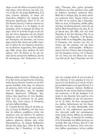 τέρων τε καὶ τῶν ἄλλων συγγενῶν [τε] καὶ
περὶ φίλων ταῦτα λέγοντα· καὶ πρὸς τού-
τοις γε δή, ὅτι τῆς ψυχῆς ἐξελθούσης, ἐν ᾗ
μόνῃ γίγνεται φρόνησις, τὸ σῶμα τοῦ
οἰκειοτάτου ἀνθρώπου τὴν ταχίστην ἐξε-
νέγκαντες ἀφανίζουσιν. ἔλεγε δ' ὅτι καὶ
ζῶν ἕκαστος ἑαυτοῦ, ὃ πάντων μάλιστα φι-
λεῖ, τοῦ σώματος ὅ τι ἂν ἀχρεῖον ᾖ καὶ
ἀνωφελές, αὐτός τε ἀφαιρεῖ καὶ ἄλλῳ πα-
ρέχει. αὐτοί τέ γε αὑτῶν ὄνυχάς τε καὶ τρί-
χας καὶ τύλους ἀφαιροῦσι καὶ τοῖς ἰατροῖς
παρέχουσι μετὰ πόνων τε καὶ ἀλγηδόνων
καὶ ἀποτέμνειν καὶ ἀποκάειν, καὶ τούτων
χάριν οἴονται δεῖν αὐτοῖς καὶ μισθὸν τίνειν·
καὶ τὸ σίαλον ἐκ τοῦ στόματος ἀποπτύου-
σιν ὡς δύνανται πορρωτάτω, διότι ὠφελεῖ
μὲν οὐδὲν αὐτοὺς ἐνόν, βλάπτει δὲ πολὺ
μᾶλλον. ταῦτ' οὖν ἔλεγεν οὐ τὸν μὲν πα-
τέρα ζῶντα κατορύττειν διδάσκων, ἑαυτὸν
δὲ κατατέμνειν, ἀλλ' ἐπιδεικνύων ὅτι τὸ
34
κλῆς, Ὅσουπερ, εἶπε, χρόνου βουλεύειν
οὐκ ἔξεστιν, ὡς οὔπω φρονίμοις οὖσι· μηδὲ
σὺ διαλέγου νεωτέροις τριάκοντα ἐτῶν.
Μηδ' ἐάν τι ὠνῶμαι, ἔφη, ἢν πωλῇ νεώτε-
ρος τριάκοντα ἐτῶν, ἔρωμαι ὁπόσου πω-
λεῖ; Ναὶ τά γε τοιαῦτα, ἔφη ὁ Χαρικλῆς·
ἀλλά τοι σύγε, ὦ Σώκρατες, εἴωθας εἰδὼς
πῶς ἔχει τὰ πλεῖστα ἐρωτᾶν· ταῦτα οὖν μὴ
ἐρώτα. Μηδ' ἀποκρίνωμαι οὖν, ἔφη, ἄν τίς
με ἐρωτᾷ νέος, ἐὰν εἰδῶ, οἷον ποῦ οἰκεῖ
Χαρικλῆς ἢ ποῦ ἐστι Κριτίας; Ναὶ τά γε
τοιαῦτα, ἔφη ὁ Χαρικλῆς. ὁ δὲ Κριτίας,
Ἀλλὰ τῶνδέ τοί σε ἀπέχεσθαι, ἔφη, δεήσει,
ὦ Σώκρατες, τῶν σκυτέων καὶ τῶν τε-
κτόνων καὶ τῶν χαλκέων· καὶ γὰρ οἶμαι
αὐτοὺς ἤδη κατατετρῖφθαι διαθρυλου-
μένους ὑπὸ σοῦ. Οὐκοῦν, ἔφη ὁ Σωκράτης,
καὶ τῶν ἑπομένων τούτοις, τοῦ τε δικαίου
καὶ τοῦ ὁσίου καὶ τῶν ἄλλων τῶν τοιού-
των; Ναὶ μὰ Δί', ἔφη ὁ Χαρικλῆς· καὶ τῶν
27
θώρακας μᾶλλον ὠνοῦνται. Ἀλλὰ μήν, ἔφη,
εἴ γε διὰ ταῦτα μὴ ἁρμόττοντας ὠνοῦνται,
κακὸν ἔμοιγε δοκοῦσι ποικίλον τε καὶ ἐπί-
χρυσον ὠνεῖσθαι. ἀτάρ, ἔφη, τοῦ σώματος
μὴ μένοντος, ἀλλὰ τοτὲ μὲν κυρτουμένου,
τοτὲ δὲ ὀρθουμένου, πῶς ἂν ἀκριβεῖς
θώρακες ἁρμόττοιεν; Οὐδαμῶς, ἔφη.
Λέγεις, ἔφη, ἁρμόττειν οὐ τοὺς ἀκριβεῖς,
ἀλλὰ τοὺς μὴ λυποῦντας ἐν τῇ χρείᾳ.
Αὐτός, ἔφη, τοῦτο λέγεις, ὦ Σώκρατες,
καὶ πάνυ ὀρθῶς ἀποδέχῃ.
11 Γυναικὸς δέ ποτε οὔσης ἐν τῇ πόλει κα-
λῆς, ᾗ ὄνομα ἦν Θεοδότη, καὶ οἵας συνε-
ῖναι τῷ πείθοντι, μνησθέντος αὐτῆς τῶν
παρόντων τινὸς καὶ εἰπόντος ὅτι κρεῖττον
εἴη λόγου τὸ κάλλος τῆς γυναικός, καὶ ζω-
γράφους φήσαντος εἰσιέναι πρὸς αὐτὴν
ἀπεικασομένους, οἷς ἐκείνην ἐπιδεικνύειν
ἑαυτῆς ὅσα καλῶς ἔχοι, Ἰτέον ἂν εἴη θεα-
σομένους, ἔφη ὁ Σωκράτης· οὐ γὰρ δὴ
200
γὰρ τοὺς γναφέας αὐτῶν ἢ τοὺς σκυτέας ἢ
τοὺς τέκτονας ἢ τοὺς χαλκέας ἢ τοὺς γε-
ωργοὺς ἢ τοὺς ἐμπόρους ἢ τοὺς ἐν τῇ ἀγο-
ρῷ μεταβαλλομένους καὶ φροντίζοντας ὅ τι
ἐλάττονος πριάμενοι πλείονος ἀποδῶνται
αἰσχύνει; ἐκ γὰρ τούτων ἁπάντων ἡ ἐκκλη-
σία συνίσταται. τί δὲ οἴει διαφέρειν ὃ σὺ
ποιεῖς ἢ τῶν ἀσκητῶν ὄντα κρείττω τοὺς
ἰδιώτας φοβεῖσθαι; σὺ γὰρ τοῖς πρωτεύου-
σιν ἐν τῇ πόλει, ὧν ἔνιοι καταφρονοῦσί
σου, ῥᾳδίως διαλεγόμενος καὶ τῶν ἐπιμε-
λομένων τοῦ τῇ πόλει διαλέγεσθαι πολὺ
περιών, ἐν τοῖς μηδεπώποτε φροντίσασι
τῶν πολιτικῶν μηδὲ σοῦ καταπεφρονη-
κόσιν ὀκνεῖς λέγειν, δεδιὼς μὴ καταγελα-
σθῇς. Τί δ'; ἔφη, οὐ δοκοῦσί σοι πολλάκις
οἱ ἐν τῇ ἐκκλησίᾳ τῶν ὀρθῶς λεγόντων κα-
ταγελᾶν; Καὶ γὰρ οἱ ἕτεροι, ἔφη· δι' ὃ καὶ
θαυμάζω σου εἰ, ἐκείνους, ὅταν τοῦτο ποι-
ῶσι, ῥᾳδίως χειρούμενος, τούτοις μηδένα
181
 