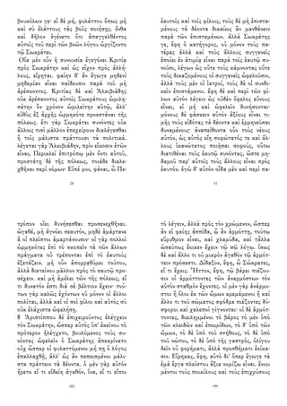 βουκόλων γε· εἰ δὲ μή, φυλάττου ὅπως μὴ
καὶ σὺ ἐλάττους τὰς βοῦς ποιήσῃς. ἔνθα
καὶ δῆλον ἐγένετο ὅτι ἀπαγγελθέντος
αὐτοῖς τοῦ περὶ τῶν βοῶν λόγου ὠργίζοντο
τῷ Σωκράτει.
Οἵα μὲν οὖν ἡ συνουσία ἐγεγόνει Κριτίᾳ
πρὸς Σωκράτην καὶ ὡς εἶχον πρὸς ἀλλή-
λους, εἴρηται. φαίην δ' ἂν ἔγωγε μηδενὶ
μηδεμίαν εἶναι παίδευσιν παρὰ τοῦ μὴ
ἀρέσκοντος. Κριτίας δὲ καὶ Ἀλκιβιάδης
οὐκ ἀρέσκοντος αὐτοῖς Σωκράτους ὡμιλη-
σάτην ὃν χρόνον ὡμιλείτην αὐτῷ, ἀλλ'
εὐθὺς ἐξ ἀρχῆς ὡρμηκότε προεστάναι τῆς
πόλεως. ἔτι γὰρ Σωκράτει συνόντες οὐκ
ἄλλοις τισὶ μᾶλλον ἐπεχείρουν διαλέγεσθαι
ἢ τοῖς μάλιστα πράττουσι τὰ πολιτικά.
λέγεται γὰρ Ἀλκιβιάδην, πρὶν εἴκοσιν ἐτῶν
εἶναι, Περικλεῖ ἐπιτρόπῳ μὲν ὄντι αὐτοῦ,
προστάτῃ δὲ τῆς πόλεως, τοιάδε διαλε-
χθῆναι περὶ νόμων· Εἰπέ μοι, φάναι, ὦ Πε-
28
ἑαυτοῖς καὶ τοῖς φίλοις, τοὺς δὲ μὴ ἐπιστα-
μένους τὰ δέοντα δικαίως ἂν μανθάνειν
παρὰ τῶν ἐπισταμένων. ἀλλὰ Σωκράτης
γε, ἔφη ὁ κατήγορος, οὐ μόνον τοὺς πα-
τέρας ἀλλὰ καὶ τοὺς ἄλλους συγγενεῖς
ἐποίει ἐν ἀτιμίᾳ εἶναι παρὰ τοῖς ἑαυτῷ συ-
νοῦσι, λέγων ὡς οὔτε τοὺς κάμνοντας οὔτε
τοὺς δικαζομένους οἱ συγγενεῖς ὠφελοῦσιν,
ἀλλὰ τοὺς μὲν οἱ ἰατροί, τοὺς δὲ οἱ συνδι-
κεῖν ἐπιστάμενοι. ἔφη δὲ καὶ περὶ τῶν φί-
λων αὐτὸν λέγειν ὡς οὐδὲν ὄφελος εὔνους
εἶναι, εἰ μὴ καὶ ὠφελεῖν δυνήσονται·
μόνους δὲ φάσκειν αὐτὸν ἀξίους εἶναι τι-
μῆς τοὺς εἰδότας τὰ δέοντα καὶ ἑρμηνεῦσαι
δυναμένους· ἀναπείθοντα οὖν τοὺς νέους
αὐτόν, ὡς αὐτὸς εἴη σοφώτατός τε καὶ ἄλ-
λους ἱκανώτατος ποιῆσαι σοφούς, οὕτω
διατιθέναι τοὺς ἑαυτῷ συνόντας, ὥστε μη-
δαμοῦ παρ' αὐτοῖς τοὺς ἄλλους εἶναι πρὸς
ἑαυτόν. ἐγὼ δ' αὐτὸν οἶδα μὲν καὶ περὶ πα-
33
τρόπον οἴει δυνήσεσθαι προσενεχθῆναι.
ὠγαθέ, μὴ ἀγνόει σεαυτόν, μηδὲ ἁμάρτανε
ἃ οἱ πλεῖστοι ἁμαρτάνουσιν· οἱ γὰρ πολλοὶ
ὡρμηκότες ἐπὶ τὸ σκοπεῖν τὰ τῶν ἄλλων
πράγματα οὐ τρέπονται ἐπὶ τὸ ἑαυτοὺς
ἐξετάζειν. μὴ οὖν ἀπορρᾳθύμει τούτου,
ἀλλὰ διατείνου μᾶλλον πρὸς τὸ σαυτῷ προ-
σέχειν. καὶ μὴ ἀμέλει τῶν τῆς πόλεως, εἴ
τι δυνατόν ἐστι διὰ σὲ βέλτιον ἔχειν· τού-
των γὰρ καλῶς ἐχόντων οὐ μόνον οἱ ἄλλοι
πολῖται, ἀλλὰ καὶ οἱ σοὶ φίλοι καὶ αὐτὸς σὺ
οὐκ ἐλάχιστα ὠφελήσῃ.
8 Ἀριστίππου δὲ ἐπιχειροῦντος ἐλέγχειν
τὸν Σωκράτην, ὥσπερ αὐτὸς ὑπ' ἐκείνου τὸ
πρότερον ἠλέγχετο, βουλόμενος τοὺς συ-
νόντας ὠφελεῖν ὁ Σωκράτης ἀπεκρίνατο
οὐχ ὥσπερ οἱ φυλαττόμενοι μή πῃ ὁ λόγος
ἐπαλλαχθῇ, ἀλλ' ὡς ἂν πεπεισμένοι μάλι-
στα πράττειν τὰ δέοντα. ὁ μὲν γὰρ αὐτὸν
ἤρετο εἴ τι εἰδείη ἀγαθόν, ἵνα, εἴ τι εἴποι
182
τὸ λέγειν, ἀλλὰ πρὸς τὸν χρώμενον, ὥσπερ
ἂν εἰ φαίης ἀσπίδα, ᾧ ἂν ἁρμόττῃ, τούτῳ
εὔρυθμον εἶναι, καὶ χλαμύδα, καὶ τἆλλα
ὡσαύτως ἔοικεν ἔχειν τῷ σῷ λόγῳ. ἴσως
δὲ καὶ ἄλλο τι οὐ μικρὸν ἀγαθὸν τῷ ἁρμότ-
τειν πρόσεστι. Δίδαξον, ἔφη, ὦ Σώκρατες,
εἴ τι ἔχεις. Ἧττον, ἔφη, τῷ βάρει πιέζου-
σιν οἱ ἁρμόττοντες τῶν ἀναρμόστων τὸν
αὐτὸν σταθμὸν ἔχοντες. οἱ μὲν γὰρ ἀνάρμο-
στοι ἢ ὅλοι ἐκ τῶν ὤμων κρεμάμενοι ἢ καὶ
ἄλλο τι τοῦ σώματος σφόδρα πιέζοντες δύ-
σφοροι καὶ χαλεποὶ γίγνονται· οἱ δὲ ἁρμότ-
τοντες, διειλημμένοι τὸ βάρος τὸ μὲν ὑπὸ
τῶν κλειδῶν καὶ ἐπωμίδων, τὸ δ' ὑπὸ τῶν
ὤμων, τὸ δὲ ὑπὸ τοῦ στήθους, τὸ δὲ ὑπὸ
τοῦ νώτου, τὸ δὲ ὑπὸ τῆς γαστρός, ὀλίγου
δεῖν οὐ φορήματι, ἀλλὰ προσθήματι ἐοίκα-
σιν. Εἴρηκας, ἔφη, αὐτὸ δι' ὅπερ ἔγωγε τὰ
ἐμὰ ἔργα πλείστου ἄξια νομίζω εἶναι. ἔνιοι
μέντοι τοὺς ποικίλους καὶ τοὺς ἐπιχρύσους
199
 
