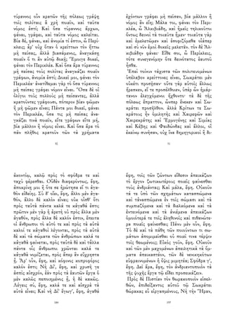 τύραννος οὖν κρατῶν τῆς πόλεως γράψῃ
τοῖς πολίταις ἃ χρὴ ποιεῖν, καὶ ταῦτα
νόμος ἐστί; Καὶ ὅσα τύραννος ἄρχων,
φάναι, γράφει, καὶ ταῦτα νόμος καλεῖται.
Βία δέ, φάναι, καὶ ἀνομία τί ἐστιν, ὦ Περί-
κλεις; ἆρ' οὐχ ὅταν ὁ κρείττων τὸν ἥττω
μὴ πείσας, ἀλλὰ βιασάμενος, ἀναγκάσῃ
ποιεῖν ὅ τι ἂν αὐτῷ δοκῇ; Ἔμοιγε δοκεῖ,
φάναι τὸν Περικλέα. Καὶ ὅσα ἄρα τύραννος
μὴ πείσας τοὺς πολίτας ἀναγκάζει ποιεῖν
γράφων, ἀνομία ἐστί; Δοκεῖ μοι, φάναι τὸν
Περικλέα· ἀνατίθεμαι γὰρ τὸ ὅσα τύραννος
μὴ πείσας γράφει νόμον εἶναι. Ὅσα δὲ οἱ
ὀλίγοι τοὺς πολλοὺς μὴ πείσαντες, ἀλλὰ
κρατοῦντες γράφουσι, πότερον βίαν φῶμεν
ἢ μὴ φῶμεν εἶναι; Πάντα μοι δοκεῖ, φάναι
τὸν Περικλέα, ὅσα τις μὴ πείσας ἀνα-
γκάζει τινὰ ποιεῖν, εἴτε γράφων εἴτε μή,
βία μᾶλλον ἢ νόμος εἶναι. Καὶ ὅσα ἄρα τὸ
πᾶν πλῆθος κρατοῦν τῶν τὰ χρήματα
30
ἐχόντων γράφει μὴ πεῖσαν, βία μᾶλλον ἢ
νόμος ἂν εἴη; Μάλα τοι, φάναι τὸν Περι-
κλέα, ὦ Ἀλκιβιάδη, καὶ ἡμεῖς τηλικοῦτοι
ὄντως δεινοὶ τὰ τοιαῦτα ἦμεν· τοιαῦτα γὰρ
καὶ ἐμελετῶμεν καὶ ἐσοφιζόμεθα οἷάπερ
καὶ σὺ νῦν ἐμοὶ δοκεῖς μελετᾶν. τὸν δὲ Ἀλ-
κιβιάδην φάναι· Εἴθε σοι, ὦ Περίκλεις,
τότε συνεγενόμην ὅτε δεινότατος ἑαυτοῦ
ἦσθα.
Ἐπεὶ τοίνυν τάχιστα τῶν πολιτευομένων
ὑπέλαβον κρείττονες εἶναι, Σωκράτει μὲν
οὐκέτι προσῇσαν· οὔτε γὰρ αὐτοῖς ἄλλως
ἤρεσκεν, εἴ τε προσέλθοιεν, ὑπὲρ ὧν ἡμάρ-
τανον ἐλεγχόμενοι ἤχθοντο· τὰ δὲ τῆς
πόλεως ἔπραττον, ὧνπερ ἕνεκεν καὶ Σω-
κράτει προσῆλθον. ἀλλὰ Κρίτων τε Σω-
κράτους ἦν ὁμιλητὴς καὶ Χαιρεφῶν καὶ
Χαιρεκράτης καὶ Ἑρμογένης καὶ Σιμίας
καὶ Κέβης καὶ Φαιδώνδας καὶ ἄλλοι, οἳ
ἐκείνῳ συνῆσαν, οὐχ ἵνα δημηγορικοὶ ἢ δι-
31
ἀκοντίῳ, καλῷ πρὸς τὸ σφόδρα τε καὶ
ταχὺ φέρεσθαι. Οὐδὲν διαφερόντως, ἔφη,
ἀποκρίνῃ μοι ἢ ὅτε σε ἠρώτησα εἴ τι ἀγα-
θὸν εἰδείης. Σὺ δ' οἴει, ἔφη, ἄλλο μὲν ἀγα-
θόν, ἄλλο δὲ καλὸν εἶναι; οὐκ οἶσθ' ὅτι
πρὸς ταὐτὰ πάντα καλά τε κἀγαθά ἐστι;
πρῶτον μὲν γὰρ ἡ ἀρετὴ οὐ πρὸς ἄλλα μὲν
ἀγαθόν, πρὸς ἄλλα δὲ καλόν ἐστιν, ἔπειτα
οἱ ἄνθρωποι τὸ αὐτό τε καὶ πρὸς τὰ αὐτὰ
καλοί τε κἀγαθοὶ λέγονται, πρὸς τὰ αὐτὰ
δὲ καὶ τὰ σώματα τῶν ἀνθρώπων καλά τε
κἀγαθὰ φαίνεται, πρὸς ταὐτὰ δὲ καὶ τἆλλα
πάντα οἷς ἄνθρωποι χρῶνται καλά τε
κἀγαθὰ νομίζεται, πρὸς ἅπερ ἂν εὔχρηστα
ᾖ. Ἆρ' οὖν, ἔφη, καὶ κόφινος κοπροφόρος
καλόν ἐστι; Νὴ Δί', ἔφη, καὶ χρυσῆ γε
ἀσπὶς αἰσχρόν, ἐὰν πρὸς τὰ ἑαυτῶν ἔργα ὁ
μὲν καλῶς πεποιημένος ᾖ, ἡ δὲ κακῶς.
Λέγεις σύ, ἔφη, καλά τε καὶ αἰσχρὰ τὰ
αὐτὰ εἶναι; Καὶ νὴ Δί' ἔγωγ', ἔφη, ἀγαθά
184
ἔφη, τοῖς τῶν ζώντων εἴδεσιν ἀπεικάζων
τὸ ἔργον ζωτικωτέρους ποιεῖς φαίνεσθαι
τοὺς ἀνδριάντας; Καὶ μάλα, ἔφη. Οὐκοῦν
τά τε ὑπὸ τῶν σχημάτων κατασπώμενα
καὶ τἀνασπώμενα ἐν τοῖς σώμασι καὶ τὰ
συμπιεζόμενα καὶ τὰ διελκόμενα καὶ τὰ
ἐντεινόμενα καὶ τὰ ἀνιέμενα ἀπεικάζων
ὁμοιότερά τε τοῖς ἀληθινοῖς καὶ πιθανώτε-
ρα ποιεῖς φαίνεσθαι; Πάνυ μὲν οὖν, ἔφη.
Τὸ δὲ καὶ τὰ πάθη τῶν ποιούντων τι σω-
μάτων ἀπομιμεῖσθαι οὐ ποιεῖ τινα τέρψιν
τοῖς θεωμένοις; Εἰκὸς γοῦν, ἔφη. Οὐκοῦν
καὶ τῶν μὲν μαχομένων ἀπειλητικὰ τὰ ὄμ-
ματα ἀπεικαστέον, τῶν δὲ νενικηκότων
εὐφραινομένων ἡ ὄψις μιμητέα; Σφόδρα γ',
ἔφη. Δεῖ ἄρα, ἔφη, τὸν ἀνδριαντοποιὸν τὰ
τῆς ψυχῆς ἔργα τῷ εἴδει προσεικάζειν.
Πρὸς δὲ Πιστίαν τὸν θωρακοποιὸν εἰσελ-
θών, ἐπιδείξαντος αὐτοῦ τῷ Σωκράτει
θώρακας εὖ εἰργασμένους, Νὴ τὴν Ἥραν,
197
 
