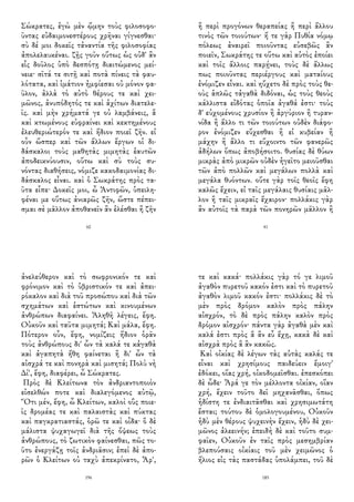 Σώκρατες, ἐγὼ μὲν ᾤμην τοὺς φιλοσοφο-
ῦντας εὐδαιμονεστέρους χρῆναι γίγνεσθαι·
σὺ δέ μοι δοκεῖς τἀναντία τῆς φιλοσοφίας
ἀπολελαυκέναι. ζῇς γοῦν οὕτως ὡς οὐδ' ἂν
εἷς δοῦλος ὑπὸ δεσπότῃ διαιτώμενος μεί-
νειε· σῖτά τε σιτῇ καὶ ποτὰ πίνεις τὰ φαυ-
λότατα, καὶ ἱμάτιον ἠμφίεσαι οὐ μόνον φα-
ῦλον, ἀλλὰ τὸ αὐτὸ θέρους τε καὶ χει-
μῶνος, ἀνυπόδητός τε καὶ ἀχίτων διατελε-
ῖς. καὶ μὴν χρήματά γε οὐ λαμβάνεις, ἃ
καὶ κτωμένους εὐφραίνει καὶ κεκτημένους
ἐλευθεριώτερόν τε καὶ ἥδιον ποιεῖ ζῆν. εἰ
οὖν ὥσπερ καὶ τῶν ἄλλων ἔργων οἱ δι-
δάσκαλοι τοὺς μαθητὰς μιμητὰς ἑαυτῶν
ἀποδεικνύουσιν, οὕτω καὶ σὺ τοὺς συ-
νόντας διαθήσεις, νόμιζε κακοδαιμονίας δι-
δάσκαλος εἶναι. καὶ ὁ Σωκράτης πρὸς τα-
ῦτα εἶπε· Δοκεῖς μοι, ὦ Ἀντιφῶν, ὑπειλη-
φέναι με οὕτως ἀνιαρῶς ζῆν, ὥστε πέπει-
σμαι σὲ μᾶλλον ἀποθανεῖν ἂν ἑλέσθαι ἢ ζῆν
60
ἢ περὶ προγόνων θεραπείας ἢ περὶ ἄλλου
τινὸς τῶν τοιούτων· ἥ τε γὰρ Πυθία νόμῳ
πόλεως ἀναιρεῖ ποιοῦντας εὐσεβῶς ἂν
ποιεῖν, Σωκράτης τε οὕτω καὶ αὐτὸς ἐποίει
καὶ τοῖς ἄλλοις παρῄνει, τοὺς δὲ ἄλλως
πως ποιοῦντας περιέργους καὶ ματαίους
ἐνόμιζεν εἶναι. καὶ ηὔχετο δὲ πρὸς τοὺς θε-
οὺς ἁπλῶς τἀγαθὰ διδόναι, ὡς τοὺς θεοὺς
κάλλιστα εἰδότας ὁποῖα ἀγαθά ἐστι· τοὺς
δ' εὐχομένους χρυσίον ἢ ἀργύριον ἢ τυραν-
νίδα ἢ ἄλλο τι τῶν τοιούτων οὐδὲν διάφο-
ρον ἐνόμιζεν εὔχεσθαι ἢ εἰ κυβείαν ἢ
μάχην ἢ ἄλλο τι εὔχοιντο τῶν φανερῶς
ἀδήλων ὅπως ἀποβήσοιτο. θυσίας δὲ θύων
μικρὰς ἀπὸ μικρῶν οὐδὲν ἡγεῖτο μειοῦσθαι
τῶν ἀπὸ πολλῶν καὶ μεγάλων πολλὰ καὶ
μεγάλα θυόντων. οὔτε γὰρ τοῖς θεοῖς ἔφη
καλῶς ἔχειν, εἰ ταῖς μεγάλαις θυσίαις μᾶλ-
λον ἢ ταῖς μικραῖς ἔχαιρον· πολλάκις γὰρ
ἂν αὐτοῖς τὰ παρὰ τῶν πονηρῶν μᾶλλον ἢ
41
ἀνελεύθερον καὶ τὸ σωφρονικόν τε καὶ
φρόνιμον καὶ τὸ ὑβριστικόν τε καὶ ἀπει-
ρόκαλον καὶ διὰ τοῦ προσώπου καὶ διὰ τῶν
σχημάτων καὶ ἑστώτων καὶ κινουμένων
ἀνθρώπων διαφαίνει. Ἀληθῆ λέγεις, ἔφη.
Οὐκοῦν καὶ ταῦτα μιμητά; Καὶ μάλα, ἔφη.
Πότερον οὖν, ἔφη, νομίζεις ἥδιον ὁρᾶν
τοὺς ἀνθρώπους δι' ὧν τὰ καλά τε κἀγαθὰ
καὶ ἀγαπητὰ ἤθη φαίνεται ἢ δι' ὧν τὰ
αἰσχρά τε καὶ πονηρὰ καὶ μισητά; Πολὺ νὴ
Δί', ἔφη, διαφέρει, ὦ Σώκρατες.
Πρὸς δὲ Κλείτωνα τὸν ἀνδριαντοποιὸν
εἰσελθών ποτε καὶ διαλεγόμενος αὐτῷ,
Ὅτι μέν, ἔφη, ὦ Κλείτων, καλοὶ οὓς ποιε-
ῖς δρομέας τε καὶ παλαιστὰς καὶ πύκτας
καὶ παγκρατιαστάς, ὁρῶ τε καὶ οἶδα· ὃ δὲ
μάλιστα ψυχαγωγεῖ διὰ τῆς ὄψεως τοὺς
ἀνθρώπους, τὸ ζωτικὸν φαίνεσθαι, πῶς το-
ῦτο ἐνεργάζῃ τοῖς ἀνδριᾶσιν; ἐπεὶ δὲ ἀπο-
ρῶν ὁ Κλείτων οὐ ταχὺ ἀπεκρίνατο, Ἆρ',
196
τε καὶ κακά· πολλάκις γὰρ τό γε λιμοῦ
ἀγαθὸν πυρετοῦ κακόν ἐστι καὶ τὸ πυρετοῦ
ἀγαθὸν λιμοῦ κακόν ἐστι· πολλάκις δὲ τὸ
μὲν πρὸς δρόμον καλὸν πρὸς πάλην
αἰσχρόν, τὸ δὲ πρὸς πάλην καλὸν πρὸς
δρόμον αἰσχρόν· πάντα γὰρ ἀγαθὰ μὲν καὶ
καλά ἐστι πρὸς ἃ ἂν εὖ ἔχῃ, κακὰ δὲ καὶ
αἰσχρὰ πρὸς ἃ ἂν κακῶς.
Καὶ οἰκίας δὲ λέγων τὰς αὐτὰς καλάς τε
εἶναι καὶ χρησίμους παιδεύειν ἔμοιγ'
ἐδόκει, οἵας χρή, οἰκοδομεῖσθαι. ἐπεσκόπει
δὲ ὧδε· Ἆρά γε τὸν μέλλοντα οἰκίαν, οἵαν
χρή, ἔχειν τοῦτο δεῖ μηχανᾶσθαι, ὅπως
ἡδίστη τε ἐνδιαιτᾶσθαι καὶ χρησιμωτάτη
ἔσται; τούτου δὲ ὁμολογουμένου, Οὐκοῦν
ἡδὺ μὲν θέρους ψυχεινὴν ἔχειν, ἡδὺ δὲ χει-
μῶνος ἀλεεινήν; ἐπειδὴ δὲ καὶ τοῦτο συμ-
φαῖεν, Οὐκοῦν ἐν ταῖς πρὸς μεσημβρίαν
βλεπούσαις οἰκίαις τοῦ μὲν χειμῶνος ὁ
ἥλιος εἰς τὰς παστάδας ὑπολάμπει, τοῦ δὲ
185
 