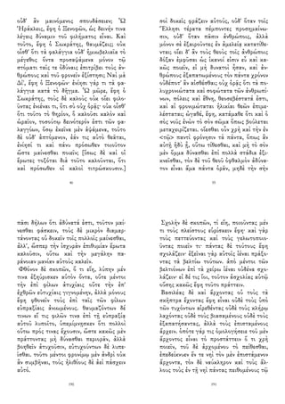 οὐδ' ἂν μαινόμενος σπουδάσειεν; Ὦ
Ἡράκλεις, ἔφη ὁ Ξενοφῶν, ὡς δεινήν τινα
λέγεις δύναμιν τοῦ φιλήματος εἶναι. Καὶ
τοῦτο, ἔφη ὁ Σωκράτης, θαυμάζεις; οὐκ
οἶσθ' ὅτι τὰ φαλάγγια οὐδ' ἡμιωβελιαῖα τὸ
μέγεθος ὄντα προσαψάμενα μόνον τῷ
στόματι ταῖς τε ὀδύναις ἐπιτρίβει τοὺς ἀν-
θρώπους καὶ τοῦ φρονεῖν ἐξίστησι; Ναὶ μὰ
Δί', ἔφη ὁ Ξενοφῶν· ἐνίησι γάρ τι τὰ φα-
λάγγια κατὰ τὸ δῆγμα. Ὦ μῶρε, ἔφη ὁ
Σωκράτης, τοὺς δὲ καλοὺς οὐκ οἴει φιλο-
ῦντας ἐνιέναι τι, ὅτι σὺ οὐχ ὁρᾷς· οὐκ οἶσθ'
ὅτι τοῦτο τὸ θηρίον, ὃ καλοῦσι καλὸν καὶ
ὡραῖον, τοσούτῳ δεινότερόν ἐστι τῶν φα-
λαγγίων, ὅσῳ ἐκεῖνα μὲν ἁψάμενα, τοῦτο
δὲ οὐδ' ἁπτόμενον, ἐάν τις αὐτὸ θεᾶται,
ἐνίησί τι καὶ πάνυ πρόσωθεν τοιοῦτον
ὥστε μαίνεσθαι ποιεῖν; [ἴσως δὲ καὶ οἱ
ἔρωτες τοξόται διὰ τοῦτο καλοῦνται, ὅτι
καὶ πρόσωθεν οἱ καλοὶ τιτρώσκουσιν.]
46
σοὶ δοκεῖς φράζειν αὐτούς, οὐδ' ὅταν τοῖς
Ἕλλησι τέρατα πέμποντες προσημαίνω-
σιν, οὐδ' ὅταν πᾶσιν ἀνθρώποις, ἀλλὰ
μόνον σὲ ἐξαιροῦντες ἐν ἀμελείᾳ κατατίθε-
νται; οἴει δ' ἂν τοὺς θεοὺς τοῖς ἀνθρώποις
δόξαν ἐμφῦσαι ὡς ἱκανοί εἰσιν εὖ καὶ κα-
κῶς ποιεῖν, εἰ μὴ δυνατοὶ ἦσαν, καὶ ἀν-
θρώπους ἐξαπατωμένους τὸν πάντα χρόνον
οὐδέποτ' ἂν αἰσθέσθαι; οὐχ ὁρᾷς ὅτι τὰ πο-
λυχρονιώτατα καὶ σοφώτατα τῶν ἀνθρωπί-
νων, πόλεις καὶ ἔθνη, θεοσεβέστατά ἐστι,
καὶ αἱ φρονιμώταται ἡλικίαι θεῶν ἐπιμε-
λέσταται; ὠγαθέ, ἔφη, κατάμαθε ὅτι καὶ ὁ
σὸς νοῦς ἐνὼν τὸ σὸν σῶμα ὅπως βούλεται
μεταχειρίζεται. οἴεσθαι οὖν χρὴ καὶ τὴν ἐν
<τῷ> παντὶ φρόνησιν τὰ πάντα, ὅπως ἂν
αὐτῇ ἡδὺ ᾖ, οὕτω τίθεσθαι, καὶ μὴ τὸ σὸν
μὲν ὄμμα δύνασθαι ἐπὶ πολλὰ στάδια ἐξι-
κνεῖσθαι, τὸν δὲ τοῦ θεοῦ ὀφθαλμὸν ἀδύνα-
τον εἶναι ἅμα πάντα ὁρᾶν, μηδὲ τὴν σὴν
55
πᾶσι δήλων ὅτι ἀδύνατά ἐστι, τοῦτον μαί-
νεσθαι φάσκειν, τοὺς δὲ μικρὸν διαμαρ-
τάνοντας οὐ δοκεῖν τοῖς πολλοῖς μαίνεσθαι,
ἀλλ', ὥσπερ τὴν ἰσχυρὰν ἐπιθυμίαν ἔρωτα
καλοῦσιν, οὕτω καὶ τὴν μεγάλην πα-
ράνοιαν μανίαν αὐτοὺς καλεῖν.
Φθόνον δὲ σκοπῶν, ὅ τι εἴη, λύπην μέν
τινα ἐξηύρισκεν αὐτὸν ὄντα, οὔτε μέντοι
τὴν ἐπὶ φίλων ἀτυχίαις οὔτε τὴν ἐπ'
ἐχθρῶν εὐτυχίαις γιγνομένην, ἀλλὰ μόνους
ἔφη φθονεῖν τοὺς ἐπὶ ταῖς τῶν φίλων
εὐπραξίαις ἀνιωμένους. θαυμαζόντων δέ
τινων εἴ τις φιλῶν τινα ἐπὶ τῇ εὐπραξίᾳ
αὐτοῦ λυποῖτο, ὑπεμίμνῃσκεν ὅτι πολλοὶ
οὕτω πρός τινας ἔχουσιν, ὥστε κακῶς μὲν
πράττοντας μὴ δύνασθαι περιορᾶν, ἀλλὰ
βοηθεῖν ἀτυχοῦσιν, εὐτυχούντων δὲ λυπε-
ῖσθαι. τοῦτο μέντοι φρονίμῳ μὲν ἀνδρὶ οὐκ
ἂν συμβῆναι, τοὺς ἠλιθίους δὲ ἀεὶ πάσχειν
αὐτό.
190
Σχολὴν δὲ σκοπῶν, τί εἴη, ποιοῦντας μέν
τι τοὺς πλείστους εὑρίσκειν ἔφη· καὶ γὰρ
τοὺς πεττεύοντας καὶ τοὺς γελωτοποιο-
ῦντας ποιεῖν τι· πάντας δὲ τούτους ἔφη
σχολάζειν· ἐξεῖναι γὰρ αὐτοῖς ἰέναι πράξο-
ντας τὰ βελτίω τούτων. ἀπὸ μέντοι τῶν
βελτιόνων ἐπὶ τὰ χείρω ἰέναι οὐδένα σχο-
λάζειν· εἰ δέ τις ἴοι, τοῦτον ἀσχολίας αὐτῷ
οὔσης κακῶς ἔφη τοῦτο πράττειν.
Βασιλέας δὲ καὶ ἄρχοντας οὐ τοὺς τὰ
σκῆπτρα ἔχοντας ἔφη εἶναι οὐδὲ τοὺς ὑπὸ
τῶν τυχόντων αἱρεθέντας οὐδὲ τοὺς κλήρῳ
λαχόντας οὐδὲ τοὺς βιασαμένους οὐδὲ τοὺς
ἐξαπατήσαντας, ἀλλὰ τοὺς ἐπισταμένους
ἄρχειν. ὁπότε γάρ τις ὁμολογήσειε τοῦ μὲν
ἄρχοντος εἶναι τὸ προστάττειν ὅ τι χρὴ
ποιεῖν, τοῦ δὲ ἀρχομένου τὸ πείθεσθαι,
ἐπεδείκνυεν ἔν τε νηὶ τὸν μὲν ἐπιστάμενον
ἄρχοντα, τὸν δὲ ναύκληρον καὶ τοὺς ἄλ-
λους τοὺς ἐν τῇ νηὶ πάντας πειθομένους τῷ
191
 