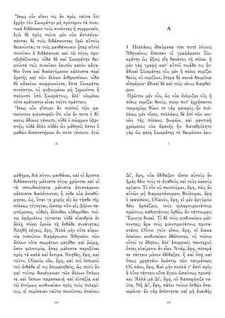 Ἴσως οὖν εἴποι τις ἂν πρὸς ταῦτα ὅτι
ἐχρῆν τὸν Σωκράτην μὴ πρότερον τὰ πολι-
τικὰ διδάσκειν τοὺς συνόντας ἢ σωφρονεῖν.
ἐγὼ δὲ πρὸς τοῦτο μὲν οὐκ ἀντιλέγω·
πάντας δὲ τοὺς διδάσκοντας ὁρῶ αὑτοὺς
δεικνύντας τε τοῖς μανθάνουσιν ᾗπερ αὐτοὶ
ποιοῦσιν ἃ διδάσκουσι καὶ τῷ λόγῳ προ-
σβιβάζοντας. οἶδα δὲ καὶ Σωκράτην δει-
κνύντα τοῖς συνοῦσιν ἑαυτὸν καλὸν κἀγα-
θὸν ὄντα καὶ διαλεγόμενον κάλλιστα περὶ
ἀρετῆς καὶ τῶν ἄλλων ἀνθρωπίνων. οἶδα
δὲ κἀκείνω σωφρονοῦντε, ἔστε Σωκράτει
συνήστην, οὐ φοβουμένω μὴ ζημιοῖντο ἢ
παίοιντο ὑπὸ Σωκράτους, ἀλλ' οἰομένω
τότε κράτιστον εἶναι τοῦτο πράττειν.
Ἴσως οὖν εἴποιεν ἂν πολλοὶ τῶν φα-
σκόντων φιλοσοφεῖν ὅτι οὐκ ἄν ποτε ὁ δί-
καιος ἄδικος γένοιτο, οὐδὲ ὁ σώφρων ὑβρι-
στής, οὐδὲ ἄλλο οὐδὲν ὧν μάθησίς ἐστιν ὁ
μαθὼν ἀνεπιστήμων ἄν ποτε γένοιτο. ἐγὼ
18
Α
1 Πολλάκις ἐθαύμασα τίσι ποτὲ λόγοις
Ἀθηναίους ἔπεισαν οἱ γραψάμενοι Σω-
κράτην ὡς ἄξιος εἴη θανάτου τῇ πόλει. ἡ
μὲν γὰρ γραφὴ κατ' αὐτοῦ τοιάδε τις ἦν·
ἀδικεῖ Σωκράτης οὓς μὲν ἡ πόλις νομίζει
θεοὺς οὐ νομίζων, ἕτερα δὲ καινὰ δαιμόνια
εἰσφέρων· ἀδικεῖ δὲ καὶ τοὺς νέους διαφθεί-
ρων.
Πρῶτον μὲν οὖν, ὡς οὐκ ἐνόμιζεν οὓς ἡ
πόλις νομίζει θεούς, ποίῳ ποτ' ἐχρήσαντο
τεκμηρίῳ; θύων τε γὰρ φανερὸς ἦν πολ-
λάκις μὲν οἴκοι, πολλάκις δὲ ἐπὶ τῶν κοι-
νῶν τῆς πόλεως βωμῶν, καὶ μαντικῇ
χρώμενος οὐκ ἀφανὴς ἦν. διετεθρύλητο
γὰρ ὡς φαίη Σωκράτης τὸ δαιμόνιον ἑαυ-
3
μάθημα, διὰ λόγου μανθάνει, καὶ οἱ ἄριστα
διδάσκοντες μάλιστα λόγῳ χρῶνται καὶ οἱ
τὰ σπουδαιότατα μάλιστα ἐπιστάμενοι
κάλλιστα διαλέγονται; ἢ τόδε οὐκ ἐντεθύ-
μησαι, ὡς, ὅταν γε χορὸς εἷς ἐκ τῆσδε τῆς
πόλεως γίγνηται, ὥσπερ <ὁ> εἰς Δῆλον πε-
μπόμενος, οὐδεὶς ἄλλοθεν οὐδαμόθεν τού-
τῳ ἐφάμιλλος γίγνεται οὐδὲ εὐανδρία ἐν
ἄλλῃ πόλει ὁμοία τῇ ἐνθάδε συνάγεται;
Ἀληθῆ λέγεις, ἔφη. Ἀλλὰ μὴν οὔτε εὐφω-
νίᾳ τοσοῦτον διαφέρουσιν Ἀθηναῖοι τῶν
ἄλλων οὔτε σωμάτων μεγέθει καὶ ῥώμῃ,
ὅσον φιλοτιμίᾳ, ἥπερ μάλιστα παροξύνει
πρὸς τὰ καλὰ καὶ ἔντιμα. Ἀληθές, ἔφη, καὶ
τοῦτο. Οὐκοῦν οἴει, ἔφη, καὶ τοῦ ἱππικοῦ
τοῦ ἐνθάδε εἴ τις ἐπιμεληθείη, ὡς πολὺ ἂν
καὶ τούτῳ διενέγκοιεν τῶν ἄλλων ὅπλων
τε καὶ ἵππων παρασκευῇ καὶ εὐταξίᾳ καὶ
τῷ ἑτοίμως κινδυνεύειν πρὸς τοὺς πολεμί-
ους, εἰ νομίσειαν ταῦτα ποιοῦντες ἐπαίνου
154
Δί', ἔφη, οὐκ ἐδίδαξεν· ὥστε αὐτοὺς ἂν
ἡμᾶς δέοι τούς τε ἀγαθοὺς καὶ τοὺς κακοὺς
κρίνειν. Τί οὖν οὐ σκοποῦμεν, ἔφη, πῶς ἂν
αὐτῶν μὴ διαμαρτάνοιμεν; Βούλομαι, ἔφη
ὁ νεανίσκος. Οὐκοῦν, ἔφη, εἰ μὲν ἀργύριον
δέοι ἁρπάζειν, τοὺς φιλαργυρωτάτους
πρώτους καθιστάντες ὀρθῶς ἂν τάττοιμεν;
Ἔμοιγε δοκεῖ. Τί δὲ τοὺς κινδυνεύειν μέλ-
λοντας; ἆρα τοὺς φιλοτιμοτάτους προτα-
κτέον; Οὗτοι γοῦν εἰσιν, ἔφη, οἱ ἕνεκα
ἐπαίνου κινδυνεύειν ἐθέλοντες. οὐ τοίνυν
οὗτοί γε ἄδηλοι, ἀλλ' ἐπιφανεῖς πανταχοῦ
ὄντες εὐαίρετοι ἂν εἶεν. Ἀτάρ, ἔφη, πότερά
σε τάττειν μόνον ἐδίδαξεν, ἢ καὶ ὅπῃ καὶ
ὅπως χρηστέον ἑκάστῳ τῶν ταγμάτων;
Οὐ πάνυ, ἔφη. Καὶ μὴν πολλά γ' ἐστὶ πρὸς
ἃ οὔτε τάττειν οὔτε ἄγειν ὡσαύτως προσή-
κει. Ἀλλὰ μὰ Δί', ἔφη, οὐ διεσαφήνιζε τα-
ῦτα. Νὴ Δί', ἔφη, πάλιν τοίνυν ἐλθὼν ἐπα-
νερώτα· ἂν γὰρ ἐπίστηται καὶ μὴ ἀναιδὴς
147
 