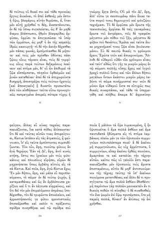 δὲ τούτοις οὐ δοκεῖ σοι καὶ τάδε προνοίας
ἔργοις ἐοικέναι, τὸ ἐπεὶ ἀσθενὴς μέν ἐστιν
ἡ ὄψις, βλεφάροις αὐτὴν θυρῶσαι, ἅ, ὅταν
μὲν αὐτῇ χρῆσθαί τι δέῃ, ἀναπετάννυται,
ἐν δὲ τῷ ὕπνῳ συγκλείεται, ὡς δ' ἂν μηδὲ
ἄνεμοι βλάπτωσιν, ἡθμὸν βλεφαρίδας ἐμ-
φῦσαι, ὀφρύσι τε ἀπογεισῶσαι τὰ ὑπὲρ
τῶν ὀμμάτων, ὡς μηδ' ὁ ἐκ τῆς κεφαλῆς
ἱδρὼς κακουργῇ· τὸ δὲ τὴν ἀκοὴν δέχεσθαι
μὲν πάσας φωνάς, ἐμπίμπλασθαι δὲ μήπο-
τε· καὶ τοὺς μὲν πρόσθεν ὀδόντας πᾶσι
ζῴοις οἵους τέμνειν εἶναι, τοὺς δὲ γομφί-
ους οἵους παρὰ τούτων δεξαμένους λεαί-
νειν· καὶ στόμα μέν, δι' οὗ ὧν ἐπιθυμεῖ τὰ
ζῷα εἰσπέμπεται, πλησίον ὀφθαλμῶν καὶ
ῥινῶν καταθεῖναι· ἐπεὶ δὲ τὰ ἀποχωροῦντα
δυσχερῆ, ἀποστρέψαι τοὺς τούτων ὀχετοὺς
[καὶ ἀπενεγκεῖν] ᾗ δυνατὸν προσωτάτω
ἀπὸ τῶν αἰσθήσεων· ταῦτα οὕτω προνοητι-
κῶς πεπραγμένα ἀπορεῖς πότερα τύχης ἢ
50
γνώμης ἔργα ἐστίν; Οὐ μὰ τὸν Δί', ἔφη,
ἀλλ' οὕτω γε σκοπουμένῳ πάνυ ἔοικε τα-
ῦτα σοφοῦ τινος δημιουργοῦ καὶ φιλοζῴου
τεχνήμασι. Τὸ δὲ ἐμφῦσαι μὲν ἔρωτα τῆς
τεκνοποιίας, ἐμφῦσαι δὲ ταῖς γειναμέναις
ἔρωτα τοῦ ἐκτρέφειν, τοῖς δὲ τραφεῖσι
μέγιστον μὲν πόθον τοῦ ζῆν, μέγιστον δὲ
φόβον τοῦ θανάτου; Ἀμέλει καὶ ταῦτα ἔοι-
κε μηχανήμασί τινος ζῷα εἶναι βουλευσα-
μένου. Σὺ δὲ σαυτῷ δοκεῖς τι φρόνιμον
ἔχειν; Ἐρώτα γοῦν καὶ ἀποκρινοῦμαι. Ἄλ-
λοθι δὲ οὐδαμοῦ οὐδὲν οἴει φρόνιμον εἶναι;
καὶ ταῦτ' εἰδὼς ὅτι γῆς τε μικρὸν μέρος ἐν
τῷ σώματι πολλῆς οὔσης ἔχεις καὶ ὑγροῦ
βραχὺ πολλοῦ ὄντος καὶ τῶν ἄλλων δήπου
μεγάλων ὄντων ἑκάστου μικρὸν μέρος λα-
βόντι τὸ σῶμα συνήρμοσταί σοι· νοῦν δὲ
μόνον ἄρα οὐδαμοῦ ὄντα σε εὐτυχῶς πως
δοκεῖς συναρπάσαι, καὶ τάδε τὰ ὑπερμε-
γέθη καὶ πλῆθος ἄπειρα δι' ἀφροσύνην
51
φεύγειν, ἄλλας αὖ κύνας ταχείας παρα-
σκευάζονται, ἵνα κατὰ πόδας ἁλίσκωνται·
ὅτι δὲ καὶ ταύτας αὐτῶν τινες ἀποφεύγου-
σι, δίκτυα ἱστᾶσιν εἰς τὰς ἀτραπούς, ᾗ φεύ-
γουσιν, ἵν' εἰς ταῦτα ἐμπίπτοντες συμποδί-
ζωνται. Τίνι οὖν, ἔφη, τοιούτῳ φίλους ἂν
ἐγὼ θηρῴην; Ἐὰν νὴ Δί', ἔφη, ἀντὶ κυνὸς
κτήσῃ, ὅστις σοι ἰχνεύων μὲν τοὺς φιλο-
κάλους καὶ πλουσίους εὑρήσει, εὑρὼν δὲ
μηχανήσεται ὅπως ἐμβάλῃ αὐτοὺς εἰς τὰ
σὰ δίκτυα. Καὶ ποῖα, ἔφη, ἐγὼ δίκτυα ἔχω;
Ἓν μὲν δήπου, ἔφη, καὶ μάλα εὖ περιπλε-
κόμενον, τὸ σῶμα· ἐν δὲ τούτῳ ψυχήν, ᾗ
καταμανθάνεις καὶ ὡς ἂν ἐμβλέπουσα χα-
ρίζοιο καὶ ὅ τι ἂν λέγουσα εὐφραίνοις, καὶ
ὅτι δεῖ τὸν μὲν ἐπιμελόμενον ἀσμένως ὑπο-
δέχεσθαι, τὸν δὲ τρυφῶντα ἀποκλείειν, καὶ
ἀρρωστήσαντός γε φίλου φροντιστικῶς
ἐπισκέψασθαι καὶ καλόν τι πράξαντος
σφόδρα συνησθῆναι καὶ τῷ σφόδρα σοῦ
204
ποιία ἢ μᾶλλον τὰ ὄψα λυμαινομένη, ἢ ἣν
ὀψοποιεῖται ὁ ἅμα πολλὰ ἐσθίων καὶ ἅμα
παντοδαπὰ ἡδύσματα εἰς τὸ στόμα λαμ-
βάνων; πλείω μέν γε τῶν ὀψοποιῶν συμμι-
γνύων πολυτελέστερα ποιεῖ· ἃ δὲ ἐκεῖνοι
μὴ συμμιγνύουσιν, ὡς οὐχ ἁρμόττοντα, ὁ
συμμιγνύων, εἴπερ ἐκεῖνοι ὀρθῶς ποιοῦσιν,
ἁμαρτάνει τε καὶ καταλύει τὴν τέχνην
αὐτῶν. καίτοι πῶς οὐ γελοῖόν ἐστι παρα-
σκευάζεσθαι μὲν ὀψοποιοὺς τοὺς ἄριστα
ἐπισταμένους, αὐτὸν δὲ μηδ' ἀντιποιούμε-
νον τῆς τέχνης ταύτης τὰ ὑπ' ἐκείνων
ποιούμενα μετατιθέναι; καὶ ἄλλο δέ τι προ-
σγίγνεται τῷ ἅμα πολλὰ ἐσθίειν ἐθισθέντι·
μὴ παρόντων γὰρ πολλῶν μειονεκτεῖν ἄν τι
δοκοίη ποθῶν τὸ σύνηθες· ὁ δὲ συνεθισθεὶς
τὸν ἕνα ψωμὸν ἑνὶ ὄψῳ προπέμπειν, ὅτε μὴ
παρείη πολλά, δύναιτ' ἂν ἀλύπως τῷ ἑνὶ
χρῆσθαι.
217
 