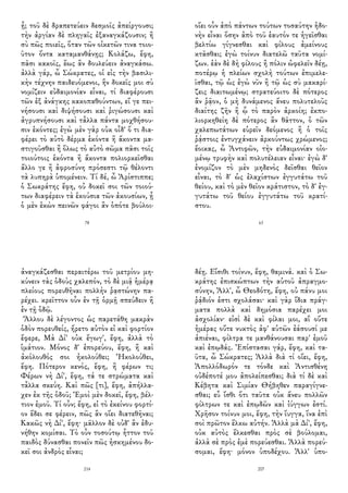 ᾖ; τοῦ δὲ δραπετεύειν δεσμοῖς ἀπείργουσι;
τὴν ἀργίαν δὲ πληγαῖς ἐξαναγκάζουσιν; ἢ
σὺ πῶς ποιεῖς, ὅταν τῶν οἰκετῶν τινα τοιο-
ῦτον ὄντα καταμανθάνῃς; Κολάζω, ἔφη,
πᾶσι κακοῖς, ἕως ἂν δουλεύειν ἀναγκάσω.
ἀλλὰ γάρ, ὦ Σώκρατες, οἱ εἰς τὴν βασιλι-
κὴν τέχνην παιδευόμενοι, ἣν δοκεῖς μοι σὺ
νομίζειν εὐδαιμονίαν εἶναι, τί διαφέρουσι
τῶν ἐξ ἀνάγκης κακοπαθούντων, εἴ γε πει-
νήσουσι καὶ διψήσουσι καὶ ῥιγώσουσι καὶ
ἀγρυπνήσουσι καὶ τἆλλα πάντα μοχθήσου-
σιν ἑκόντες; ἐγὼ μὲν γὰρ οὐκ οἶδ' ὅ τι δια-
φέρει τὸ αὐτὸ δέρμα ἑκόντα ἢ ἄκοντα μα-
στιγοῦσθαι ἢ ὅλως τὸ αὐτὸ σῶμα πᾶσι τοῖς
τοιούτοις ἑκόντα ἢ ἄκοντα πολιορκεῖσθαι
ἄλλο γε ἢ ἀφροσύνη πρόσεστι τῷ θέλοντι
τὰ λυπηρὰ ὑπομένειν. Τί δέ, ὦ Ἀρίστιππε;
ὁ Σωκράτης ἔφη, οὐ δοκεῖ σοι τῶν τοιού-
των διαφέρειν τὰ ἑκούσια τῶν ἀκουσίων, ᾗ
ὁ μὲν ἑκὼν πεινῶν φάγοι ἂν ὁπότε βούλοι-
78
οἴει οὖν ἀπὸ πάντων τούτων τοσαύτην ἡδο-
νὴν εἶναι ὅσην ἀπὸ τοῦ ἑαυτόν τε ἡγεῖσθαι
βελτίω γίγνεσθαι καὶ φίλους ἀμείνους
κτᾶσθαι; ἐγὼ τοίνυν διατελῶ ταῦτα νομί-
ζων. ἐὰν δὲ δὴ φίλους ἢ πόλιν ὠφελεῖν δέῃ,
ποτέρῳ ἡ πλείων σχολὴ τούτων ἐπιμελε-
ῖσθαι, τῷ ὡς ἐγὼ νῦν ἢ τῷ ὡς σὺ μακαρί-
ζεις διαιτωμένῳ; στρατεύοιτο δὲ πότερος
ἂν ῥᾷον, ὁ μὴ δυνάμενος ἄνευ πολυτελοῦς
διαίτης ζῆν ἢ ᾧ τὸ παρὸν ἀρκοίη; ἐκπο-
λιορκηθείη δὲ πότερος ἂν θᾶττον, ὁ τῶν
χαλεπωτάτων εὑρεῖν δεόμενος ἢ ὁ τοῖς
ῥᾴστοις ἐντυγχάνειν ἀρκούντως χρώμενος;
ἔοικας, ὦ Ἀντιφῶν, τὴν εὐδαιμονίαν οἰο-
μένῳ τρυφὴν καὶ πολυτέλειαν εἶναι· ἐγὼ δ'
ἐνομίζον τὸ μὲν μηδενὸς δεῖσθαι θεῖον
εἶναι, τὸ δ' ὡς ἐλαχίστων ἐγγυτάτω τοῦ
θείου, καὶ τὸ μὲν θεῖον κράτιστον, τὸ δ' ἐγ-
γυτάτω τοῦ θείου ἐγγυτάτω τοῦ κρατί-
στου.
63
ἀναγκάζεσθαι περαιτέρω τοῦ μετρίου μη-
κύνειν τὰς ὁδοὺς χαλεπόν, τὸ δὲ μιᾷ ἡμέρᾳ
πλείους πορευθῆναι πολλὴν ῥᾳστώνην πα-
ρέχει. κρεῖττον οὖν ἐν τῇ ὁρμῇ σπεύδειν ἢ
ἐν τῇ ὁδῷ.
Ἄλλου δὲ λέγοντος ὡς παρετάθη μακρὰν
ὁδὸν πορευθείς, ἤρετο αὐτὸν εἰ καὶ φορτίον
ἔφερε, Μὰ Δί' οὐκ ἔγωγ', ἔφη, ἀλλὰ τὸ
ἱμάτιον. Μόνος δ' ἐπορεύου, ἔφη, ἢ καὶ
ἀκόλουθός σοι ἠκολούθει; Ἠκολούθει,
ἔφη. Πότερον κενός, ἔφη, ἢ φέρων τι;
Φέρων νὴ Δί', ἔφη, τά τε στρώματα καὶ
τἆλλα σκεύη. Καὶ πῶς [τι], ἔφη, ἀπήλλα-
χεν ἐκ τῆς ὁδοῦ; Ἐμοὶ μὲν δοκεῖ, ἔφη, βέλ-
τιον ἐμοῦ. Τί οὖν; ἔφη, εἰ τὸ ἐκείνου φορτί-
ον ἔδει σε φέρειν, πῶς ἂν οἴει διατεθῆναι;
Κακῶς νὴ Δί', ἔφη· μᾶλλον δὲ οὐδ' ἂν ἐδυ-
νήθην κομίσαι. Τὸ οὖν τοσούτῳ ἧττον τοῦ
παιδὸς δύνασθαι πονεῖν πῶς ἠσκημένου δο-
κεῖ σοι ἀνδρὸς εἶναι;
214
δέῃ. Εἴσιθι τοίνυν, ἔφη, θαμινά. καὶ ὁ Σω-
κράτης ἐπισκώπτων τὴν αὑτοῦ ἀπραγμο-
σύνην, Ἀλλ', ὦ Θεοδότη, ἔφη, οὐ πάνυ μοι
ῥᾴδιόν ἐστι σχολάσαι· καὶ γὰρ ἴδια πράγ-
ματα πολλὰ καὶ δημόσια παρέχει μοι
ἀσχολίαν· εἰσὶ δὲ καὶ φίλαι μοι, αἳ οὔτε
ἡμέρας οὔτε νυκτὸς ἀφ' αὑτῶν ἐάσουσί με
ἀπιέναι, φίλτρα τε μανθάνουσαι παρ' ἐμοῦ
καὶ ἐπῳδάς. Ἐπίστασαι γάρ, ἔφη, καὶ τα-
ῦτα, ὦ Σώκρατες; Ἀλλὰ διὰ τί οἴει, ἔφη,
Ἀπολλόδωρόν τε τόνδε καὶ Ἀντισθένη
οὐδέποτέ μου ἀπολείπεσθαι; διὰ τί δὲ καὶ
Κέβητα καὶ Σιμίαν Θήβηθεν παραγίγνε-
σθαι; εὖ ἴσθι ὅτι ταῦτα οὐκ ἄνευ πολλῶν
φίλτρων τε καὶ ἐπῳδῶν καὶ ἰύγγων ἐστί.
Χρῆσον τοίνυν μοι, ἔφη, τὴν ἴυγγα, ἵνα ἐπὶ
σοὶ πρῶτον ἕλκω αὐτήν. Ἀλλὰ μὰ Δί', ἔφη,
οὐκ αὐτὸς ἕλκεσθαι πρὸς σὲ βούλομαι,
ἀλλὰ σὲ πρὸς ἐμὲ πορεύεσθαι. Ἀλλὰ πορεύ-
σομαι, ἔφη· μόνον ὑποδέχου. Ἀλλ' ὑπο-
207
 