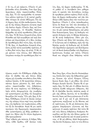 γ' ἄν τις, εἰ μὴ τρέφοιτο. Οὐκοῦν τὸ μὲν
βούλεσθαι σίτου ἅπτεσθαι, ὅταν ὥρα ἥκῃ,
ἀμφοτέροις εἰκὸς παραγίγνεσθαι; Εἰκὸς
γάρ, ἔφη. Τὸ οὖν προαιρεῖσθαι τὸ κατεπε-
ῖγον μᾶλλον πράττειν ἢ τῇ γαστρὶ χαρίζε-
σθαι πότερον ἂν αὐτῶν ἐθίζοιμεν; Τὸν εἰς
τὸ ἄρχειν, ἔφη, νὴ Δία παιδευόμενον, ὅπως
μὴ τὰ τῆς πόλεως ἄπρακτα γίγνηται παρὰ
τὴν ἐκείνου ἀρχήν. Οὐκοῦν, ἔφη, καὶ ὅταν
πιεῖν βούλωνται, τὸ δύνασθαι διψῶντα
ἀνέχεσθαι τῷ αὐτῷ προσθετέον; Πάνυ μὲν
οὖν, ἔφη. Τὸ δὲ ὕπνου ἐγκρατῆ εἶναι, ὥστε
δύνασθαι καὶ ὀψὲ κοιμηθῆναι καὶ πρῲ ἀνα-
στῆναι καὶ ἀγρυπνῆσαι, εἴ τι δέοι, ποτέρῳ
ἂν προσθείημεν; Καὶ τοῦτο, ἔφη, τῷ αὐτῷ.
Τί δέ, ἔφη, τὸ ἀφροδισίων ἐγκρατῆ εἶναι,
ὥστε μὴ διὰ ταῦτα κωλύεσθαι πράττειν, εἴ
τι δέοι; Καὶ τοῦτο, ἔφη, τῷ αὐτῷ. Τί δέ, τὸ
μὴ φεύγειν τοὺς πόνους, ἀλλ' ἐθελοντὴν
ὑπομένειν ποτέρῳ ἂν προσθείημεν; Καὶ το-
70
ῦτο, ἔφη, τῷ ἄρχειν παιδευομένῳ. Τί δέ,
τὸ μαθεῖν εἴ τι ἐπιτήδειόν ἐστι μάθημα
πρὸς τὸ κρατεῖν τῶν ἀντιπάλων, ποτέρῳ
ἂν προςθεῖναι μᾶλλον πρέποι; Πολὺ νὴ Δί',
ἔφη, τῷ ἄρχειν παιδευομένῳ· καὶ γὰρ τῶν
ἄλλων οὐδὲν ὄφελος ἄνευ τῶν τοιούτων μα-
θημάτων. Οὐκοῦν ὁ οὕτω πεπαιδευμένος
ἧττον ἂν δοκεῖ σοι ὑπὸ τῶν ἀντιπάλων ἢ
τὰ λοιπὰ ζῷα ἁλίσκεσθαι; τούτων γὰρ δή-
που τὰ μὲν γαστρὶ δελεαζόμενα, καὶ μάλα
ἔνια δυσωπούμενα, ὅμως τῇ ἐπιθυμίᾳ τοῦ
φαγεῖν ἀγόμενα πρὸς τὸ δέλεαρ ἁλίσκεται,
τὰ δὲ ποτῷ ἐνεδρεύεται. Πάνυ μὲν οὖν,
ἔφη. Οὐκοῦν καὶ ἄλλα ὑπὸ λαγνείας, οἷον
οἵ τε ὄρτυγες καὶ οἱ πέρδικες, πρὸς τὴν τῆς
θηλείας φωνὴν τῇ ἐπιθυμίᾳ καὶ τῇ ἐλπίδι
τῶν ἀφροδισίων φερόμενοι καὶ ἐξιστάμενοι
τοῦ τὰ δεινὰ ἀναλογίζεσθαι τοῖς θηράτροις
ἐμπίπτουσι; Συνέφη καὶ ταῦτα. Οὐκοῦν
δοκεῖ σοι αἰσχρὸν εἶναι ἀνθρώπῳ ταὐτὰ
71
λόμενος κινεῖν τὸν Εὐθύδημον εὔηθες ἔφη
εἶναι τὸ οἴεσθαι τὰς μὲν ὀλίγου ἀξίας
τέχνας μὴ γίγνεσθαι σπουδαίους ἄνευ διδα-
σκάλων ἱκανῶν, τὸ δὲ προεστάναι πόλεως,
πάντων ἔργων μέγιστον ὄν, ἀπὸ ταὐτο-
μάτου παραγίγνεσθαι τοῖς ἀνθρώποις.
πάλιν δέ ποτε παρόντος τοῦ Εὐθυδήμου,
ὁρῶν αὐτὸν ἀποχωροῦντα τῆς συνεδρίας
καὶ φυλαττόμενον μὴ δόξῃ τὸν Σωκράτην
θαυμάζειν ἐπὶ σοφίᾳ, Ὅτι μέν, ἔφη, ὦ ἄν-
δρες, Εὐθύδημος οὑτοσὶ ἐν ἡλικίᾳ γενόμε-
νος, τῆς πόλεως λόγον περί τινος προτιθεί-
σης, οὐκ ἀφέξεται τοῦ συμβουλεύειν, εὔδη-
λον ἐξ ὧν ἐπιτηδεύει· δοκεῖ δέ μοι καλὸν
προοίμιον τῶν δημηγοριῶν παρασκευάσα-
σθαι φυλαττόμενος μὴ δόξῃ μανθάνειν τι
παρά του. δῆλον γὰρ ὅτι λέγειν ἀρχόμενος
ὧδε προοιμιάσεται·
’Παρ' οὐδενὸς μὲν πώποτε, ὦ ἄνδρες Ἀθη-
ναῖοι, οὐδὲν ἔμαθον, οὐδ' ἀκούων τινὰς
224
δεια ὅπως ἔχει, οὕτως ἑαυτὸν ἐπισκεψάμε-
νος, ὁποῖός ἐστι πρὸς τὴν ἀνθρωπίνην χρεί-
αν, ἔγνωκε τὴν αὑτοῦ δύναμιν; Οὕτως
ἔμοιγε δοκεῖ, ἔφη, ὁ μὴ εἰδὼς τὴν αὑτοῦ
δύναμιν ἀγνοεῖν ἑαυτόν. Ἐκεῖνο δὲ οὐ φα-
νερόν, ἔφη, ὅτι διὰ μὲν τὸ εἰδέναι ἑαυτοὺς
πλεῖστα ἀγαθὰ πάσχουσιν ἄνθρωποι, διὰ
δὲ τὸ ἐψεῦσθαι ἑαυτῶν πλεῖστα κακά; οἱ
μὲν γὰρ εἰδότες ἑαυτοὺς τά τε ἐπιτήδεια
ἑαυτοῖς ἴσασι καὶ διαγιγνώσκουσιν ἅ τε δύ-
νανται καὶ ἃ μή· καὶ ἃ μὲν ἐπίστανται
πράττοντες πορίζονταί τε ὧν δέονται καὶ
εὖ πράττουσιν, ὧν δὲ μὴ ἐπίστανται ἀπε-
χόμενοι ἀναμάρτητοι γίγνονται καὶ δια-
φεύγουσι τὸ κακῶς πράττειν· διὰ τοῦτο δὲ
καὶ τοὺς ἄλλους ἀνθρώπους δυνάμενοι δο-
κιμάζειν καὶ διὰ τῆς τῶν ἄλλων χρείας τά
τε ἀγαθὰ πορίζονται καὶ τὰ κακὰ φυλάττο-
νται. οἱ δὲ μὴ εἰδότες, ἀλλὰ διεψευσμένοι
τῆς ἑαυτῶν δυνάμεως, πρός τε τοὺς ἄλλους
237
 