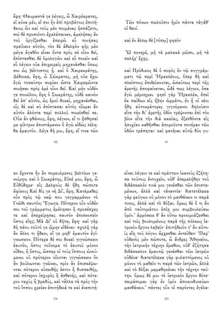 ἔφη· Θαυμαστά γε λέγεις, ὦ Χαιρέκρατες,
εἰ κύνα μέν, εἴ σοι ἦν ἐπὶ προβάτοις ἐπιτή-
δειος ὢν καὶ τοὺς μὲν ποιμένας ἠσπάζετο,
σοὶ δὲ προσιόντι ἐχαλέπαινεν, ἀμελήσας ἂν
τοῦ ὀργίζεσθαι ἐπειρῶ εὖ ποιήσας
πραΰνειν αὐτόν, τὸν δὲ ἀδελφὸν φὴς μὲν
μέγα ἀγαθὸν εἶναι ὄντα πρὸς σὲ οἷον δεῖ,
ἐπίστασθαι δὲ ὁμολογῶν καὶ εὖ ποιεῖν καὶ
εὖ λέγειν οὐκ ἐπιχειρεῖς μηχανᾶσθαι ὅπως
σοι ὡς βέλτιστος ᾖ. καὶ ὁ Χαιρεκράτης,
Δέδοικα, ἔφη, ὦ Σώκρατες, μὴ οὐκ ἔχω
ἐγὼ τοσαύτην σοφίαν ὥστε Χαιρεφῶντα
ποιῆσαι πρὸς ἐμὲ οἷον δεῖ. Καὶ μὴν οὐδέν
γε ποικίλον, ἔφη ὁ Σωκράτης, οὐδὲ καινὸν
δεῖ ἐπ' αὐτόν, ὡς ἐμοὶ δοκεῖ, μηχανᾶσθαι,
οἷς δὲ καὶ σὺ ἐπίστασαι αὐτὸς οἴομαι ἂν
αὐτὸν ἁλόντα περὶ πολλοῦ ποιεῖσθαί σε.
Οὐκ ἂν φθάνοις, ἔφη, λέγων, εἴ τι ᾔσθησαί
με φίλτρον ἐπιστάμενον ὃ ἐγὼ εἰδὼς λέλη-
θα ἐμαυτόν. Λέγε δή μοι, ἔφη, εἴ τινα τῶν
100
Τῶν πόνων πωλοῦσιν ἡμῖν πάντα τἀγάθ'
οἱ θεοί.
καὶ ἐν ἄλλῳ δὲ [τόπῳ] φησίν·
Ὦ πονηρέ, μὴ τὰ μαλακὰ μῶσο, μὴ τὰ
σκλήρ' ἔχῃς.
καὶ Πρόδικος δὲ ὁ σοφὸς ἐν τῷ συγγράμ-
ματι τῷ περὶ Ἡρακλέους, ὅπερ δὴ καὶ
πλείστοις ἐπιδείκνυται, ὡσαύτως περὶ τῆς
ἀρετῆς ἀποφαίνεται, ὧδέ πως λέγων, ὅσα
ἐγὼ μέμνημαι. φησὶ γὰρ Ἡρακλέα, ἐπεὶ
ἐκ παίδων εἰς ἥβην ὡρμᾶτο, ἐν ᾗ οἱ νέοι
ἤδη αὐτοκράτορες γιγνόμενοι δηλοῦσιν
εἴτε τὴν δι' ἀρετῆς ὁδὸν τρέψονται ἐπὶ τὸν
βίον εἴτε τὴν διὰ κακίας, ἐξελθόντα εἰς
ἡσυχίαν καθῆσθαι ἀποροῦντα ποτέραν τῶν
ὁδῶν τράπηται· καὶ φανῆναι αὐτῷ δύο γυ-
81
αν ἔχοντα ἣν ἂν πορευόμενος βελτίων γε-
νοίμην; καὶ ὁ Σωκράτης, Εἰπέ μοι, ἔφη, ὦ
Εὐθύδημε· εἰς Δελφοὺς δὲ ἤδη πώποτε
ἀφίκου; Καὶ δίς γε νὴ Δί', ἔφη. Κατέμαθες
οὖν πρὸς τῷ ναῷ που γεγραμμένον τὸ
Γνῶθι σαυτόν; Ἔγωγε. Πότερον οὖν οὐδέν
σοι τοῦ γράμματος ἐμέλησεν ἢ προσέσχες
τε καὶ ἐπεχείρησας σαυτὸν ἐπισκοπεῖν
ὅστις εἴης; Μὰ Δί' οὐ δῆτα, ἔφη· καὶ γὰρ
δὴ πάνυ τοῦτό γε ᾤμην εἰδέναι· σχολῇ γὰρ
ἂν ἄλλο τι ᾔδειν, εἴ γε μηδ' ἐμαυτὸν ἐγί-
γνωσκον. Πότερα δέ σοι δοκεῖ γιγνώσκειν
ἑαυτόν, ὅστις τοὔνομα τὸ ἑαυτοῦ μόνον
οἶδεν, ἢ ὅστις, ὥσπερ οἱ τοὺς ἵππους ὠνού-
μενοι οὐ πρότερον οἴονται γιγνώσκειν ὃν
ἂν βούλωνται γνῶναι, πρὶν ἂν ἐπισκέψω-
νται πότερον εὐπειθής ἐστιν ἢ δυσπειθής,
καὶ πότερον ἰσχυρὸς ἢ ἀσθενής, καὶ πότε-
ρον ταχὺς ἢ βραδύς, καὶ τἆλλα τὰ πρὸς τὴν
τοῦ ἵππου χρείαν ἐπιτήδειά τε καὶ ἀνεπιτή-
236
εἶναι λέγειν τε καὶ πράττειν ἱκανοὺς ἐζήτη-
σα τούτοις ἐντυχεῖν, οὐδ' ἐπεμελήθην τοῦ
διδάσκαλόν τινά μοι γενέσθαι τῶν ἐπιστα-
μένων, ἀλλὰ καὶ τἀναντία· διατετέλεκα
γὰρ φεύγων οὐ μόνον τὸ μανθάνειν τι παρά
τινος, ἀλλὰ καὶ τὸ δόξαι. ὅμως δὲ ὅ τι ἂν
ἀπὸ ταὐτομάτου ἐπίῃ μοι συμβουλεύσω
ὑμῖν.’ ἁρμόσειε δ' ἂν οὕτω προοιμιάζεσθαι
καὶ τοῖς βουλομένοις παρὰ τῆς πόλεως ἰα-
τρικὸν ἔργον λαβεῖν· ἐπιτήδειόν γ' ἂν αὐτο-
ῖς εἴη τοῦ λόγου ἄρχεσθαι ἐντεῦθεν· ‘Παρ'
οὐδενὸς μὲν πώποτε, ὦ ἄνδρες Ἀθηναῖοι,
τὴν ἰατρικὴν τέχνην ἔμαθον, οὐδ' ἐζήτησα
διδάσκαλον ἐμαυτῷ γενέσθαι τῶν ἰατρῶν
οὐδένα· διατετέλεκα γὰρ φυλαττόμενος οὐ
μόνον τὸ μαθεῖν τι παρὰ τῶν ἰατρῶν, ἀλλὰ
καὶ τὸ δόξαι μεμαθηκέναι τὴν τέχνην ταύ-
την. ὅμως δέ μοι τὸ ἰατρικὸν ἔργον δότε·
πειράσομαι γὰρ ἐν ὑμῖν ἀποκινδυνεύων
μανθάνειν.’ πάντες οὖν οἱ παρόντες ἐγέλα-
225
 