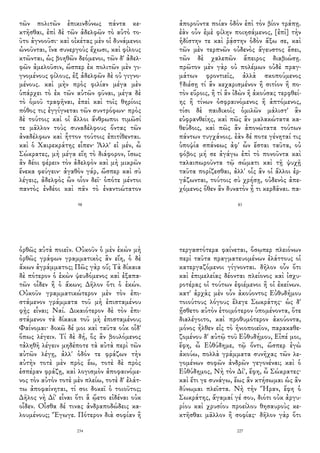 τῶν πολιτῶν ἐπικινδύνως πάντα κε-
κτῆσθαι, ἐπὶ δὲ τῶν ἀδελφῶν τὸ αὐτὸ το-
ῦτο ἀγνοοῦσι· καὶ οἰκέτας μὲν οἱ δυνάμενοι
ὠνοῦνται, ἵνα συνεργοὺς ἔχωσι, καὶ φίλους
κτῶνται, ὡς βοηθῶν δεόμενοι, τῶν δ' ἀδελ-
φῶν ἀμελοῦσιν, ὥσπερ ἐκ πολιτῶν μὲν γι-
γνομένους φίλους, ἐξ ἀδελφῶν δὲ οὐ γιγνο-
μένους. καὶ μὴν πρὸς φιλίαν μέγα μὲν
ὑπάρχει τὸ ἐκ τῶν αὐτῶν φῦναι, μέγα δὲ
τὸ ὁμοῦ τραφῆναι, ἐπεὶ καὶ τοῖς θηρίοις
πόθος τις ἐγγίγνεται τῶν συντρόφων· πρὸς
δὲ τούτοις καὶ οἱ ἄλλοι ἄνθρωποι τιμῶσί
τε μᾶλλον τοὺς συναδέλφους ὄντας τῶν
ἀναδέλφων καὶ ἧττον τούτοις ἐπιτίθενται.
καὶ ὁ Χαιρεκράτης εἶπεν· Ἀλλ' εἰ μέν, ὦ
Σώκρατες, μὴ μέγα εἴη τὸ διάφορον, ἴσως
ἂν δέοι φέρειν τὸν ἀδελφὸν καὶ μὴ μικρῶν
ἕνεκα φεύγειν· ἀγαθὸν γάρ, ὥσπερ καὶ σὺ
λέγεις, ἀδελφὸς ὢν οἷον δεῖ· ὁπότε μέντοι
παντὸς ἐνδέοι καὶ πᾶν τὸ ἐναντιώτατον
98
ἀποροῦντα ποίαν ὁδὸν ἐπὶ τὸν βίον τράπῃ.
ἐὰν οὖν ἐμὲ φίλην ποιησάμενος, [ἐπὶ] τὴν
ἡδίστην τε καὶ ῥᾴστην ὁδὸν ἄξω σε, καὶ
τῶν μὲν τερπνῶν οὐδενὸς ἄγευστος ἔσει,
τῶν δὲ χαλεπῶν ἄπειρος διαβιώσῃ.
πρῶτον μὲν γὰρ οὐ πολέμων οὐδὲ πραγ-
μάτων φροντιεῖς, ἀλλὰ σκοπούμενος
†διέσῃ τί ἂν κεχαρισμένον ἢ σιτίον ἢ πο-
τὸν εὕροις, ἢ τί ἂν ἰδὼν ἢ ἀκούσας τερφθεί-
ης ἢ τίνων ὀσφραινόμενος ἢ ἁπτόμενος,
τίσι δὲ παιδικοῖς ὁμιλῶν μάλιστ' ἂν
εὐφρανθείης, καὶ πῶς ἂν μαλακώτατα κα-
θεύδοις, καὶ πῶς ἂν ἀπονώτατα τούτων
πάντων τυγχάνοις. ἐὰν δέ ποτε γένηταί τις
ὑποψία σπάνεως ἀφ' ὧν ἔσται ταῦτα, οὐ
φόβος μή σε ἀγάγω ἐπὶ τὸ πονοῦντα καὶ
ταλαιπωροῦντα τῷ σώματι καὶ τῇ ψυχῇ
ταῦτα πορίζεσθαι, ἀλλ' οἷς ἂν οἱ ἄλλοι ἐρ-
γάζωνται, τούτοις σὺ χρήσῃ, οὐδενὸς ἀπε-
χόμενος ὅθεν ἂν δυνατὸν ᾖ τι κερδᾶναι. πα-
83
ὀρθῶς αὐτὰ ποιεῖν. Οὐκοῦν ὁ μὲν ἑκὼν μὴ
ὀρθῶς γράφων γραμματικὸς ἂν εἴη, ὁ δὲ
ἄκων ἀγράμματος; Πῶς γὰρ οὔ; Τὰ δίκαια
δὲ πότερον ὁ ἑκὼν ψευδόμενος καὶ ἐξαπα-
τῶν οἶδεν ἢ ὁ ἄκων; Δῆλον ὅτι ὁ ἑκών.
Οὐκοῦν γραμματικώτερον μὲν τὸν ἐπι-
στάμενον γράμματα τοῦ μὴ ἐπισταμένου
φῂς εἶναι; Ναί. Δικαιότερον δὲ τὸν ἐπι-
στάμενον τὰ δίκαια τοῦ μὴ ἐπισταμένου;
Φαίνομαι· δοκῶ δέ μοι καὶ ταῦτα οὐκ οἶδ'
ὅπως λέγειν. Τί δὲ δή, ὃς ἂν βουλόμενος
τἀληθῆ λέγειν μηδέποτε τὰ αὐτὰ περὶ τῶν
αὐτῶν λέγῃ, ἀλλ' ὁδόν τε φράζων τὴν
αὐτὴν τοτὲ μὲν πρὸς ἕω, τοτὲ δὲ πρὸς
ἑσπέραν φράζῃ, καὶ λογισμὸν ἀποφαινόμε-
νος τὸν αὐτὸν τοτὲ μὲν πλείω, τοτὲ δ' ἐλάτ-
τω ἀποφαίνηται, τί σοι δοκεῖ ὁ τοιοῦτος;
Δῆλος νὴ Δί' εἶναι ὅτι ἃ ᾤετο εἰδέναι οὐκ
οἶδεν. Οἶσθα δέ τινας ἀνδραποδώδεις κα-
λουμένους; Ἔγωγε. Πότερον διὰ σοφίαν ἢ
234
τεργαστότερα φαίνεται, ὅσῳπερ πλειόνων
περὶ ταῦτα πραγματευομένων ἐλάττους οἱ
κατεργαζόμενοι γίγνονται. δῆλον οὖν ὅτι
καὶ ἐπιμελείας δέονται πλείονος καὶ ἰσχυ-
ροτέρας οἱ τούτων ἐφιέμενοι ἢ οἱ ἐκείνων.
κατ' ἀρχὰς μὲν οὖν ἀκούοντος Εὐθυδήμου
τοιούτους λόγους ἔλεγε Σωκράτης· ὡς δ'
ᾔσθετο αὐτὸν ἑτοιμότερον ὑπομένοντα, ὅτε
διαλέγοιτο, καὶ προθυμότερον ἀκούοντα,
μόνος ἦλθεν εἰς τὸ ἡνιοποιεῖον, παρακαθε-
ζομένου δ' αὐτῷ τοῦ Εὐθυδήμου, Εἰπέ μοι,
ἔφη, ὦ Εὐθύδημε, τῷ ὄντι, ὥσπερ ἐγὼ
ἀκούω, πολλὰ γράμματα συνῆχας τῶν λε-
γομένων σοφῶν ἀνδρῶν γεγονέναι; καὶ ὁ
Εὐθύδημος, Νὴ τὸν Δί', ἔφη, ὦ Σώκρατες·
καὶ ἔτι γε συνάγω, ἕως ἂν κτήσωμαι ὡς ἂν
δύνωμαι πλεῖστα. Νὴ τὴν Ἥραν, ἔφη ὁ
Σωκράτης, ἄγαμαί γέ σου, διότι οὐκ ἀργυ-
ρίου καὶ χρυσίου προείλου θησαυροὺς κε-
κτῆσθαι μᾶλλον ἢ σοφίας· δῆλον γὰρ ὅτι
227
 