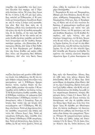 νταχόθεν γὰρ ὠφελεῖσθαι τοῖς ἐμοὶ συνο-
ῦσιν ἐξουσίαν ἐγὼ παρέχω. καὶ ὁ Ἡρα-
κλῆς ἀκούσας ταῦτα, Ὦ γύναι, ἔφη, ὄνομα
δέ σοι τί ἐστιν; ἡ δέ, Οἱ μὲν ἐμοὶ φίλοι,
ἔφη, καλοῦσί με Εὐδαιμονίαν, οἱ δὲ μισο-
ῦντές με ὑποκοριζόμενοι ὀνομάζουσι Κακί-
αν. καὶ ἐν τούτῳ ἡ ἑτέρα γυνὴ προσελθο-
ῦσα εἶπε· Καὶ ἐγὼ ἥκω πρὸς σέ, ὦ
Ἡράκλεις, εἰδυῖα τοὺς γεννήσαντάς σε καὶ
τὴν φύσιν τὴν σὴν ἐν τῇ παιδείᾳ καταμαθο-
ῦσα, ἐξ ὧν ἐλπίζω, εἰ τὴν πρὸς ἐμὲ ὁδὸν
τράποιο, σφόδρ' ἄν σε τῶν καλῶν καὶ σε-
μνῶν ἀγαθὸν ἐργάτην γενέσθαι καὶ ἐμὲ ἔτι
πολὺ ἐντιμοτέραν καὶ ἐπ' ἀγαθοῖς διαπρε-
πεστέραν φανῆναι. οὐκ ἐξαπατήσω δέ σε
προοιμίοις ἡδονῆς, ἀλλ' ᾗπερ οἱ θεοὶ διέθε-
σαν τὰ ὄντα διηγήσομαι μετ' ἀληθείας.
τῶν γὰρ ὄντων ἀγαθῶν καὶ καλῶν οὐδὲν
ἄνευ πόνου καὶ ἐπιμελείας θεοὶ διδόασιν
ἀνθρώποις, ἀλλ' εἴτε τοὺς θεοὺς ἵλεως
84
εἶναι, οὐδεὶς ἂν νομίσειεν εὖ σε ποιήσας
χάριν ἀπολήψεσθαι.
3 Χαιρεφῶντα δέ ποτε καὶ Χαιρεκράτην,
ἀδελφὼ μὲν ὄντε ἀλλήλοιν, ἑαυτῷ δὲ γνω-
ρίμω, αἰσθόμενος διαφερομένω, ἰδὼν τὸν
Χαιρεκράτην, Εἰπέ μοι, ἔφη, ὦ Χαιρέκρα-
τες, οὐ δήπου καὶ σὺ εἶ τῶν τοιούτων ἀν-
θρώπων, οἳ χρησιμώτερον νομίζουσι χρή-
ματα ἢ ἀδελφούς; καὶ ταῦτα τῶν μὲν
ἀφρόνων ὄντων, τοῦ δὲ φρονίμου, καὶ τῶν
μὲν βοηθείας δεομένων, τοῦ δὲ βοηθεῖν δυ-
ναμένου, καὶ πρὸς τούτοις τῶν μὲν
πλειόνων ὑπαρχόντων, τοῦ δὲ ἑνός. θαυμα-
στὸν δὲ καὶ τοῦτο, εἴ τις τοὺς μὲν ἀδελφο-
ὺς ζημίαν ἡγεῖται, ὅτι οὐ καὶ τὰ τῶν ἀδελ-
φῶν κέκτηται, τοὺς δὲ πολίτας οὐχ ἡγεῖται
ζημίαν, ὅτι οὐ καὶ τὰ τῶν πολιτῶν ἔχει,
ἀλλ' ἐνταῦθα μὲν δύνανται λογίζεσθαι ὅτι
κρεῖττον σὺν πολλοῖς οἰκοῦντα ἀσφαλῶς
τἀρκοῦντα ἔχειν ἢ μόνον διαιτώμενον τὰ
97
νομίζεις ἀργύριον καὶ χρυσίον οὐδὲν βελτί-
ους ποιεῖν τοὺς ἀνθρώπους, τὰς δὲ τῶν σο-
φῶν ἀνδρῶν γνώμας ἀρετῇ πλουτίζειν τοὺς
κεκτημένους. καὶ ὁ Εὐθύδημος ἔχαιρεν
ἀκούων ταῦτα, νομίζων δοκεῖν τῷ Σω-
κράτει ὀρθῶς μετιέναι τὴν σοφίαν. ὁ δὲ κα-
ταμαθὼν αὐτὸν ἡσθέντα τῷ ἐπαίνῳ τούτῳ,
Τί δὲ δὴ βουλόμενος ἀγαθὸς γενέσθαι, ἔφη,
ὦ Εὐθύδημε, συλλέγεις τὰ γράμματα; ἐπεὶ
δὲ διεσιώπησεν ὁ Εὐθύδημος σκοπῶν ὅ τι
ἀποκρίναιτο, πάλιν ὁ Σωκράτης, Ἆρα μὴ
ἰατρός; ἔφη· πολλὰ γὰρ καὶ ἰατρῶν ἐστι
συγγράμματα. καὶ ὁ Εὐθύδημος, Μὰ Δί',
ἔφη, οὐκ ἔγωγε. Ἀλλὰ μὴ ἀρχιτέκτων βού-
λει γενέσθαι; γνωμονικοῦ γὰρ ἀνδρὸς καὶ
τοῦτο δεῖ. Οὔκουν ἔγωγ', ἔφη. Ἀλλὰ μὴ
γεωμέτρης ἐπιθυμεῖς, ἔφη, γενέσθαι ἀγα-
θός, ὥσπερ ὁ Θεόδωρος; Οὐδὲ γεωμέτρης,
ἔφη. Ἀλλὰ μὴ ἀστρολόγος, ἔφη, βούλει γε-
νέσθαι; ὡς δὲ καὶ τοῦτο ἠρνεῖτο, Ἀλλὰ μὴ
228
ἔφη, πρὸς τὴν δικαιοσύνην. Λέγεις, ἔφη,
σὺ οὐδὲ πρὸς τοὺς φίλους ἅπαντα δεῖν
ἁπλοίζεσθαι; Μὰ Δί' οὐ δῆτα, ἔφη· ἀλλὰ
μετατίθεμαι τὰ εἰρημένα, εἴπερ ἔξεστι. Δεῖ
γέ τοι, ἔφη ὁ Σωκράτης, ἐξεῖναι πολὺ μᾶλ-
λον ἢ μὴ ὀρθῶς τιθέναι. τῶν δὲ δὴ τοὺς φί-
λους ἐξαπατώντων ἐπὶ βλάβῃ, ἵνα μηδὲ το-
ῦτο παραλίπωμεν ἄσκεπτον, πότερος ἀδι-
κώτερός ἐστιν, ὁ ἑκὼν ἢ ὁ ἄκων; Ἀλλ', ὦ
Σώκρατες, οὐκέτι μὲν ἔγωγε πιστεύω οἷς
ἀποκρίνομαι· καὶ γὰρ τὰ πρόσθεν πάντα
νῦν ἄλλως ἔχειν δοκεῖ μοι, ἢ ὡς ἐγὼ τότε
ᾤμην· ὅμως δὲ εἰρήσθω μοι ἀδικώτερον
εἶναι τὸν ἑκόντα ψευδόμενον τοῦ ἄκοντος.
Δοκεῖ δέ σοι μάθησις καὶ ἐπιστήμη τοῦ δι-
καίου εἶναι ὥσπερ τῶν γραμμάτων; Ἔμοι-
γε. Πότερον δὲ γραμματικώτερον κρίνεις,
ὃς ἂν ἑκὼν μὴ ὀρθῶς γράφῃ καὶ ἀναγι-
γνώσκῃ ἢ ὃς ἂν ἄκων; Ὃς ἂν ἑκών, ἔγω-
γε· δύναιτο γὰρ ἄν, ὁπότε βούλοιτο, καὶ
233
 