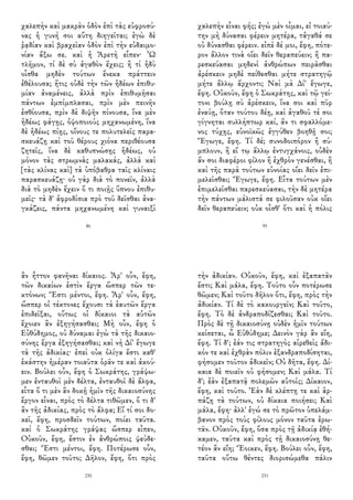χαλεπὴν καὶ μακρὰν ὁδὸν ἐπὶ τὰς εὐφροσύ-
νας ἡ γυνή σοι αὕτη διηγεῖται; ἐγὼ δὲ
ῥᾳδίαν καὶ βραχεῖαν ὁδὸν ἐπὶ τὴν εὐδαιμο-
νίαν ἄξω σε. καὶ ἡ Ἀρετὴ εἶπεν· Ὦ
τλῆμον, τί δὲ σὺ ἀγαθὸν ἔχεις; ἢ τί ἡδὺ
οἶσθα μηδὲν τούτων ἕνεκα πράττειν
ἐθέλουσα; ἥτις οὐδὲ τὴν τῶν ἡδέων ἐπιθυ-
μίαν ἀναμένεις, ἀλλὰ πρὶν ἐπιθυμῆσαι
πάντων ἐμπίμπλασαι, πρὶν μὲν πεινῆν
ἐσθίουσα, πρὶν δὲ διψῆν πίνουσα, ἵνα μὲν
ἡδέως φάγῃς, ὀψοποιοὺς μηχανωμένη, ἵνα
δὲ ἡδέως πίῃς, οἴνους τε πολυτελεῖς παρα-
σκευάζῃ καὶ τοῦ θέρους χιόνα περιθέουσα
ζητεῖς, ἵνα δὲ καθυπνώσῃς ἡδέως, οὐ
μόνον τὰς στρωμνὰς μαλακάς, ἀλλὰ καὶ
[τὰς κλίνας καὶ] τὰ ὑπόβαθρα ταῖς κλίναις
παρασκευάζῃ· οὐ γὰρ διὰ τὸ πονεῖν, ἀλλὰ
διὰ τὸ μηδὲν ἔχειν ὅ τι ποιῇς ὕπνου ἐπιθυ-
μεῖς· τὰ δ' ἀφροδίσια πρὸ τοῦ δεῖσθαι ἀνα-
γκάζεις, πάντα μηχανωμένη καὶ γυναιξὶ
86
χαλεπὴν εἶναι φής; ἐγὼ μὲν οἶμαι, εἰ τοιαύ-
την μὴ δύνασαι φέρειν μητέρα, τἀγαθά σε
οὐ δύνασθαι φέρειν. εἰπὲ δέ μοι, ἔφη, πότε-
ρον ἄλλον τινὰ οἴει δεῖν θεραπεύειν; ἢ πα-
ρεσκεύασαι μηδενὶ ἀνθρώπων πειρᾶσθαι
ἀρέσκειν μηδὲ πείθεσθαι μήτε στρατηγῷ
μήτε ἄλλῳ ἄρχοντι; Ναὶ μὰ Δί' ἔγωγε,
ἔφη. Οὐκοῦν, ἔφη ὁ Σωκράτης, καὶ τῷ γεί-
τονι βούλῃ σὺ ἀρέσκειν, ἵνα σοι καὶ πῦρ
ἐναύῃ, ὅταν τούτου δέῃ, καὶ ἀγαθοῦ τέ σοι
γίγνηται συλλήπτωρ καί, ἄν τι σφαλλόμε-
νος τύχῃς, εὐνοϊκῶς ἐγγύθεν βοηθῇ σοι;
Ἔγωγε, ἔφη. Τί δέ; συνοδοιπόρον ἢ σύ-
μπλουν, ἢ εἴ τῳ ἄλλῳ ἐντυγχάνοις, οὐδὲν
ἄν σοι διαφέροι φίλον ἢ ἐχθρὸν γενέσθαι, ἢ
καὶ τῆς παρὰ τούτων εὐνοίας οἴει δεῖν ἐπι-
μελεῖσθαι; Ἔγωγε, ἔφη. Εἶτα τούτων μὲν
ἐπιμελεῖσθαι παρεσκεύασαι, τὴν δὲ μητέρα
τὴν πάντων μάλιστά σε φιλοῦσαν οὐκ οἴει
δεῖν θεραπεύειν; οὐκ οἶσθ' ὅτι καὶ ἡ πόλις
95
ἂν ἧττον φανῆναι δίκαιος. Ἆρ' οὖν, ἔφη,
τῶν δικαίων ἐστὶν ἔργα ὥσπερ τῶν τε-
κτόνων; Ἔστι μέντοι, ἔφη. Ἆρ' οὖν, ἔφη,
ὥσπερ οἱ τέκτονες ἔχουσι τὰ ἑαυτῶν ἔργα
ἐπιδεῖξαι, οὕτως οἱ δίκαιοι τὰ αὑτῶν
ἔχοιεν ἂν ἐξηγήσασθαι; Μὴ οὖν, ἔφη ὁ
Εὐθύδημος, οὐ δύναμαι ἐγὼ τὰ τῆς δικαιο-
σύνης ἔργα ἐξηγήσασθαι; καὶ νὴ Δί' ἔγωγε
τὰ τῆς ἀδικίας· ἐπεὶ οὐκ ὀλίγα ἔστι καθ'
ἑκάστην ἡμέραν τοιαῦτα ὁρᾶν τε καὶ ἀκού-
ειν. Βούλει οὖν, ἔφη ὁ Σωκράτης, γράψω-
μεν ἐνταυθοῖ μὲν δέλτα, ἐνταυθοῖ δὲ ἄλφα,
εἶτα ὅ τι μὲν ἂν δοκῇ ἡμῖν τῆς δικαιοσύνης
ἔργον εἶναι, πρὸς τὸ δέλτα τιθῶμεν, ὅ τι δ'
ἂν τῆς ἀδικίας, πρὸς τὸ ἄλφα; Εἴ τί σοι δο-
κεῖ, ἔφη, προσδεῖν τούτων, ποίει ταῦτα.
καὶ ὁ Σωκράτης γράψας ὥσπερ εἶπεν,
Οὐκοῦν, ἔφη, ἔστιν ἐν ἀνθρώποις ψεύδε-
σθαι; Ἔστι μέντοι, ἔφη. Ποτέρωσε οὖν,
ἔφη, θῶμεν τοῦτο; Δῆλον, ἔφη, ὅτι πρὸς
230
τὴν ἀδικίαν. Οὐκοῦν, ἔφη, καὶ ἐξαπατᾶν
ἔστι; Καὶ μάλα, ἔφη. Τοῦτο οὖν ποτέρωσε
θῶμεν; Καὶ τοῦτο δῆλον ὅτι, ἔφη, πρὸς τὴν
ἀδικίαν. Τί δὲ τὸ κακουργεῖν; Καὶ τοῦτο,
ἔφη. Τὸ δὲ ἀνδραποδίζεσθαι; Καὶ τοῦτο.
Πρὸς δὲ τῇ δικαιοσύνῃ οὐδὲν ἡμῖν τούτων
κείσεται, ὦ Εὐθύδημε; Δεινὸν γὰρ ἂν εἴη,
ἔφη. Τί δ'; ἐάν τις στρατηγὸς αἱρεθεὶς ἄδι-
κόν τε καὶ ἐχθρὰν πόλιν ἐξανδραποδίσηται,
φήσομεν τοῦτον ἀδικεῖν; Οὐ δῆτα, ἔφη. Δί-
καια δὲ ποιεῖν οὐ φήσομεν; Καὶ μάλα. Τί
δ'; ἐὰν ἐξαπατᾷ πολεμῶν αὐτοῖς; Δίκαιον,
ἔφη, καὶ τοῦτο. Ἐὰν δὲ κλέπτῃ τε καὶ ἁρ-
πάζῃ τὰ τούτων, οὐ δίκαια ποιήσει; Καὶ
μάλα, ἔφη· ἀλλ' ἐγώ σε τὸ πρῶτον ὑπελάμ-
βανον πρὸς τοὺς φίλους μόνον ταῦτα ἐρω-
τᾶν. Οὐκοῦν, ἔφη, ὅσα πρὸς τῇ ἀδικίᾳ ἐθή-
καμεν, ταῦτα καὶ πρὸς τῇ δικαιοσύνῃ θε-
τέον ἂν εἴη; Ἔοικεν, ἔφη. Βούλει οὖν, ἔφη,
ταῦτα οὕτω θέντες διορισώμεθα πάλιν
231
 