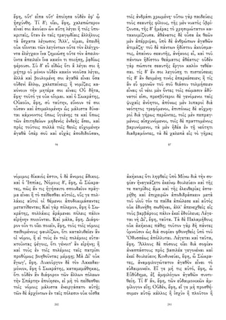 ἔφη, οὔτ' εἶπα οὔτ' ἐποίησα οὐδὲν ἐφ' ᾧ
ᾐσχύνθη. Τί δ'; οἴει, ἔφη, χαλεπώτερον
εἶναί σοι ἀκούειν ὧν αὕτη λέγει ἢ τοῖς ὑπο-
κριταῖς, ὅταν ἐν ταῖς τραγῳδίαις ἀλλήλους
τὰ ἔσχατα λέγωσιν; Ἀλλ', οἶμαι, ἐπειδὴ
οὐκ οἴονται τῶν λεγόντων οὔτε τὸν ἐλέγχο-
ντα ἐλέγχειν ἵνα ζημιώσῃ οὔτε τὸν ἀπειλο-
ῦντα ἀπειλεῖν ἵνα κακόν τι ποιήσῃ, ῥᾳδίως
φέρουσι. Σὺ δ' εὖ εἰδὼς ὅτι ἃ λέγει σοι ἡ
μήτηρ οὐ μόνον οὐδὲν κακὸν νοοῦσα λέγει,
ἀλλὰ καὶ βουλομένη σοι ἀγαθὰ εἶναι ὅσα
οὐδενὶ ἄλλῳ, χαλεπαίνεις; ἢ νομίζεις κα-
κόνουν τὴν μητέρα σοι εἶναι; Οὐ δῆτα,
ἔφη· τοῦτό γε οὐκ οἴομαι. καὶ ὁ Σωκράτης,
Οὐκοῦν, ἔφη, σὺ ταύτην, εὔνουν τέ σοι
οὖσαν καὶ ἐπιμελομένην ὡς μάλιστα δύνα-
ται κάμνοντος ὅπως ὑγιάνῃς τε καὶ ὅπως
τῶν ἐπιτηδείων μηδενὸς ἐνδεὴς ἔσει, καὶ
πρὸς τούτοις πολλὰ τοῖς θεοῖς εὐχομένην
ἀγαθὰ ὑπὲρ σοῦ καὶ εὐχὰς ἀποδιδοῦσαν,
94
τοῖς ἀνδράσι χρωμένη· οὕτω γὰρ παιδεύεις
τοὺς σεαυτῆς φίλους, τῆς μὲν νυκτὸς ὑβρί-
ζουσα, τῆς δ' ἡμέρας τὸ χρησιμώτατον κα-
τακοιμίζουσα. ἀθάνατος δὲ οὖσα ἐκ θεῶν
μὲν ἀπέρριψαι, ὑπὸ δὲ ἀνθρώπων ἀγαθῶν
ἀτιμάζῃ· τοῦ δὲ πάντων ἡδίστου ἀκούσμα-
τος, ἐπαίνου σεαυτῆς, ἀνήκοος εἶ, καὶ τοῦ
πάντων ἡδίστου θεάματος ἀθέατος· οὐδὲν
γὰρ πώποτε σεαυτῆς ἔργον καλὸν τεθέα-
σαι. τίς δ' ἄν σοι λεγούσῃ τι πιστεύσειε;
τίς δ' ἂν δεομένῃ τινὸς ἐπαρκέσειεν; ἢ τίς
ἂν εὖ φρονῶν τοῦ σοῦ θιάσου τολμήσειεν
εἶναι; οἳ νέοι μὲν ὄντες τοῖς σώμασιν ἀδύ-
νατοί εἰσι, πρεσβύτεροι δὲ γενόμενοι ταῖς
ψυχαῖς ἀνόητοι, ἀπόνως μὲν λιπαροὶ διὰ
νεότητος τρεφόμενοι, ἐπιπόνως δὲ αὐχμη-
ροὶ διὰ γήρως περῶντες, τοῖς μὲν πεπραγ-
μένοις αἰσχυνόμενοι, τοῖς δὲ πραττομένοις
βαρυνόμενοι, τὰ μὲν ἡδέα ἐν τῇ νεότητι
διαδραμόντες, τὰ δὲ χαλεπὰ εἰς τὸ γῆρας
87
νόμιμος δίκαιός ἐστιν, ὁ δὲ ἄνομος ἄδικος.
καὶ ὁ Ἱππίας, Νόμους δ', ἔφη, ὦ Σώκρα-
τες, πῶς ἄν τις ἡγήσαιτο σπουδαῖον πρᾶγ-
μα εἶναι ἢ τὸ πείθεσθαι αὐτοῖς, οὕς γε πολ-
λάκις αὐτοὶ οἱ θέμενοι ἀποδοκιμάσαντες
μετατίθενται; Καὶ γὰρ πόλεμον, ἔφη ὁ Σω-
κράτης, πολλάκις ἀράμεναι πόλεις πάλιν
εἰρήνην ποιοῦνται. Καὶ μάλα, ἔφη. Διάφο-
ρον οὖν τι οἴει ποιεῖν, ἔφη, τοὺς τοῖς νόμοις
πειθομένους φαυλίζων, ὅτι καταλυθεῖεν ἂν
οἱ νόμοι, ἢ εἰ τοὺς ἐν τοῖς πολέμοις εὐτα-
κτοῦντας ψέγοις, ὅτι γένοιτ' ἂν εἰρήνη; ἢ
καὶ τοὺς ἐν τοῖς πολέμοις ταῖς πατρίσι
προθύμως βοηθοῦντας μέμφῃ; Μὰ Δί' οὐκ
ἔγωγ', ἔφη. Λυκοῦργον δὲ τὸν Λακεδαι-
μόνιον, ἔφη ὁ Σωκράτης, καταμεμάθηκας,
ὅτι οὐδὲν ἂν διάφορον τῶν ἄλλων πόλεων
τὴν Σπάρτην ἐποίησεν, εἰ μὴ τὸ πείθεσθαι
τοῖς νόμοις μάλιστα ἐνειργάσατο αὐτῇ;
τῶν δὲ ἀρχόντων ἐν ταῖς πόλεσιν οὐκ οἶσθα
260
ἀκήκοας ὅτι ληφθεὶς ὑπὸ Μίνω διὰ τὴν σο-
φίαν ἠναγκάζετο ἐκείνῳ δουλεύειν καὶ τῆς
τε πατρίδος ἅμα καὶ τῆς ἐλευθερίας ἐστε-
ρήθη καὶ ἐπιχειρῶν ἀποδιδράσκειν μετὰ
τοῦ υἱοῦ τόν τε παῖδα ἀπώλεσε καὶ αὐτὸς
οὐκ ἐδυνήθη σωθῆναι, ἀλλ' ἀπενεχθεὶς εἰς
τοὺς βαρβάρους πάλιν ἐκεῖ ἐδούλευε; Λέγε-
ται νὴ Δί', ἔφη, ταῦτα. Τὰ δὲ Παλαμήδους
οὐκ ἀκήκοας πάθη; τοῦτον γὰρ δὴ πάντες
ὑμνοῦσιν ὡς διὰ σοφίαν φθονηθεὶς ὑπὸ τοῦ
Ὀδυσσέως ἀπόλλυται. Λέγεται καὶ ταῦτα,
ἔφη. Ἄλλους δὲ πόσους οἴει διὰ σοφίαν
ἀνασπάστους πρὸς βασιλέα γεγονέναι καὶ
ἐκεῖ δουλεύειν; Κινδυνεύει, ἔφη, ὦ Σώκρα-
τες, ἀναμφιλογώτατον ἀγαθὸν εἶναι τὸ
εὐδαιμονεῖν. Εἴ γε μή τις αὐτό, ἔφη, ὦ
Εὐθύδημε, ἐξ ἀμφιλόγων ἀγαθῶν συντι-
θείη. Τί δ' ἄν, ἔφη, τῶν εὐδαιμονικῶν ἀμ-
φίλογον εἴη; Οὐδέν, ἔφη, εἴ γε μὴ προσθή-
σομεν αὐτῷ κάλλος ἢ ἰσχὺν ἢ πλοῦτον ἢ
241
 