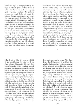 ἀποθέμενοι. ἐγὼ δὲ σύνειμι μὲν θεοῖς, σύ-
νειμι δὲ ἀνθρώποις τοῖς ἀγαθοῖς· ἔργον δὲ
καλὸν οὔτε θεῖον οὔτ' ἀνθρώπειον χωρὶς
ἐμοῦ γίγνεται. τιμῶμαι δὲ μάλιστα
πάντων καὶ παρὰ θεοῖς καὶ παρὰ ἀν-
θρώποις οἷς προσήκω, ἀγαπητὴ μὲν συνερ-
γὸς τεχνίταις, πιστὴ δὲ φύλαξ οἴκων δε-
σπόταις, εὐμενὴς δὲ παραστάτις οἰκέταις,
ἀγαθὴ δὲ συλλήπτρια τῶν ἐν εἰρήνῃ πόνων,
βεβαία δὲ τῶν ἐν πολέμῳ σύμμαχος ἔρ-
γων, ἀρίστη δὲ φιλίας κοινωνός. ἔστι δὲ
τοῖς μὲν ἐμοῖς φίλοις ἡδεῖα μὲν καὶ ἀπράγ-
μων σίτων καὶ ποτῶν ἀπόλαυσις· ἀνέχο-
νται γὰρ ἕως ἂν ἐπιθυμήσωσιν αὐτῶν·
ὕπνος δ' αὐτοῖς πάρεστιν ἡδίων ἢ τοῖς
ἀμόχθοις, καὶ οὔτε ἀπολείποντες αὐτὸν
ἄχθονται οὔτε διὰ τοῦτον μεθιᾶσι τὰ δέο-
ντα πράττειν. καὶ οἱ μὲν νέοι τοῖς τῶν πρε-
σβυτέρων ἐπαίνοις χαίρουσιν, οἱ δὲ γεραί-
τεροι ταῖς τῶν νέων τιμαῖς ἀγάλλονται·
88
ἱκανώτερον εἶναι διδάξαι, πέμπουσι πρὸς
τοῦτον δαπανῶντες, καὶ ἐπιμελοῦνται
πάντα ποιοῦντες ὅπως οἱ παῖδες αὐτοῖς
γένωνται ὡς δυνατὸν βέλτιστοι. πρὸς τα-
ῦτα ὁ νεανίσκος εἶπεν· Ἀλλά τοι εἰ καὶ
πάντα ταῦτα πεποίηκε καὶ ἄλλα τούτων
πολλαπλάσια, οὐδεὶς ἂν δύναιτο αὐτῆς ἀνα-
σχέσθαι τὴν χαλεπότητα. καὶ ὁ Σωκράτης,
Πότερα δέ, ἔφη, οἴει θηρίου ἀγριότητα δυ-
σφορωτέραν εἶναι ἢ μητρός; Ἐγὼ μὲν
οἶμαι, ἔφη, τῆς μητρός, τῆς γε τοιαύτης.
Ἤδη πώποτε οὖν ἢ δακοῦσα κακόν τί σοι
ἔδωκεν ἢ λακτίσασα, οἷα ὑπὸ θηρίων ἤδη
πολλοὶ ἔπαθον; Ἀλλὰ νὴ Δία, ἔφη, λέγει ἃ
οὐκ ἄν τις ἐπὶ τῷ βίῳ παντὶ βούλοιτο ἀκο-
ῦσαι. Σὺ δὲ πόσα, ἔφη ὁ Σωκράτης, οἴει
ταύτῃ [δυσάνεκτα] καὶ τῇ φωνῇ καὶ τοῖς
ἔργοις ἐκ παιδίου δυσκολαίνων καὶ ἡμέρας
καὶ νυκτὸς πράγματα παρασχεῖν, πόσα δὲ
λυπῆσαι κάμνων; Ἀλλ' οὐδεπώποτε αὐτήν,
93
δόξαν ἢ καί τι ἄλλο τῶν τοιούτων. Ἀλλὰ
νὴ Δία προσθήσομεν, ἔφη· πῶς γὰρ ἄν τις
ἄνευ τούτων εὐδαιμονοίη; Νὴ Δί', ἔφη,
προσθήσομεν ἄρα, ἐξ ὧν πολλὰ καὶ χαλεπὰ
συμβαίνει τοῖς ἀνθρώποις· πολλοὶ μὲν γὰρ
διὰ τὸ κάλλος ὑπὸ τῶν ἐπὶ τοῖς ὡραίοις
παρακεκινηκότων διαφθείρονται, πολλοὶ δὲ
διὰ τὴν ἰσχὺν μείζοσιν ἔργοις ἐπιχειρο-
ῦντες οὐ μικροῖς κακοῖς περιπίπτουσι, πολ-
λοὶ δὲ διὰ τὸν πλοῦτον διαθρυπτόμενοί τε
καὶ ἐπιβουλευόμενοι ἀπόλλυνται, πολλοὶ δὲ
διὰ δόξαν καὶ πολιτικὴν δύναμιν μεγάλα
κακὰ πεπόνθασιν. Ἀλλὰ μήν, ἔφη, εἴ γε
μηδὲ τὸ εὐδαιμονεῖν ἐπαινῶν ὀρθῶς λέγω,
ὁμολογῶ μηδ' ὅ τι πρὸς τοὺς θεοὺς εὔχε-
σθαι χρὴ εἰδέναι. Ἀλλὰ ταῦτα μέν, ἔφη ὁ
Σωκράτης, ἴσως διὰ τὸ σφόδρα πιστεύειν
εἰδέναι οὐδ' ἔσκεψαι· ἐπεὶ δὲ πόλεως δημο-
κρατουμένης παρασκευάζῃ προεστάναι,
δῆλον ὅτι δημοκρατίαν γε οἶσθα τί ἐστι.
242
ἃ μὴ πράττουσι, ταῦτα λέγεις. Ἀλλ' ᾤμην
ἔγωγ', ἔφη ὁ Σωκράτης, τὸ μὴ θέλειν ἀδι-
κεῖν ἱκανὸν δικαιοσύνης ἐπίδειγμα εἶναι. εἰ
δέ σοι μὴ δοκεῖ, σκέψαι ἐὰν τόδε σοι μᾶλ-
λον ἀρέσκῃ· φημὶ γὰρ ἐγὼ τὸ νόμιμον δί-
καιον εἶναι. Ἆρα τὸ αὐτὸ λέγεις, ὦ Σώκρα-
τες, νόμιμόν τε καὶ δίκαιον εἶναι; Ἔγωγε,
ἔφη. Οὐ γὰρ αἰσθάνομαί σου ὁποῖον νόμι-
μον ἢ ποῖον δίκαιον λέγεις. Νόμους δὲ
πόλεως, ἔφη, γιγνώσκεις; Ἔγωγε, ἔφη.
Καὶ τίνας τούτους νομίζεις; Ἃ οἱ πολῖται,
ἔφη, συνθέμενοι ἅ τε δεῖ ποιεῖν καὶ ὧν
ἀπέχεσθαι ἐγράψαντο. Οὐκοῦν, ἔφη, νόμι-
μος μὲν ἂν εἴη ὁ κατὰ ταῦτα πολιτευόμε-
νος, ἄνομος δὲ ὁ ταῦτα παραβαίνων; Πάνυ
μὲν οὖν, ἔφη. Οὐκοῦν καὶ δίκαια μὲν ἂν
πράττοι ὁ τούτοις πειθόμενος, ἄδικα δ' ὁ
τούτοις ἀπειθῶν; Πάνυ μὲν οὖν. Οὐκοῦν ὁ
μὲν τὰ δίκαια πράττων δίκαιος, ὁ δὲ τὰ
ἄδικα ἄδικος; Πῶς γὰρ οὔ; Ὁ μὲν ἄρα
259
 