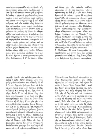 παισὶ προπαρασκευάζει πάντα, ὅσα ἂν οἴη-
ται συνοίσειν αὐτοῖς πρὸς τὸν βίον, καὶ τα-
ῦτα ὡς ἂν δύνηται πλεῖστα· ἡ δὲ γυνὴ ὑπο-
δεξαμένη τε φέρει τὸ φορτίον τοῦτο, βαρυ-
νομένη τε καὶ κινδυνεύουσα περὶ τοῦ βίου
καὶ μεταδιδοῦσα τῆς τροφῆς, ᾗ καὶ αὐτὴ
τρέφεται, καὶ σὺν πολλῷ πόνῳ διενεγκο-
ῦσα καὶ τεκοῦσα τρέφει τε καὶ ἐπιμελεῖται,
οὔτε προπεπονθυῖα οὐδὲν ἀγαθὸν οὔτε γι-
γνῶσκον τὸ βρέφος ὑφ' ὅτου εὖ πάσχει,
οὐδὲ σημαίνειν δυνάμενον ὅτου δεῖται, ἀλλ'
αὐτὴ στοχαζομένη τά τε συμφέροντα καὶ
τὰ κεχαρισμένα πειρᾶται ἐκπληροῦν, καὶ
τρέφει πολὺν χρόνον καὶ ἡμέρας καὶ νυ-
κτὸς ὑπομένουσα πονεῖν, οὐκ εἰδυῖα εἴ τινα
τούτων χάριν ἀπολήψεται. καὶ οὐκ ἀρκεῖ
θρέψαι μόνον, ἀλλὰ καί, ἐπειδὰν δόξωσιν
ἱκανοὶ εἶναι οἱ παῖδες μανθάνειν τι, ἃ μὲν
ἂν αὐτοὶ ἔχωσιν οἱ γονεῖς ἀγαθὰ πρὸς τὸν
βίον, διδάσκουσιν, ἃ δ' ἂν οἴωνται ἄλλον
92
καὶ ἡδέως μὲν τῶν παλαιῶν πράξεων
μέμνηνται, εὖ δὲ τὰς παρούσας ἥδονται
πράττοντες, δι' ἐμὲ φίλοι μὲν θεοῖς ὄντες,
ἀγαπητοὶ δὲ φίλοις, τίμιοι δὲ πατρίσιν·
ὅταν δ' ἔλθῃ τὸ πεπρωμένον τέλος, οὐ μετὰ
λήθης ἄτιμοι κεῖνται, ἀλλὰ μετὰ μνήμης
τὸν ἀεὶ χρόνον ὑμνούμενοι θάλλουσι. τοια-
ῦτά σοι, ὦ παῖ τοκέων ἀγαθῶν Ἡράκλεις,
ἔξεστι διαπονησαμένῳ τὴν μακαριστο-
τάτην εὐδαιμονίαν κεκτῆσθαι. οὕτω πως
διώκει Πρόδικος τὴν ὑπ' Ἀρετῆς Ἡρα-
κλέους παίδευσιν· ἐκόσμησε μέντοι τὰς
γνώμας ἔτι μεγαλειοτέροις ῥήμασιν ἢ ἐγὼ
νῦν. σοὶ δ' οὖν ἄξιον, ὦ Ἀρίστιππε, τούτων
ἐνθυμουμένῳ πειρᾶσθαί τι καὶ τῶν εἰς τὸν
μέλλοντα χρόνον τοῦ βίου φροντίζειν.
2 Αἰσθόμενος δέ ποτε Λαμπροκλέα τὸν
πρεσβύτατον υἱὸν αὐτοῦ πρὸς τὴν μητέρα
χαλεπαίνοντα, Εἰπέ μοι, ἔφη, ὦ παῖ, οἶσθά
τινας ἀνθρώπους ἀχαρίστους καλουμένους;
89
ταγελᾷς ἐρωτῶν μὲν καὶ ἐλέγχων πάντας,
αὐτὸς δ' οὐδενὶ θέλων ὑπέχειν λόγον οὐδὲ
γνώμην ἀποφαίνεσθαι περὶ οὐδενός. Τί δέ,
ὦ Ἱππία; ἔφη, οὐκ ᾔσθησαι ὅτι ἐγὼ ἃ δο-
κεῖ μοι δίκαια εἶναι οὐδὲν παύομαι ἀποδει-
κνύμενος; Καὶ ποῖος δή σοι, ἔφη, οὗτος ὁ
λόγος ἐστίν; Εἰ δὲ μὴ λόγῳ, ἔφη, ἀλλ'
ἔργῳ ἀποδείκνυμαι· ἢ οὐ δοκεῖ σοι ἀξιο-
τεκμαρτότερον τοῦ λόγου τὸ ἔργον εἶναι;
Πολύ γε νὴ Δί', ἔφη· δίκαια μὲν γὰρ λέγο-
ντες πολλοὶ ἄδικα ποιοῦσι, δίκαια δὲ πράτ-
των οὐδ' ἂν εἷς ἄδικος εἴη. Ἤισθησαι οὖν
πώποτέ μου ἢ ψευδομαρτυροῦντος ἢ συκο-
φαντοῦντος ἢ φίλους ἢ πόλιν εἰς στάσιν ἐμ-
βάλλοντος ἢ ἄλλο τι ἄδικον πράττοντος;
Οὐκ ἔγωγ', ἔφη. Τὸ δὲ τῶν ἀδίκων ἀπέχε-
σθαι οὐ δίκαιον ἡγῇ; Δῆλος εἶ, ἔφη, ὦ
Σώκρατες, καὶ νῦν διαφεύγειν ἐγχειρῶν τὸ
ἀποδείκνυσθαι γνώμην, ὅ τι νομίζεις τὸ δί-
καιον· οὐ γὰρ ἃ πράττουσιν οἱ δίκαιοι, ἀλλ'
258
Πάντως δήπου, ἔφη. Δοκεῖ οὖν σοι δυνατὸν
εἶναι δημοκρατίαν εἰδέναι μὴ εἰδότα
δῆμον; Μὰ Δί' οὐκ ἔμοιγε. Καὶ δῆμον ἄρ'
οἶσθα τί ἐστιν; Οἶμαι ἔγωγε. Καὶ τί νομί-
ζεις δῆμον εἶναι; Τοὺς πένητας τῶν πολι-
τῶν ἔγωγε. Καὶ τοὺς πένητας ἄρα οἶσθα;
Πῶς γὰρ οὔ; Ἆρ' οὖν καὶ τοὺς πλουσίους
οἶσθα; Οὐδέν γε ἧττον ἢ καὶ τοὺς πένητας.
Ποίους δὲ πένητας καὶ ποίους πλουσίους
καλεῖς; Τοὺς μέν, οἶμαι, μὴ ἱκανὰ ἔχοντας
εἰς ἃ δεῖ τελεῖν πένητας, τοὺς δὲ πλείω
τῶν ἱκανῶν πλουσίους. Καταμεμάθηκας
οὖν ὅτι ἐνίοις μὲν πάνυ ὀλίγα ἔχουσιν οὐ
μόνον ἀρκεῖ ταῦτα, ἀλλὰ καὶ περιποιοῦνται
ἀπ' αὐτῶν, ἐνίοις δὲ πάνυ πολλὰ οὐχ ἱκανά
ἐστι; Καὶ νὴ Δί', ἔφη ὁ Εὐθύδημος, ὀρθῶς
γάρ με ἀναμιμνῄσκεις, οἶδα [γὰρ] καὶ τυ-
ράννους τινάς, οἳ δι' ἔνδειαν ὥσπερ οἱ ἀπο-
ρώτατοι ἀναγκάζονται ἀδικεῖν. Οὐκοῦν,
ἔφη ὁ Σωκράτης, εἴ γε ταῦτα οὕτως ἔχει,
243
 
