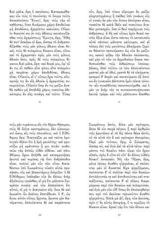 Καὶ μάλα, ἔφη ὁ νεανίσκος. Καταμεμάθη-
κας οὖν τοὺς τί ποιοῦντας τὸ ὄνομα τοῦτο
ἀποκαλοῦσιν; Ἔγωγ', ἔφη· τοὺς γὰρ εὖ
παθόντας, ὅταν δυνάμενοι χάριν ἀποδοῦναι
μὴ ἀποδῶσιν, ἀχαρίστου καλοῦσιν. Οὐκο-
ῦν δοκοῦσί σοι ἐν τοῖς ἀδίκοις καταλογίζε-
σθαι τοὺς ἀχαρίστους; Ἔμοιγε, ἔφη. Ἤδη
δέ ποτ' ἐσκέψω εἰ ἄρα, ὥσπερ τὸ ἀνδραπο-
δίζεσθαι τοὺς μὲν φίλους ἄδικον εἶναι δο-
κεῖ, τοὺς δὲ πολεμίους δίκαιον εἶναι, οὕτω
καὶ τὸ ἀχαριστεῖν πρὸς μὲν τοὺς φίλους
ἄδικόν ἐστι, πρὸς δὲ τοὺς πολεμίους δί-
καιον; Καὶ μάλα, ἔφη· καὶ δοκεῖ μοι, ὑφ' οὗ
ἄν τις εὖ παθὼν εἴτε φίλου εἴτε πολεμίου
μὴ πειρᾶται χάριν ἀποδιδόναι, ἄδικος
εἶναι. Οὐκοῦν, εἴ γ' οὕτως ἔχει τοῦτο, εἰλι-
κρινής τις ἂν εἴη ἀδικία ἡ ἀχαριστία; συ-
νωμολόγει. Οὐκοῦν ὅσῳ ἄν τις μείζω ἀγα-
θὰ παθὼν μὴ ἀποδιδῷ χάριν, τοσούτῳ ἀδι-
κώτερος ἂν εἴη; συνέφη καὶ τοῦτο. Τίνας
90
οὖν, ἔφη, ὑπὸ τίνων εὕροιμεν ἂν μείζω
εὐηργετημένους ἢ παῖδας ὑπὸ γονέων; οὓς
οἱ γονεῖς ἐκ μὲν οὐκ ὄντων ἐποίησαν εἶναι,
τοσαῦτα δὲ καλὰ ἰδεῖν καὶ τοσούτων ἀγα-
θῶν μετασχεῖν, ὅσα οἱ θεοὶ παρέχουσι τοῖς
ἀνθρώποις· ἃ δὴ καὶ οὕτως ἡμῖν δοκεῖ πα-
ντὸς ἄξια εἶναι ὥστε πάντες τὸ καταλιπεῖν
αὐτὰ πάντων μάλιστα φεύγομεν, καὶ αἱ
πόλεις ἐπὶ τοῖς μεγίστοις ἀδικήμασι ζημί-
αν θάνατον πεποιήκασιν ὡς οὐκ ἂν μείζο-
νος κακοῦ φόβῳ τὴν ἀδικίαν παύσαντες.
καὶ μὴν οὐ τῶν γε ἀφροδισίων ἕνεκα παι-
δοποιεῖσθαι τοὺς ἀνθρώπους ὑπολαμ-
βάνεις, ἐπεὶ τούτου γε τῶν ἀπολυσόντων
μεσταὶ μὲν αἱ ὁδοί, μεστὰ δὲ τὰ οἰκήματα.
φανεροὶ δ' ἐσμὲν καὶ σκοπούμενοι ἐξ ὁποί-
ων ἂν γυναικῶν βέλτιστα ἡμῖν τέκνα γένοι-
το· αἷς συνελθόντες τεκνοποιούμεθα. καὶ ὁ
μέν γε ἀνὴρ τήν τε συντεκνοποιήσουσαν
ἑαυτῷ τρέφει καὶ τοῖς μέλλουσιν ἔσεσθαι
91
τοὺς μὲν τυράννους εἰς τὸν δῆμον θήσομεν,
τοὺς δὲ ὀλίγα κεκτημένους, ἐὰν οἰκονομι-
κοὶ ὦσιν, εἰς τοὺς πλουσίους. καὶ ὁ Εὐθύ-
δημος ἔφη· Ἀναγκάζει με καὶ ταῦτα ὁμο-
λογεῖν δῆλον ὅτι ἡ ἐμὴ φαυλότης· καὶ φρο-
ντίζω μὴ κράτιστον ᾖ μοι σιγᾶν· κινδυ-
νεύω γὰρ ἁπλῶς οὐδὲν εἰδέναι. καὶ πάνυ
ἀθύμως ἔχων ἀπῆλθε καὶ καταφρονήσας
ἑαυτοῦ καὶ νομίσας τῷ ὄντι ἀνδράποδον
εἶναι. πολλοὶ μὲν οὖν τῶν οὕτω διατε-
θέντων ὑπὸ Σωκράτους οὐκέτι αὐτῷ προ-
σῇσαν, οὓς καὶ βλακοτέρους ἐνόμιζεν· ὁ δὲ
Εὐθύδημος ὑπέλαβεν οὐκ ἂν ἄλλως ἀνὴρ
ἀξιόλογος γενέσθαι, εἰ μὴ ὅτι μάλιστα Σω-
κράτει συνείη· καὶ οὐκ ἀπελείπετο ἔτι
αὐτοῦ, εἰ μή τι ἀναγκαῖον εἴη· ἔνια δὲ καὶ
ἐμιμεῖτο ὧν ἐκεῖνος ἐπετήδευεν. ὁ δ', ὡς
ἔγνω αὐτὸν οὕτως ἔχοντα, ἥκιστα μὲν διε-
τάραττεν, ἁπλούστατα δὲ καὶ σαφέστατα
244
Σωκράτους ἐστίν, ἄλλα μὲν πρότερον,
ἄλλα δὲ νῦν πειρᾷ λέγειν; ἢ περὶ ἀριθμῶν
τοῖς ἐρωτῶσιν εἰ τὰ δὶς πέντε δέκα ἐστίν,
οὐ τὰ αὐτὰ νῦν ἃ καὶ πρότερον ἀποκρίνει;
Περὶ μὲν τούτων, ἔφη, ὦ Σώκρατες,
ὥσπερ σύ, καὶ ἐγὼ ἀεὶ τὰ αὐτὰ λέγω· περὶ
μέντοι τοῦ δικαίου πάνυ οἶμαι νῦν ἔχειν
εἰπεῖν, πρὸς ἃ οὔτε σὺ οὔτ' ἂν ἄλλος οὐδεὶς
δύναιτ' ἀντειπεῖν. Νὴ τὴν Ἥραν, ἔφη,
μέγα λέγεις ἀγαθὸν ηὑρηκέναι, εἰ παύσο-
νται μὲν οἱ δικασταὶ δίχα ψηφιζόμενοι,
παύσονται δ' οἱ πολῖται περὶ τῶν δικαίων
ἀντιλέγοντές τε καὶ ἀντιδικοῦντες καὶ στα-
σιάζοντες, παύσονται δ' αἱ πόλεις διαφε-
ρόμεναι περὶ τῶν δικαίων καὶ πολεμοῦσαι.
καὶ ἐγὼ μὲν οὐκ οἶδ' ὅπως ἂν ἀπολειφθείην
σου πρὸ τοῦ ἀκοῦσαι τηλικοῦτον ἀγαθὸν
ηὑρηκότος. Ἀλλὰ μὰ Δί', ἔφη, οὐκ ἀκούσῃ,
πρίν γ' ἂν αὐτὸς ἀποφήνῃ, ὅ τι νομίζεις τὸ
δίκαιον εἶναι. ἀρκεῖ γὰρ ὅτι τῶν ἄλλων κα-
257
 