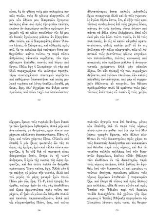εἶναι, ὃς ἂν φθάνῃ τοὺς μὲν πολεμίους κα-
κῶς ποιῶν, τοὺς δὲ φίλους εὐεργετῶν. εἰ
μὲν οὖν ἐδόκει μοι Χαιρεφῶν ἡγεμονι-
κώτερος εἶναι σοῦ πρὸς τὴν φιλίαν ταύτην,
ἐκεῖνον ἂν ἐπειρώμην πείθειν πρότερον ἐγ-
χειρεῖν τῷ σὲ φίλον ποιεῖσθαι· νῦν δέ μοι
σὺ δοκεῖς ἡγούμενος μᾶλλον ἂν ἐξεργάσα-
σθαι τοῦτο. καὶ ὁ Χαιρεκράτης εἶπεν· Ἄτο-
πα λέγεις, ὦ Σώκρατες, καὶ οὐδαμῶς πρὸς
σοῦ, ὅς γε κελεύεις ἐμὲ νεώτερον ὄντα κα-
θηγεῖσθαι· καίτοι τούτου γε παρὰ πᾶσιν
ἀνθρώποις τἀναντία νομίζεται, τὸν πρε-
σβύτερον ἡγεῖσθαι παντὸς καὶ λόγου καὶ
ἔργου. Πῶς; ἔφη ὁ Σωκράτης· οὐ γὰρ καὶ
ὁδοῦ παραχωρῆσαι τὸν νεώτερον πρεσβυ-
τέρῳ συντυγχάνοντι πανταχοῦ νομίζεται
καὶ καθήμενον ὑπαναστῆναι καὶ κοίτῃ μα-
λακῇ τιμῆσαι καὶ λόγῳ ὑπεῖξαι; ὠγαθέ, μὴ
ὄκνει, ἔφη, ἀλλ' ἐγχείρει τὸν ἄνδρα κατα-
πραΰνειν, καὶ πάνυ ταχύ σοι ὑπακούσεται·
102
ἀδυνατώτερος ἔσται καλοὺς .κἀγαθοὺς
ἔχων συνεργούς; ἀλλὰ καὶ ἐν τοῖς γυμνικο-
ῖς ἀγῶσι δῆλόν ἐστιν, ὅτι, εἰ ἐξῆν τοῖς κρα-
τίστοις συνθεμένους ἐπὶ τοὺς χείρους ἰέναι,
πάντας ἂν τοὺς ἀγῶνας οὗτοι ἐνίκων καὶ
πάντα τὰ ἆθλα οὗτοι ἐλάμβανον. ἐπεὶ οὖν
ἐκεῖ μὲν οὐκ ἐῶσι τοῦτο ποιεῖν, ἐν δὲ τοῖς
πολιτικοῖς, ἐν οἷς οἱ καλοὶ κἀγαθοὶ κρατι-
στεύουσιν, οὐδεὶς κωλύει μεθ' οὗ ἄν τις
βούληται τὴν πόλιν εὐεργετεῖν, πῶς οὐ λυ-
σιτελεῖ τοὺς βελτίστους φίλους κτησάμε-
νον πολιτεύεσθαι, τούτοις κοινωνοῖς καὶ
συνεργοῖς τῶν πράξεων μᾶλλον ἢ ἀνταγω-
νισταῖς χρώμενον; ἀλλὰ μὴν κἀκεῖνο
δῆλον, ὅτι κἂν πολεμῇ τίς τινι, συμμάχων
δεήσεται, καὶ τούτων πλειόνων, ἐὰν καλοῖς
κἀγαθοῖς ἀντιτάττηται. καὶ μὴν οἱ συμμα-
χεῖν ἐθέλοντες εὖ ποιητέοι, ἵνα θέλωσι
προθυμεῖσθαι· πολὺ δὲ κρεῖττον τοὺς βελ-
τίστους ἐλάττονας εὖ ποιεῖν ἢ τοὺς χείρο-
119
εἴχομεν, ὅμοιοι τοῖς τυφλοῖς ἂν ἦμεν ἕνεκά
γε τῶν ἡμετέρων ὀφθαλμῶν. Ἀλλὰ μὴν καὶ
ἀναπαύσεώς γε δεομένοις ἡμῖν νύκτα πα-
ρέχουσι κάλλιστον ἀναπαυτήριον. Πάνυ γ',
ἔφη, καὶ τοῦτο χάριτος ἄξιον. Οὐκοῦν καὶ
ἐπειδὴ ὁ μὲν ἥλιος φωτεινὸς ὢν τάς τε
ὥρας τῆς ἡμέρας ἡμῖν καὶ τἆλλα πάντα σα-
φηνίζει, ἡ δὲ νὺξ διὰ τὸ σκοτεινὴ εἶναι
ἀσαφεστέρα ἐστίν, ἄστρα ἐν τῇ νυκτὶ
ἀνέφηναν, ἃ ἡμῖν τῆς νυκτὸς τὰς ὥρας ἐμ-
φανίζει, καὶ διὰ τοῦτο πολλὰ ὧν δεόμεθα
πράττομεν; Ἔστι ταῦτα, ἔφη. Ἀλλὰ μὴν ἥ
γε σελήνη οὐ μόνον τῆς νυκτός, ἀλλὰ καὶ
τοῦ μηνὸς τὰ μέρη φανερὰ ἡμῖν ποιεῖ.
Πάνυ μὲν οὖν, ἔφη. Τὸ δ', ἐπεὶ τροφῆς δε-
όμεθα, ταύτην ἡμῖν ἐκ τῆς γῆς ἀναδιδόναι
καὶ ὥρας ἁρμοττούσας πρὸς τοῦτο πα-
ρέχειν, αἳ ἡμῖν οὐ μόνον ὧν δεόμεθα πολλὰ
καὶ παντοῖα παρασκευάζουσιν, ἀλλὰ καὶ
οἷς εὐφραινόμεθα; Πάνυ, ἔφη, καὶ ταῦτα
246
πολιτῶν ἀγαγεῖν τινα ἐπὶ θανάτῳ, μόνος
οὐκ ἐπείσθη, διὰ τὸ παρὰ τοὺς νόμους
αὐτῷ προστάττεσθαι· καὶ ὅτε τὴν ὑπὸ Με-
λήτου γραφὴν ἔφευγε, τῶν ἄλλων εἰω-
θότων ἐν τοῖς δικαστηρίοις πρὸς χάριν τε
τοῖς δικασταῖς διαλέγεσθαι καὶ κολακεύειν
καὶ δεῖσθαι παρὰ τοὺς νόμους, καὶ διὰ τὰ
τοιαῦτα πολλῶν πολλάκις ὑπὸ τῶν δικα-
στῶν ἀφιεμένων, ἐκεῖνος οὐδὲν ἠθέλησε
τῶν εἰωθότων ἐν τῷ δικαστηρίῳ παρὰ
τοὺς νόμους ποιῆσαι, ἀλλὰ ῥᾳδίως ἂν ἀφε-
θεὶς ὑπὸ τῶν δικαστῶν, εἰ καὶ μετρίως τι
τούτων ἐποίησε, προείλετο μᾶλλον τοῖς
νόμοις ἐμμένων ἀποθανεῖν ἢ παρανομῶν
ζῆν. καὶ ἔλεγε δὲ οὕτως καὶ πρὸς ἄλλους
μὲν πολλάκις, οἶδα δέ ποτε αὐτὸν καὶ πρὸς
Ἱππίαν τὸν Ἠλεῖον περὶ τοῦ δικαίου
τοιάδε διαλεχθέντα. διὰ χρόνου γὰρ ἀφι-
κόμενος ὁ Ἱππίας Ἀθήναζε παρεγένετο τῷ
Σωκράτει λέγοντι πρός τινας, ὡς θαυμα-
255
 