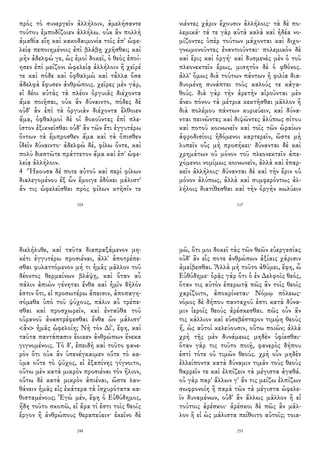 πρὸς τὸ συνεργεῖν ἀλλήλοιν, ἀμελήσαντε
τούτου ἐμποδίζοιεν ἀλλήλω. οὐκ ἂν πολλὴ
ἀμαθία εἴη καὶ κακοδαιμονία τοῖς ἐπ' ὠφε-
λείᾳ πεποιημένοις ἐπὶ βλάβῃ χρῆσθαι; καὶ
μὴν ἀδελφώ γε, ὡς ἐμοὶ δοκεῖ, ὁ θεὸς ἐποί-
ησεν ἐπὶ μείζονι ὠφελείᾳ ἀλλήλοιν ἢ χεῖρέ
τε καὶ πόδε καὶ ὀφθαλμὼ καὶ τἆλλα ὅσα
ἀδελφὰ ἔφυσεν ἀνθρώποις. χεῖρες μὲν γάρ,
εἰ δέοι αὐτὰς τὰ πλέον ὀργυιᾶς διέχοντα
ἅμα ποιῆσαι, οὐκ ἂν δύναιντο, πόδες δὲ
οὐδ' ἂν ἐπὶ τὰ ὀργυιὰν διέχοντα ἔλθοιεν
ἅμα, ὀφθαλμοὶ δὲ οἱ δοκοῦντες ἐπὶ πλε-
ῖστον ἐξικνεῖσθαι οὐδ' ἂν τῶν ἔτι ἐγγυτέρω
ὄντων τὰ ἔμπροσθεν ἅμα καὶ τὰ ὄπισθεν
ἰδεῖν δύναιντο· ἀδελφὼ δέ, φίλω ὄντε, καὶ
πολὺ διεστῶτε πράττετον ἅμα καὶ ἐπ' ὠφε-
λείᾳ ἀλλήλοιν.
4 Ἤκουσα δέ ποτε αὐτοῦ καὶ περὶ φίλων
διαλεγομένου ἐξ ὧν ἔμοιγε ἐδόκει μάλιστ'
ἄν τις ὠφελεῖσθαι πρὸς φίλων κτῆσίν τε
104
νιέντες χάριν ἔχουσιν ἀλλήλοις· τὰ δὲ πο-
λεμικά· τά τε γὰρ αὐτὰ καλὰ καὶ ἡδέα νο-
μίζοντες ὑπὲρ τούτων μάχονται καὶ διχο-
γνωμονοῦντες ἐναντιοῦνται· πολεμικὸν δὲ
καὶ ἔρις καὶ ὀργή· καὶ δυσμενὲς μὲν ὁ τοῦ
πλεονεκτεῖν ἔρως, μισητὸν δὲ ὁ φθόνος.
ἀλλ' ὅμως διὰ τούτων πάντων ἡ φιλία δια-
δυομένη συνάπτει τοὺς καλούς τε κἀγα-
θούς. διὰ γὰρ τὴν ἀρετὴν αἱροῦνται μὲν
ἄνευ πόνου τὰ μέτρια κεκτῆσθαι μᾶλλον ἢ
διὰ πολέμου πάντων κυριεύειν, καὶ δύνα-
νται πεινῶντες καὶ διψῶντες ἀλύπως σίτου
καὶ ποτοῦ κοινωνεῖν καὶ τοῖς τῶν ὡραίων
ἀφροδισίοις ἡδόμενοι καρτερεῖν, ὥστε μὴ
λυπεῖν οὓς μὴ προσήκει· δύνανται δὲ καὶ
χρημάτων οὐ μόνον τοῦ πλεονεκτεῖν ἀπε-
χόμενοι νομίμως κοινωνεῖν, ἀλλὰ καὶ ἐπαρ-
κεῖν ἀλλήλοις· δύνανται δὲ καὶ τὴν ἔριν οὐ
μόνον ἀλύπως, ἀλλὰ καὶ συμφερόντως ἀλ-
λήλοις διατίθεσθαι καὶ τὴν ὀργὴν κωλύειν
117
διελήλυθε, καὶ ταῦτα διαπραξάμενον μη-
κέτι ἐγγυτέρω προσιέναι, ἀλλ' ἀποτρέπε-
σθαι φυλαττόμενον μή τι ἡμᾶς μᾶλλον τοῦ
δέοντος θερμαίνων βλάψῃ, καὶ ὅταν αὖ
πάλιν ἀπιὼν γένηται ἔνθα καὶ ἡμῖν δῆλόν
ἐστιν ὅτι, εἰ προσωτέρω ἄπεισιν, ἀποπαγη-
σόμεθα ὑπὸ τοῦ ψύχους, πάλιν αὖ τρέπε-
σθαι καὶ προσχωρεῖν, καὶ ἐνταῦθα τοῦ
οὐρανοῦ ἀναστρέφεσθαι ἔνθα ὢν μάλιστ'
<ἂν> ἡμᾶς ὠφελοίη; Νὴ τὸν Δί', ἔφη, καὶ
ταῦτα παντάπασιν ἔοικεν ἀνθρώπων ἕνεκα
γιγνομένοις. Τὸ δ', ἐπειδὴ καὶ τοῦτο φανε-
ρὸν ὅτι οὐκ ἂν ὑπενέγκαιμεν οὔτε τὸ κα-
ῦμα οὔτε τὸ ψῦχος, εἰ ἐξαπίνης γίγνοιτο,
οὕτω μὲν κατὰ μικρὸν προσιέναι τὸν ἥλιον,
οὕτω δὲ κατὰ μικρὸν ἀπιέναι, ὥστε λαν-
θάνειν ἡμᾶς εἰς ἑκάτερα τὰ ἰσχυρότατα κα-
θισταμένους; Ἐγὼ μέν, ἔφη ὁ Εὐθύδημος,
ἤδη τοῦτο σκοπῶ, εἰ ἄρα τί ἐστι τοῖς θεοῖς
ἔργον ἢ ἀνθρώπους θεραπεύειν· ἐκεῖνο δὲ
248
μῶ, ὅτι μοι δοκεῖ τὰς τῶν θεῶν εὐεργεσίας
οὐδ' ἂν εἷς ποτε ἀνθρώπων ἀξίαις χάρισιν
ἀμείβεσθαι. Ἀλλὰ μὴ τοῦτο ἀθύμει, ἔφη, ὦ
Εὐθύδημε· ὁρᾷς γὰρ ὅτι ὁ ἐν Δελφοῖς θεός,
ὅταν τις αὐτὸν ἐπερωτᾷ πῶς ἂν τοῖς θεοῖς
χαρίζοιτο, ἀποκρίνεται· Νόμῳ πόλεως·
νόμος δὲ δήπου πανταχοῦ ἐστι κατὰ δύνα-
μιν ἱεροῖς θεοὺς ἀρέσκεσθαι. πῶς οὖν ἄν
τις κάλλιον καὶ εὐσεβέστερον τιμῴη θεοὺς
ἤ, ὡς αὐτοὶ κελεύουσιν, οὕτω ποιῶν; ἀλλὰ
χρὴ τῆς μὲν δυνάμεως μηδὲν ὑφίεσθαι·
ὅταν γάρ τις τοῦτο ποιῇ, φανερὸς δήπου
ἐστὶ τότε οὐ τιμῶν θεούς. χρὴ οὖν μηδὲν
ἐλλείποντα κατὰ δύναμιν τιμᾶν τοὺς θεοὺς
θαρρεῖν τε καὶ ἐλπίζειν τὰ μέγιστα ἀγαθά.
οὐ γὰρ παρ' ἄλλων γ' ἄν τις μείζω ἐλπίζων
σωφρονοίη ἢ παρὰ τῶν τὰ μέγιστα ὠφελε-
ῖν δυναμένων, οὐδ' ἂν ἄλλως μᾶλλον ἢ εἰ
τούτοις ἀρέσκοι· ἀρέσκοι δὲ πῶς ἂν μᾶλ-
λον ἢ εἰ ὡς μάλιστα πείθοιτο αὐτοῖς; τοια-
253
 