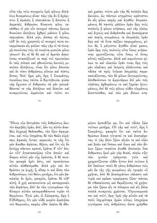 οὔτε γὰρ τοὺς πονηροὺς ὁρῶ φίλους ἀλλή-
λοις δυναμένους εἶναι· πῶς γὰρ ἂν ἢ ἀχάρι-
στοι ἢ ἀμελεῖς ἢ πλεονέκται ἢ ἄπιστοι ἢ
ἀκρατεῖς ἄνθρωποι δύναιντο φίλοι γε-
νέσθαι; οἱ μὲν οὖν πονηροὶ πάντως ἔμοιγε
δοκοῦσιν ἀλλήλοις ἐχθροὶ μᾶλλον ἢ φίλοι
πεφυκέναι. ἀλλὰ μήν, ὥσπερ σὺ λέγεις,
οὐδ' ἂν τοῖς χρηστοῖς οἱ πονηροί ποτε συ-
ναρμόσειαν εἰς φιλίαν· πῶς γὰρ οἱ τὰ πονη-
ρὰ ποιοῦντες τοῖς τὰ τοιαῦτα μισοῦσι φίλοι
γένοιντ' ἄν; εἰ δὲ δὴ καὶ οἱ ἀρετὴν ἀσκο-
ῦντες στασιάζουσί τε περὶ τοῦ πρωτεύειν
ἐν ταῖς πόλεσι καὶ φθονοῦντες ἑαυτοῖς μι-
σοῦσιν ἀλλήλους, τίνες ἔτι φίλοι ἔσονται
καὶ ἐν τίσιν ἀνθρώποις εὔνοια καὶ πίστις
ἔσται; Ἀλλ' ἔχει μέν, ἔφη ὁ Σωκράτης,
ποικίλως πως ταῦτα, ὦ Κριτόβουλε. φύσει
γὰρ ἔχουσιν οἱ ἄνθρωποι τὰ μὲν φιλικά·
δέονταί τε γὰρ ἀλλήλων καὶ ἐλεοῦσι καὶ
συνεργοῦντες ὠφελοῦσι καὶ τοῦτο συ-
116
καὶ χρείαν. τοῦτο μὲν γὰρ δὴ πολλῶν ἔφη
ἀκούειν, ὡς πάντων κτημάτων κράτιστον
ἂν εἴη φίλος σαφὴς καὶ ἀγαθός· ἐπιμελο-
μένους δὲ παντὸς μᾶλλον ὁρᾶν ἔφη τοὺς
πολλοὺς ἢ φίλων κτήσεως. καὶ γὰρ οἰκίας
καὶ ἀγροὺς καὶ ἀνδράποδα καὶ βοσκήματα
καὶ σκεύη κτωμένους τε ἐπιμελῶς ὁρᾶν
ἔφη καὶ τὰ ὄντα σῴζειν πειρωμένους, φί-
λον δέ, ὃ μέγιστον ἀγαθὸν εἶναί φασιν,
ὁρᾶν ἔφη τοὺς πολλοὺς οὔτε ὅπως κτήσω-
νται φροντίζοντας οὔτε ὅπως οἱ ὄντες
αὐτοῖς σῴζωνται. ἀλλὰ καὶ καμνόντων φί-
λων τε καὶ οἰκετῶν ὁρᾶν τινας ἔφη τοῖς
μὲν οἰκέταις καὶ ἰατροὺς εἰσάγοντας καὶ
τἆλλα τὰ πρὸς ὑγίειαν ἐπιμελῶς παρα-
σκευάζοντας, τῶν δὲ φίλων ὀλιγωροῦντας,
ἀποθανόντων τε ἀμφοτέρων ἐπὶ μὲν τοῖς
οἰκέταις ἀχθομένους τε καὶ ζημίαν ἡγου-
μένους, ἐπὶ δὲ τοῖς φίλοις οὐδὲν οἰομένους
ἐλαττοῦσθαι, καὶ τῶν μὲν ἄλλων κτη-
105
Ἥλιος οὐκ ἐπιτρέπει τοῖς ἀνθρώποις ἑαυ-
τὸν ἀκριβῶς ὁρᾶν, ἀλλ', ἐάν τις αὐτὸν ἀναι-
δῶς ἐγχειρῇ θεάσασθαι, τὴν ὄψιν ἀφαιρε-
ῖται. καὶ τοὺς ὑπηρέτας δὲ τῶν θεῶν εὑρή-
σεις ἀφανεῖς ὄντας· κεραυνός τε γὰρ ὅτι
μὲν ἄνωθεν ἀφίεται, δῆλον, καὶ ὅτι οἷς ἂν
ἐντύχῃ πάντων κρατεῖ, ὁρᾶται δ' οὔτ' ἐπι-
ὼν οὔτ' ἐγκατασκήψας οὔτε ἀπιών· καὶ
ἄνεμοι αὐτοὶ μὲν οὐχ ὁρῶνται, ἃ δὲ ποιο-
ῦσι φανερὰ ἡμῖν ἐστι, καὶ προσιόντων
αὐτῶν αἰσθανόμεθα. ἀλλὰ μὴν καὶ ἀν-
θρώπου γε ψυχή, ἥ, εἴπερ τι καὶ ἄλλο τῶν
ἀνθρωπίνων, τοῦ θείου μετέχει, ὅτι μὲν βα-
σιλεύει ἐν ἡμῖν, φανερόν, ὁρᾶται δὲ οὐδ'
αὐτή. ἃ χρὴ κατανοοῦντα μὴ καταφρονεῖν
τῶν ἀοράτων, ἀλλ' ἐκ τῶν γιγνομένων τὴν
δύναμιν αὐτῶν καταμανθάνοντα τιμᾶν τὸ
δαιμόνιον. Ἐγὼ μέν, ὦ Σώκρατες, ἔφη ὁ
Εὐθύδημος, ὅτι μὲν οὐδὲ μικρὸν ἀμελήσω
τοῦ δαιμονίου, σαφῶς οἶδα· ἐκεῖνο δὲ ἀθυ-
252
μόνον ἐμποδίζει με, ὅτι καὶ τἆλλα ζῷα
τούτων μετέχει. Οὐ γὰρ καὶ τοῦτ', ἔφη ὁ
Σωκράτης, φανερὸν ὅτι καὶ ταῦτα ἀν-
θρώπων ἕνεκα γίγνεταί τε καὶ ἀνατρέφε-
ται; τί γὰρ ἄλλο ζῷον αἰγῶν τε καὶ οἰῶν
καὶ βοῶν καὶ ἵππων καὶ ὄνων καὶ τῶν ἄλ-
λων ζῴων τοσαῦτα ἀγαθὰ ἀπολαύει ὅσα
ἄνθρωποι; ἐμοὶ μὲν γὰρ δοκεῖ, πλείω <ἢ>
τῶν φυτῶν· τρέφονται γοῦν καὶ
χρηματίζονται οὐδὲν ἧττον ἀπὸ τούτων ἢ
ἀπ' ἐκείνων· πολὺ δὲ γένος ἀνθρώπων τοῖς
μὲν ἐκ τῆς γῆς φυομένοις εἰς τροφὴν οὐ
χρῆται, ἀπὸ δὲ βοσκημάτων γάλακτι καὶ
τυρῷ καὶ κρέασι τρεφόμενοι ζῶσι· πάντες
δὲ τιθασεύοντες καὶ δαμάζοντες τὰ χρήσι-
μα τῶν ζῴων εἴς τε πόλεμον καὶ εἰς ἄλλα
πολλὰ συνεργοῖς χρῶνται. Ὁμογνωμονῶ
σοι καὶ τοῦτ', ἔφη· ὁρῶ γὰρ αὐτῶν καὶ τὰ
πολὺ ἰσχυρότερα ἡμῶν οὕτως ὑποχείρια
γιγνόμενα τοῖς ἀνθρώποις ὥστε χρῆσθαι
249
 