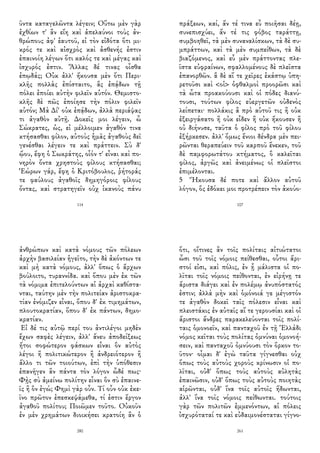 ῦντα καταγελῶντα λέγειν; Οὕτω μὲν γὰρ
ἐχθίων τ' ἂν εἴη καὶ ἀπελαύνοι τοὺς ἀν-
θρώπους ἀφ' ἑαυτοῦ, εἰ τὸν εἰδότα ὅτι μι-
κρός τε καὶ αἰσχρὸς καὶ ἀσθενής ἐστιν
ἐπαινοίη λέγων ὅτι καλός τε καὶ μέγας καὶ
ἰσχυρός ἐστιν. Ἄλλας δέ τινας οἶσθα
ἐπῳδάς; Οὐκ ἀλλ' ἤκουσα μὲν ὅτι Περι-
κλῆς πολλὰς ἐπίσταιτο, ἃς ἐπᾴδων τῇ
πόλει ἐποίει αὐτὴν φιλεῖν αὑτόν. Θεμιστο-
κλῆς δὲ πῶς ἐποίησε τὴν πόλιν φιλεῖν
αὑτόν; Μὰ Δί' οὐκ ἐπᾴδων, ἀλλὰ περιάψας
τι ἀγαθὸν αὐτῇ. Δοκεῖς μοι λέγειν, ὦ
Σώκρατες, ὡς, εἰ μέλλοιμεν ἀγαθόν τινα
κτήσασθαι φίλον, αὐτοὺς ἡμᾶς ἀγαθοὺς δεῖ
γενέσθαι λέγειν τε καὶ πράττειν. Σὺ δ'
ᾤου, ἔφη ὁ Σωκράτης, οἷόν τ' εἶναι καὶ πο-
νηρὸν ὄντα χρηστοὺς φίλους κτήσασθαι;
Ἑώρων γάρ, ἔφη ὁ Κριτόβουλος, ῥήτοράς
τε φαύλους ἀγαθοῖς δημηγόροις φίλους
ὄντας, καὶ στρατηγεῖν οὐχ ἱκανοὺς πάνυ
114
πράξεων, καί, ἄν τέ τινα εὖ ποιῆσαι δέῃ,
συνεπισχύει, ἄν τέ τις φόβος ταράττῃ,
συμβοηθεῖ, τὰ μὲν συναναλίσκων, τὰ δὲ συ-
μπράττων, καὶ τὰ μὲν συμπείθων, τὰ δὲ
βιαζόμενος, καὶ εὖ μὲν πράττοντας πλε-
ῖστα εὐφραίνων, σφαλλομένους δὲ πλεῖστα
ἐπανορθῶν. ἃ δὲ αἵ τε χεῖρες ἑκάστῳ ὑπη-
ρετοῦσι καὶ <οἱ> ὀφθαλμοὶ προορῶσι καὶ
τὰ ὦτα προακούουσι καὶ οἱ πόδες διανύ-
τουσι, τούτων φίλος εὐεργετῶν οὐδενὸς
λείπεται· πολλάκις ἃ πρὸ αὑτοῦ τις ἢ οὐκ
ἐξειργάσατο ἢ οὐκ εἶδεν ἢ οὐκ ἤκουσεν ἢ
οὐ διήνυσε, ταῦτα ὁ φίλος πρὸ τοῦ φίλου
ἐξήρκεσεν. ἀλλ' ὅμως ἔνιοι δένδρα μὲν πει-
ρῶνται θεραπεύειν τοῦ καρποῦ ἕνεκεν, τοῦ
δὲ παμφορωτάτου κτήματος, ὃ καλεῖται
φίλος, ἀργῶς καὶ ἀνειμένως οἱ πλεῖστοι
ἐπιμέλονται.
5 Ἤκουσα δέ ποτε καὶ ἄλλον αὐτοῦ
λόγον, ὃς ἐδόκει μοι προτρέπειν τὸν ἀκούο-
107
ἀνθρώπων καὶ κατὰ νόμους τῶν πόλεων
ἀρχὴν βασιλείαν ἡγεῖτο, τὴν δὲ ἀκόντων τε
καὶ μὴ κατὰ νόμους, ἀλλ' ὅπως ὁ ἄρχων
βούλοιτο, τυραννίδα. καὶ ὅπου μὲν ἐκ τῶν
τὰ νόμιμα ἐπιτελούντων αἱ ἀρχαὶ καθίστα-
νται, ταύτην μὲν τὴν πολιτείαν ἀριστοκρα-
τίαν ἐνόμιζεν εἶναι, ὅπου δ' ἐκ τιμημάτων,
πλουτοκρατίαν, ὅπου δ' ἐκ πάντων, δημο-
κρατίαν.
Εἰ δέ τις αὐτῷ περί του ἀντιλέγοι μηδὲν
ἔχων σαφὲς λέγειν, ἀλλ' ἄνευ ἀποδείξεως
ἤτοι σοφώτερον φάσκων εἶναι ὃν αὐτὸς
λέγοι ἢ πολιτικώτερον ἢ ἀνδρειότερον ἢ
ἄλλο τι τῶν τοιούτων, ἐπὶ τὴν ὑπόθεσιν
ἐπανῆγεν ἂν πάντα τὸν λόγον ὧδέ πως·
Φῂς σὺ ἀμείνω πολίτην εἶναι ὃν σὺ ἐπαινε-
ῖς ἢ ὃν ἐγώ; Φημὶ γὰρ οὖν. Τί οὖν οὐκ ἐκε-
ῖνο πρῶτον ἐπεσκεψάμεθα, τί ἐστιν ἔργον
ἀγαθοῦ πολίτου; Ποιῶμεν τοῦτο. Οὐκοῦν
ἐν μὲν χρημάτων διοικήσει κρατοίη ἂν ὁ
280
ὅτι, οἵτινες ἂν τοῖς πολίταις αἰτιώτατοι
ὦσι τοῦ τοῖς νόμοις πείθεσθαι, οὗτοι ἄρι-
στοί εἰσι, καὶ πόλις, ἐν ᾗ μάλιστα οἱ πο-
λῖται τοῖς νόμοις πείθονται, ἐν εἰρήνῃ τε
ἄριστα διάγει καὶ ἐν πολέμῳ ἀνυπόστατός
ἐστιν; ἀλλὰ μὴν καὶ ὁμόνοιά γε μέγιστόν
τε ἀγαθὸν δοκεῖ ταῖς πόλεσιν εἶναι καὶ
πλειστάκις ἐν αὐταῖς αἵ τε γερουσίαι καὶ οἱ
ἄριστοι ἄνδρες παρακελεύονται τοῖς πολί-
ταις ὁμονοεῖν, καὶ πανταχοῦ ἐν τῇ Ἑλλάδι
νόμος κεῖται τοὺς πολίτας ὀμνύναι ὁμονοή-
σειν, καὶ πανταχοῦ ὀμνύουσι τὸν ὅρκον το-
ῦτον· οἶμαι δ' ἐγὼ ταῦτα γίγνεσθαι οὐχ
ὅπως τοὺς αὐτοὺς χοροὺς κρίνωσιν οἱ πο-
λῖται, οὐδ' ὅπως τοὺς αὐτοὺς αὐλητὰς
ἐπαινῶσιν, οὐδ' ὅπως τοὺς αὐτοὺς ποιητὰς
αἱρῶνται, οὐδ' ἵνα τοῖς αὐτοῖς ἥδωνται,
ἀλλ' ἵνα τοῖς νόμοις πείθωνται. τούτοις
γὰρ τῶν πολιτῶν ἐμμενόντων, αἱ πόλεις
ἰσχυρόταταί τε καὶ εὐδαιμονέσταται γίγνο-
261
 