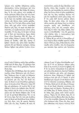 ὁρῶμεν τοὺς πρόσθεν ἀνδριάντας καλῶς
εἰργασμένον, τούτῳ πιστεύομεν καὶ τοὺς
λοιποὺς εὖ ποιήσειν. Καὶ ἄνδρα δὴ λέγεις,
ἔφη, ὃς ἂν τοὺς φίλους τοὺς πρόσθεν εὖ
ποιῶν φαίνηται, δῆλον εἶναι καὶ τοὺς ὕστε-
ρον εὐεργετήσοντα; Καὶ γὰρ ἵπποις, ἔφη,
ὃν ἂν ὁρῶ τοῖς πρόσθεν καλῶς χρώμενον,
τοῦτον κἂν ἄλλοις οἶμαι καλῶς χρῆσθαι.
Εἶεν, ἔφη· ὃς δ' ἂν ἡμῖν ἄξιος φιλίας δοκῇ
εἶναι, πῶς χρὴ φίλον τοῦτον ποιεῖσθαι;
Πρῶτον μέν, ἔφη, τὰ παρὰ τῶν θεῶν ἐπι-
σκεπτέον, εἰ συμβουλεύουσιν αὐτὸν φίλον
ποιεῖσθαι. Τί οὖν; ἔφη, ὃν ἂν ἡμῖν τε δοκῇ
καὶ οἱ θεοὶ μὴ ἐναντιῶνται, ἔχεις εἰπεῖν
ὅπως οὗτος θηρατέος; Μὰ Δί', ἔφη, οὐ
κατὰ πόδας, ὥσπερ ὁ λαγῶς, οὐδ' ἀπάτῃ,
ὥσπερ αἱ ὄρνιθες, οὐδὲ βίᾳ, ὥσπερ οἱ
ἐχθροί· ἄκοντα γὰρ φίλον ἑλεῖν ἐργῶδες·
χαλεπὸν δὲ καὶ δήσαντα κατέχειν, ὥσπερ
δοῦλον· ἐχθροὶ γὰρ μᾶλλον ἢ φίλοι γίγνο-
112
τοιαῦτά ἐστι, καλῶς ἂν ἔχοι ἐξετάζειν τινὰ
ἑαυτόν, πόσου ἄρα τυγχάνει τοῖς φίλοις
ἄξιος ὤν, καὶ πειρᾶσθαι ὡς πλείστου ἄξιος
εἶναι, ἵνα ἧττον αὐτὸν οἱ φίλοι προδιδῶσιν.
ἐγὼ γάρ τοι, ἔφη, πολλάκις ἀκούων τοῦ
μὲν ὅτι προύδωκεν αὐτὸν φίλος ἀνήρ, τοῦ
δ' ὅτι μνᾶν ἀνθ' ἑαυτοῦ μᾶλλον εἵλετο
ἀνήρ, ὃν ᾤετο φίλον εἶναι, τὰ τοιαῦτα
πάντα σκοπῶ, μή, ὥσπερ ὅταν τις οἰκέτην
πονηρὸν πωλῇ καὶ ἀποδίδοται τοῦ
εὑρόντος, οὕτω καὶ τὸν πονηρὸν φίλον,
ὅταν ἐξῇ τὸ πλέον τῆς ἀξίας λαβεῖν, ἐπα-
γωγὸν ᾖ ἀποδίδοσθαι· τοὺς δὲ χρηστοὺς
οὔτε οἰκέτας πάνυ τι πωλουμένους ὁρῶ
οὔτε φίλους προδιδομένους.
6 Ἐδόκει δέ μοι καὶ εἰς τὸ δοκιμάζειν φί-
λους ὁποίους ἄξιον κτᾶσθαι φρενοῦν τοιάδε
λέγων· Εἰπέ μοι, ἔφη, ὦ Κριτόβουλε, εἰ δε-
οίμεθα φίλου ἀγαθοῦ, πῶς ἂν ἐπιχειροίη-
μεν σκοπεῖν; ἆρα πρῶτον μὲν ζητητέον,
109
στον ἢ πρὸς ὃ ἑκάστῳ καλῶς ἔχει χρῆσθαι;
Οὐδὲ πρὸς ἓν ἄλλο, ἔφη. Τὸ χρήσιμον ἄρα
καλόν ἐστι πρὸς ὃ ἂν ᾖ χρήσιμον; Ἔμοιγε
δοκεῖ, ἔφη.
Ἀνδρείαν δέ, ὦ Εὐθύδημε, ἆρα τῶν καλῶν
νομίζεις εἶναι; Κάλλιστον μὲν οὖν ἔγωγ',
ἔφη. Χρήσιμον ἄρα οὐ πρὸς τὰ ἐλάχιστα
νομίζεις τὴν ἀνδρείαν; Νὴ Δί', ἔφη, πρὸς
τὰ μέγιστα μὲν οὖν. Ἆρ' οὖν δοκεῖ σοι
πρὸς τὰ δεινά τε καὶ ἐπικίνδυνα χρήσιμον
εἶναι τὸ ἀγνοεῖν αὐτά; Ἥκιστά γ', ἔφη. Οἱ
ἄρα μὴ φοβούμενοι τὰ τοιαῦτα διὰ τὸ μὴ
εἰδέναι τί ἐστιν οὐκ ἀνδρεῖοί εἰσι; Νὴ Δί',
ἔφη, πολλοὶ γὰρ ἂν οὕτω γε τῶν τε μαινο-
μένων καὶ τῶν δειλῶν ἀνδρεῖοι εἶεν. Τί δὲ
οἱ καὶ τὰ μὴ δεινὰ δεδοικότες; Ἔτι γε νὴ
Δί' ἧττον, ἔφη. Ἆρ' οὖν τοὺς μὲν ἀγαθοὺς
πρὸς τὰ δεινὰ καὶ ἐπικίνδυνα ὄντας ἀνδρεί-
ους ἡγῇ εἶναι, τοὺς δὲ κακοὺς δειλούς;
Πάνυ μὲν οὖν, ἔφη. Ἀγαθοὺς δὲ πρὸς τὰ
278
τήσειεν ἢ παρ' οὗ χάριν ἀπολήψεσθαι νομί-
ζει; τῷ δ' ἄν τις βούλοιτο μᾶλλον φίλος
εἶναι ἢ τῷ τοιούτῳ, ἢ τῷ ἧττον ἐχθρός; τῷ
δ' ἄν τις ἧττον πολεμήσειεν ἢ ᾧ μάλιστα
μὲν φίλος εἶναι βούλοιτο, ἥκιστα δ' ἐχθρός,
καὶ ᾧ πλεῖστοι μὲν φίλοι καὶ σύμμαχοι
βούλοιντο εἶναι, ἐλάχιστοι δ' ἐχθροὶ καὶ
πολέμιοι; ἐγὼ μὲν οὖν, ὦ Ἱππία, τὸ αὐτὸ
ἀποδείκνυμαι νόμιμόν τε καὶ δίκαιον εἶναι·
σὺ δ' εἰ τἀναντία γιγνώσκεις, δίδασκε. καὶ
ὁ Ἱππίας, Ἀλλὰ μὰ τὸν Δί', ἔφη, ὦ Σώκρα-
τες, οὔ μοι δοκῶ τἀναντία γιγνώσκειν οἷς
εἴρηκας περὶ τοῦ δικαίου. Ἀγράφους δέ τι-
νας οἶσθα, ἔφη, ὦ Ἱππία, νόμους; Τούς γ'
ἐν πάσῃ, ἔφη, χώρᾳ κατὰ ταὐτὰ νομιζο-
μένους. Ἔχοις ἂν οὖν εἰπεῖν, ἔφη, ὅτι οἱ
ἄνθρωποι αὐτοὺς ἔθεντο; Καὶ πῶς ἄν, ἔφη,
οἵ γε οὔτε συνελθεῖν ἅπαντες ἂν δυνηθεῖεν
οὔτε ὁμόφωνοί εἰσι; Τίνας οὖν, ἔφη, νομί-
ζεις τεθεικέναι τοὺς νόμους τούτους; Ἐγὼ
263
 