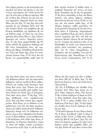 ὅστις ἄρχει γαστρός τε καὶ φιλοποσίας καὶ
λαγνείας καὶ ὕπνου καὶ ἀργίας; ὁ γὰρ ὑπὸ
τούτων κρατούμενος οὔτ' αὐτὸς ἑαυτῷ δύ-
ναιτ' ἂν οὔτε φίλῳ τὰ δέοντα πράττειν. Μὰ
Δί' οὐ δῆτα, ἔφη. Οὐκοῦν τοῦ μὲν ὑπὸ τού-
των ἀρχομένου ἀφεκτέον δοκεῖ σοι εἶναι;
Πάνυ μὲν οὖν, ἔφη. Τί γάρ; ἔφη, ὅστις δα-
πανηρὸς ὢν μὴ αὐτάρκης ἐστίν, ἀλλ' ἀεὶ
τῶν πλησίον δεῖται, καὶ λαμβάνων μὲν μὴ
δύναται ἀποδιδόναι, μὴ λαμβάνων δὲ τὸν
μὴ διδόντα μισεῖ, οὐ δοκεῖ σοι καὶ οὗτος
χαλεπὸς φίλος εἶναι; Πάνυ γ', ἔφη. Οὐκοῦν
ἀφεκτέον καὶ τούτου; Ἀφεκτέον μέντοι,
ἔφη. Τί γάρ; ὅστις χρηματίζεσθαι μὲν δύ-
ναται, πολλῶν δὲ χρημάτων ἐπιθυμεῖ, καὶ
διὰ τοῦτο δυσσύμβολός ἐστι, καὶ λαμ-
βάνων μὲν ἥδεται, ἀποδιδόναι δὲ μὴ βούλε-
ται; Ἐμοὶ μὲν δοκεῖ, ἔφη, οὗτος ἔτι πονη-
ρότερος ἐκείνου εἶναι. Τί δ'; ὅστις διὰ τὸν
ἔρωτα τοῦ χρηματίζεσθαι μηδὲ πρὸς ἓν
110
ἄλλο σχολὴν ποιεῖται ἢ ὁπόθεν αὐτός τι
κερδανεῖ; Ἀφεκτέον καὶ τούτου, ὡς ἐμοὶ
δοκεῖ· ἀνωφελὴς γὰρ ἂν εἴη τῷ χρωμένῳ.
Τί δέ; ὅστις στασιώδης τέ ἐστι καὶ θέλων
πολλοὺς τοῖς φίλοις ἐχθροὺς παρέχειν;
Φευκτέον νὴ Δία καὶ τοῦτον. Εἰ δέ τις τού-
των μὲν τῶν κακῶν μηδὲν ἔχοι, εὖ δὲ
πάσχων ἀνέχεται, μηδὲν φροντίζων τοῦ
ἀντευεργετεῖν; Ἀνωφελὴς ἂν εἴη καὶ οὗτος.
ἀλλὰ ποῖον, ὦ Σώκρατες, ἐπιχειρήσομεν
φίλον ποιεῖσθαι; Οἶμαι μέν, ὅστις τἀναντία
τούτων ἐγκρατὴς μέν ἐστι τῶν διὰ τοῦ
σώματος ἡδονῶν, εὔοικος δὲ καὶ εὐσύμβο-
λος ὢν τυγχάνει καὶ φιλόνικος πρὸς τὸ μὴ
ἐλλείπεσθαι εὖ ποιῶν τοὺς εὐεργετοῦντας
αὐτόν, ὥστε λυσιτελεῖν τοῖς χρωμένοις.
Πῶς οὖν ἂν ταῦτα δοκιμάσαιμεν, ὦ
Σώκρατες, πρὸ τοῦ χρῆσθαι; Τοὺς μὲν ἀν-
δριαντοποιούς, ἔφη, δοκιμάζομεν οὐ τοῖς
λόγοις αὐτῶν τεκμαιρόμενοι, ἀλλ' ὃν ἂν
111
μέν, ἔφη, θεοὺς οἶμαι τοὺς νόμους τούτους
τοῖς ἀνθρώποις θεῖναι· καὶ γὰρ παρὰ πᾶσιν
ἀνθρώποις πρῶτον νομίζεται θεοὺς σέβειν.
Οὐκοῦν καὶ γονέας τιμᾶν πανταχοῦ νομί-
ζεται; Καὶ τοῦτο, ἔφη. Οὐκοῦν καὶ μήτε
γονέας παισὶ μίγνυσθαι μήτε παῖδας γονε-
ῦσιν; Οὐκέτι μοι δοκεῖ, ἔφη, ὦ Σώκρατες,
οὗτος θεοῦ νόμος εἶναι. Τί δή; ἔφη. Ὅτι,
ἔφη, αἰσθάνομαί τινας παραβαίνοντας
αὐτόν. Καὶ γὰρ ἄλλα πολλά, ἔφη, παρανο-
μοῦσιν· ἀλλὰ δίκην γέ τοι διδόασιν οἱ πα-
ραβαίνοντες τοὺς ὑπὸ τῶν θεῶν κειμένους
νόμους, ἣν οὐδενὶ τρόπῳ δυνατὸν ἀνθρώπῳ
διαφυγεῖν, ὥσπερ τοὺς ὑπ' ἀνθρώπων κει-
μένους νόμους ἔνιοι παραβαίνοντες διαφεύ-
γουσι τὸ δίκην διδόναι, οἱ μὲν λανθάνοντες,
οἱ δὲ βιαζόμενοι. Καὶ ποίαν, ἔφη, δίκην, ὦ
Σώκρατες, οὐ δύνανται διαφεύγειν γονεῖς
τε παισὶ καὶ παῖδες γονεῦσι μιγνύμενοι;
Τὴν μεγίστην νὴ Δί', ἔφη· τί γὰρ ἂν μεῖζον
264
Πάντα μὲν ἄρα σοφὸν οὐχ οἷόν τε ἄνθρω-
πον εἶναι; Μὰ Δί' οὐ δῆτα, ἔφη. Ὃ ἄρα
ἐπίσταται ἕκαστος, τοῦτο καὶ σοφός ἐστιν;
Ἔμοιγε δοκεῖ.
Ἆρ' οὖν, ὦ Εὐθύδημε, καὶ τἀγαθὸν οὕτω
ζητητέον ἐστί; Πῶς; ἔφη. Δοκεῖ σοι τὸ
αὐτὸ πᾶσιν ὠφέλιμον εἶναι; Οὐκ ἔμοιγε.
Τί δέ; τὸ ἄλλῳ ὠφέλιμον οὐ δοκεῖ σοι ἐνίο-
τε ἄλλῳ βλαβερὸν εἶναι; Καὶ μάλα, ἔφη.
Ἄλλο δ' ἄν τι φαίης ἀγαθὸν εἶναι ἢ τὸ
ὠφέλιμον; Οὐκ ἔγωγ', ἔφη. Τὸ ἄρα ὠφέλι-
μον ἀγαθόν ἐστιν ὅτῳ ἂν ὠφέλιμον ᾖ; Δο-
κεῖ μοι, ἔφη.
Τὸ δὲ καλὸν ἔχοιμεν ἄν πως ἄλλως εἰπεῖν;
†ἤ, εἰ ἔστιν, ὀνομάζεις† καλὸν ἢ σῶμα ἢ
σκεῦος ἢ ἄλλ' ὁτιοῦν, ὃ οἶσθα πρὸς πάντα
καλὸν ὄν; Μὰ Δί' οὐκ ἔγωγ', ἔφη. Ἆρ' οὖν,
πρὸς ὃ ἂν ἕκαστον χρήσιμον ᾖ, πρὸς τοῦτο
ἑκάστῳ καλῶς ἔχει χρῆσθαι; Πάνυ μὲν
οὖν, ἔφη. Καλὸν δὲ πρὸς ἄλλο τί ἐστιν ἕκα-
277
 