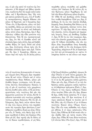 κας. οἱ μὲν γὰρ καλοὶ τὰ τοιαῦτα οὐχ ὑπο-
μένουσιν· οἱ δὲ αἰσχροὶ καὶ ἡδέως προσίε-
νται, νομίζοντες διὰ τὴν ψυχὴν καλοὶ καλε-
ῖσθαι. καὶ ὁ Κριτόβουλος ἔφη· Ὡς τοὺς
μὲν καλοὺς φιλήσοντός μου, τοὺς δ' ἀγαθο-
ὺς καταφιλήσοντος, θαρρῶν δίδασκε τῶν
φίλων τὰ θηρατικά. καὶ ὁ Σωκράτης ἔφη·
Ὅταν οὖν, ὦ Κριτόβουλε, φίλος τινὶ βού-
λῃ γενέσθαι, ἐάσεις με κατειπεῖν σου πρὸς
αὐτὸν ὅτι ἄγασαί τε αὐτοῦ καὶ ἐπιθυμεῖς
φίλος αὐτοῦ εἶναι; Κατηγόρει, ἔφη ὁ Κρι-
τόβουλος· οὐδένα γὰρ οἶδα μισοῦντα τοὺς
ἐπαινοῦντας. Ἐὰν δέ σου προσκατηγορή-
σω, ἔφη, ὅτι διὰ τὸ ἄγασθαι αὐτοῦ καὶ
εὐνοϊκῶς ἔχεις πρὸς αὐτόν, ἆρα μὴ διαβάλ-
λεσθαι δόξεις ὑπ' ἐμοῦ; Ἀλλὰ καὶ αὐτῷ
μοι, ἔφη, ἐγγίγνεται εὔνοια πρὸς οὓς ἂν
ὑπολάβω εὐνοϊκῶς ἔχειν πρὸς ἐμέ. Ταῦτα
μὲν δή, ἔφη ὁ Σωκράτης, ἐξέσται μοι
λέγειν περὶ σοῦ πρὸς οὓς ἂν βούλῃ φίλους
122
πειρᾶσθαι φίλους ποιεῖσθαι καὶ χρῆσθαι
τούτοις ἀντ' ἐκείνων; ἐκ δὲ τούτου εἷς τε
τῶν Κρίτωνος φίλων Ἀρχέδημος ἦν καὶ
ὑπὸ τῶν ἄλλων Κρίτωνος φίλων ἐτιμᾶτο.
10 Οἶδα δὲ καὶ Διοδώρῳ αὐτὸν ἑταίρῳ
ὄντι τοιάδε διαλεχθέντα· Εἰπέ μοι, ἔφη, ὦ
Διόδωρε, ἄν τίς σοι τῶν οἰκετῶν ἀποδρᾷ,
ἐπιμελῇ, ὅπως ἀνασώσῃ; Καὶ ἄλλους γε νὴ
Δί', ἔφη, παρακαλῶ, σῶστρα τούτου ἀνα-
κηρύττων. Τί γάρ; ἔφη, ἐάν τίς σοι κάμνῃ
τῶν οἰκετῶν, τούτου ἐπιμελῇ καὶ παρακα-
λεῖς ἰατρούς, ὅπως μὴ ἀποθάνῃ; Σφόδρα
γ', ἔφη. Εἰ δέ τίς σοι τῶν γνωρίμων, ἔφη,
πολὺ τῶν οἰκετῶν χρησιμώτερος ὢν κινδυ-
νεύει δι' ἔνδειαν ἀπολέσθαι, οὐκ οἴει σοι
ἄξιον εἶναι ἐπιμεληθῆναι ὅπως διασωθῇ;
καὶ μὴν οἶσθά γε ὅτι οὐκ ἀγνώμων ἐστὶν
Ἑρμογένης, αἰσχύνοιτο δ' ἄν, εἰ ὠφελούμε-
νος ὑπὸ σοῦ μὴ ἀντωφελοίη σε· καίτοι τὸ
ὑπηρέτην ἑκόντα τε καὶ εὔνουν καὶ παρα-
139
τοὺς εὖ ποιοῦντας ἀντευεργετεῖν οὐ παντα-
χοῦ νόμιμόν ἐστι; Νόμιμον, ἔφη· παραβαί-
νεται δὲ καὶ τοῦτο. Οὐκοῦν καὶ οἱ τοῦτο
παραβαίνοντες δίκην διδόασι, φίλων μὲν
ἀγαθῶν ἔρημοι γιγνόμενοι, τοὺς δὲ μισο-
ῦντας ἑαυτοὺς ἀναγκαζόμενοι διώκειν; ἢ
οὐχ οἱ μὲν εὖ ποιοῦντες τοὺς χρωμένους
ἑαυτοῖς ἀγαθοὶ φίλοι εἰσίν, οἱ δὲ μὴ ἀντευ-
εργετοῦντες τοὺς τοιούτους διὰ μὲν τὴν
ἀχαριστίαν μισοῦνται ὑπ' αὐτῶν, διὰ δὲ τὸ
μάλιστα λυσιτελεῖν τοῖς τοιούτοις χρῆσθαι
τούτους μάλιστα διώκουσι; Νὴ τὸν Δί', ὦ
Σώκρατες, ἔφη, θεοῖς ταῦτα πάντα ἔοικε·
τὸ γὰρ τοὺς νόμους αὐτοὺς τοῖς παραβαί-
νουσι τὰς τιμωρίας ἔχειν βελτίονος ἢ κατ'
ἄνθρωπον νομοθέτου δοκεῖ μοι εἶναι. Πότε-
ρον οὖν, ὦ Ἱππία, τοὺς θεοὺς ἡγῇ τὰ δί-
καια νομοθετεῖν ἢ ἄλλα τῶν δικαίων; Οὐκ
ἄλλα μὰ Δί', ἔφη· σχολῇ γὰρ ἂν ἄλλος γέ
τις τὰ δίκαια νομοθετήσειεν, εἰ μὴ θεός.
266
ἃ δεῖ [πως] ἀλλήλοις χρῆσθαι[, νόμιμος ἂν
εἴη]. Οὐκοῦν οἱ κατὰ ταῦτα χρώμενοι ἀλ-
λήλοις ὡς δεῖ χρῶνται; Πῶς γὰρ οὔ; Οὐκο-
ῦν οἵ γε ὡς δεῖ χρώμενοι καλῶς χρῶνται;
Πάνυ μὲν οὖν, ἔφη. Οὐκοῦν οἵ γε τοῖς ἀν-
θρώποις καλῶς χρώμενοι καλῶς πράττου-
σι τὰ ἀνθρώπεια πράγματα; Εἰκός γ', ἔφη.
Οὐκοῦν οἱ τοῖς νόμοις πειθόμενοι δίκαια
οὗτοι ποιοῦσι; Πάνυ μὲν οὖν, ἔφη. Δίκαια
δὲ ἔφη, οἶσθα ὁποῖα καλεῖται; Ἃ οἱ νόμοι
κελεύουσιν, ἔφη. Οἱ ἄρα ποιοῦντες ἃ οἱ
νόμοι κελεύουσι δίκαιά τε ποιοῦσι καὶ ἃ
δεῖ; Πῶς γὰρ οὔ; Οὐκοῦν οἵ γε τὰ δίκαια
ποιοῦντες δίκαιοί εἰσιν; Οἴομαι ἔγωγ',
ἔφη. Οἴει οὖν τινας πείθεσθαι τοῖς νόμοις
μὴ εἰδότας ἃ οἱ νόμοι κελεύουσιν; Οὐκ
ἔγωγ', ἔφη. Εἰδότας δὲ ἃ δεῖ ποιεῖν οἴει τι-
νὰς οἴεσθαι δεῖν μὴ ταῦτα ποιεῖν; Οὐκ
οἶμαι, ἔφη. Οἶδας δέ τινας ἄλλα ποιοῦντας
ἢ ἃ οἴονται δεῖν; Οὐκ ἔγωγ', ἔφη. Οἱ ἄρα
275
 