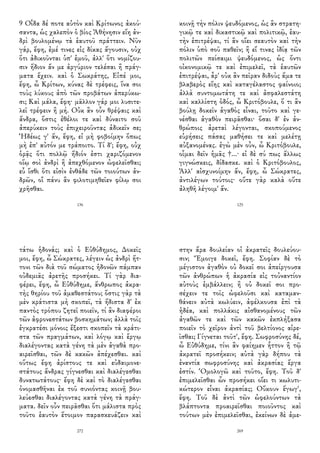 9 Οἶδα δέ ποτε αὐτὸν καὶ Κρίτωνος ἀκού-
σαντα, ὡς χαλεπὸν ὁ βίος Ἀθήνησιν εἴη ἀν-
δρὶ βουλομένῳ τὰ ἑαυτοῦ πράττειν. Νῦν
γάρ, ἔφη, ἐμέ τινες εἰς δίκας ἄγουσιν, οὐχ
ὅτι ἀδικοῦνται ὑπ' ἐμοῦ, ἀλλ' ὅτι νομίζου-
σιν ἥδιον ἄν με ἀργύριον τελέσαι ἢ πράγ-
ματα ἔχειν. καὶ ὁ Σωκράτης, Εἰπέ μοι,
ἔφη, ὦ Κρίτων, κύνας δὲ τρέφεις, ἵνα σοι
τοὺς λύκους ἀπὸ τῶν προβάτων ἀπερύκω-
σι; Καὶ μάλα, ἔφη· μᾶλλον γάρ μοι λυσιτε-
λεῖ τρέφειν ἢ μή. Οὐκ ἂν οὖν θρέψαις καὶ
ἄνδρα, ὅστις ἐθέλοι τε καὶ δύναιτο σοῦ
ἀπερύκειν τοὺς ἐπιχειροῦντας ἀδικεῖν σε;
Ἡδέως γ' ἄν, ἔφη, εἰ μὴ φοβοίμην ὅπως
μὴ ἐπ' αὐτόν με τράποιτο. Τί δ'; ἔφη, οὐχ
ὁρᾷς ὅτι πολλῷ ἥδιόν ἐστι χαριζόμενον
οἵῳ σοὶ ἀνδρὶ ἢ ἀπεχθόμενον ὠφελεῖσθαι;
εὖ ἴσθι ὅτι εἰσὶν ἐνθάδε τῶν τοιούτων ἀν-
δρῶν, οἳ πάνυ ἂν φιλοτιμηθεῖεν φίλῳ σοι
χρῆσθαι.
136
κοινῇ τὴν πόλιν ψευδόμενος, ὡς ἂν στρατη-
γικῷ τε καὶ δικαστικῷ καὶ πολιτικῷ, ἑαυ-
τὴν ἐπιτρέψαι, τί ἂν οἴει σεαυτὸν καὶ τὴν
πόλιν ὑπὸ σοῦ παθεῖν; ἢ εἴ τινας ἰδίᾳ τῶν
πολιτῶν πείσαιμι ψευδόμενος, ὡς ὄντι
οἰκονομικῷ τε καὶ ἐπιμελεῖ, τὰ ἑαυτῶν
ἐπιτρέψαι, ἆρ' οὐκ ἂν πεῖραν διδοὺς ἅμα τε
βλαβερὸς εἴης καὶ καταγέλαστος φαίνοιο;
ἀλλὰ συντομωτάτη τε καὶ ἀσφαλεστάτη
καὶ καλλίστη ὁδός, ὦ Κριτόβουλε, ὅ τι ἂν
βούλῃ δοκεῖν ἀγαθὸς εἶναι, τοῦτο καὶ γε-
νέσθαι ἀγαθὸν πειρᾶσθαι· ὅσαι δ' ἐν ἀν-
θρώποις ἀρεταὶ λέγονται, σκοπούμενος
εὑρήσεις πάσας μαθήσει τε καὶ μελέτῃ
αὐξανομένας. ἐγὼ μὲν οὖν, ὦ Κριτόβουλε,
οἶμαι δεῖν ἡμᾶς †...· εἰ δὲ σύ πως ἄλλως
γιγνώσκεις, δίδασκε. καὶ ὁ Κριτόβουλος,
Ἀλλ' αἰσχυνοίμην ἄν, ἔφη, ὦ Σώκρατες,
ἀντιλέγων τούτοις· οὔτε γὰρ καλὰ οὔτε
ἀληθῆ λέγοιμ' ἄν.
125
τάτω ἡδονάς; καὶ ὁ Εὐθύδημος, Δοκεῖς
μοι, ἔφη, ὦ Σώκρατες, λέγειν ὡς ἀνδρὶ ἥτ-
τονι τῶν διὰ τοῦ σώματος ἡδονῶν πάμπαν
οὐδεμιᾶς ἀρετῆς προσήκει. Τί γὰρ δια-
φέρει, ἔφη, ὦ Εὐθύδημε, ἄνθρωπος ἀκρα-
τὴς θηρίου τοῦ ἀμαθεστάτου; ὅστις γὰρ τὰ
μὲν κράτιστα μὴ σκοπεῖ, τὰ ἥδιστα δ' ἐκ
παντὸς τρόπου ζητεῖ ποιεῖν, τί ἂν διαφέροι
τῶν ἀφρονεστάτων βοσκημάτων; ἀλλὰ τοῖς
ἐγκρατέσι μόνοις ἔξεστι σκοπεῖν τὰ κράτι-
στα τῶν πραγμάτων, καὶ λόγῳ καὶ ἔργῳ
διαλέγοντας κατὰ γένη τὰ μὲν ἀγαθὰ προ-
αιρεῖσθαι, τῶν δὲ κακῶν ἀπέχεσθαι. καὶ
οὕτως ἔφη ἀρίστους τε καὶ εὐδαιμονε-
στάτους ἄνδρας γίγνεσθαι καὶ διαλέγεσθαι
δυνατωτάτους· ἔφη δὲ καὶ τὸ διαλέγεσθαι
ὀνομασθῆναι ἐκ τοῦ συνιόντας κοινῇ βου-
λεύεσθαι διαλέγοντας κατὰ γένη τὰ πράγ-
ματα. δεῖν οὖν πειρᾶσθαι ὅτι μάλιστα πρὸς
τοῦτο ἑαυτὸν ἕτοιμον παρασκευάζειν καὶ
272
στην ἄρα δουλείαν οἱ ἀκρατεῖς δουλεύου-
σιν; Ἔμοιγε δοκεῖ, ἔφη. Σοφίαν δὲ τὸ
μέγιστον ἀγαθὸν οὐ δοκεῖ σοι ἀπείργουσα
τῶν ἀνθρώπων ἡ ἀκρασία εἰς τοὐναντίον
αὐτοὺς ἐμβάλλειν; ἢ οὐ δοκεῖ σοι προ-
σέχειν τε τοῖς ὠφελοῦσι καὶ καταμαν-
θάνειν αὐτὰ κωλύειν, ἀφέλκουσα ἐπὶ τὰ
ἡδέα, καὶ πολλάκις αἰσθανομένους τῶν
ἀγαθῶν τε καὶ τῶν κακῶν ἐκπλήξασα
ποιεῖν τὸ χεῖρον ἀντὶ τοῦ βελτίονος αἱρε-
ῖσθαι; Γίγνεται τοῦτ', ἔφη. Σωφροσύνης δέ,
ὦ Εὐθύδημε, τίνι ἂν φαίημεν ἧττον ἢ τῷ
ἀκρατεῖ προσήκειν; αὐτὰ γὰρ δήπου τὰ
ἐναντία σωφροσύνης καὶ ἀκρασίας ἔργα
ἐστίν. Ὁμολογῶ καὶ τοῦτο, ἔφη. Τοῦ δ'
ἐπιμελεῖσθαι ὧν προσήκει οἴει τι κωλυτι-
κώτερον εἶναι ἀκρασίας; Οὔκουν ἔγωγ',
ἔφη. Τοῦ δὲ ἀντὶ τῶν ὠφελούντων τὰ
βλάπτοντα προαιρεῖσθαι ποιοῦντος καὶ
τούτων μὲν ἐπιμελεῖσθαι, ἐκείνων δὲ ἀμε-
269
 