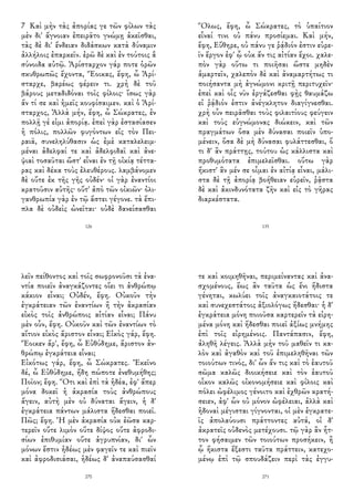 7 Καὶ μὴν τὰς ἀπορίας γε τῶν φίλων τὰς
μὲν δι' ἄγνοιαν ἐπειρᾶτο γνώμῃ ἀκεῖσθαι,
τὰς δὲ δι' ἔνδειαν διδάσκων κατὰ δύναμιν
ἀλλήλοις ἐπαρκεῖν. ἐρῶ δὲ καὶ ἐν τούτοις ἃ
σύνοιδα αὐτῷ. Ἀρίσταρχον γάρ ποτε ὁρῶν
σκυθρωπῶς ἔχοντα, Ἔοικας, ἔφη, ὦ Ἀρί-
σταρχε, βαρέως φέρειν τι. χρὴ δὲ τοῦ
βάρους μεταδιδόναι τοῖς φίλοις· ἴσως γὰρ
ἄν τί σε καὶ ἡμεῖς κουφίσαιμεν. καὶ ὁ Ἀρί-
σταρχος, Ἀλλὰ μήν, ἔφη, ὦ Σώκρατες, ἐν
πολλῇ γέ εἰμι ἀπορίᾳ. ἐπεὶ γὰρ ἐστασίασεν
ἡ πόλις, πολλῶν φυγόντων εἰς τὸν Πει-
ραιᾶ, συνεληλύθασιν ὡς ἐμὲ καταλελειμ-
μέναι ἀδελφαί τε καὶ ἀδελφιδαῖ καὶ ἀνε-
ψιαὶ τοσαῦται ὥστ' εἶναι ἐν τῇ οἰκίᾳ τέττα-
ρας καὶ δέκα τοὺς ἐλευθέρους. λαμβάνομεν
δὲ οὔτε ἐκ τῆς γῆς οὐδέν· οἱ γὰρ ἐναντίοι
κρατοῦσιν αὐτῆς· οὔτ' ἀπὸ τῶν οἰκιῶν· ὀλι-
γανθρωπία γὰρ ἐν τῷ ἄστει γέγονε. τὰ ἔπι-
πλα δὲ οὐδεὶς ὠνεῖται· οὐδὲ δανείσασθαι
126
Ὅλως, ἔφη, ὦ Σώκρατες, τὸ ὑπαίτιον
εἶναί τινι οὐ πάνυ προσίεμαι. Καὶ μήν,
ἔφη, Εὔθηρε, οὐ πάνυ γε ῥᾴδιόν ἐστιν εὑρε-
ῖν ἔργον ἐφ' ᾧ οὐκ ἄν τις αἰτίαν ἔχοι. χαλε-
πὸν γὰρ οὕτω τι ποιῆσαι ὥστε μηδὲν
ἁμαρτεῖν, χαλεπὸν δὲ καὶ ἀναμαρτήτως τι
ποιήσαντα μὴ ἀγνώμονι κριτῇ περιτυχεῖν·
ἐπεὶ καὶ οἷς νῦν ἐργάζεσθαι φῂς θαυμάζω
εἰ ῥᾴδιόν ἐστιν ἀνέγκλητον διαγίγνεσθαι.
χρὴ οὖν πειρᾶσθαι τοὺς φιλαιτίους φεύγειν
καὶ τοὺς εὐγνώμονας διώκειν, καὶ τῶν
πραγμάτων ὅσα μὲν δύνασαι ποιεῖν ὑπο-
μένειν, ὅσα δὲ μὴ δύνασαι φυλάττεσθαι, ὅ
τι δ' ἂν πράττῃς, τούτου ὡς κάλλιστα καὶ
προθυμότατα ἐπιμελεῖσθαι. οὕτω γὰρ
ἥκιστ' ἂν μέν σε οἶμαι ἐν αἰτίᾳ εἶναι, μάλι-
στα δὲ τῇ ἀπορίᾳ βοήθειαν εὑρεῖν, ῥᾷστα
δὲ καὶ ἀκινδυνότατα ζῆν καὶ εἰς τὸ γῆρας
διαρκέστατα.
135
λεῖν πείθοντος καὶ τοῖς σωφρονοῦσι τὰ ἐνα-
ντία ποιεῖν ἀναγκάζοντες οἴει τι ἀνθρώπῳ
κάκιον εἶναι; Οὐδέν, ἔφη. Οὐκοῦν τὴν
ἐγκράτειαν τῶν ἐναντίων ἢ τὴν ἀκρασίαν
εἰκὸς τοῖς ἀνθρώποις αἰτίαν εἶναι; Πάνυ
μὲν οὖν, ἔφη. Οὐκοῦν καὶ τῶν ἐναντίων τὸ
αἴτιον εἰκὸς ἄριστον εἶναι; Εἰκὸς γάρ, ἔφη.
Ἔοικεν ἄρ', ἔφη, ὦ Εὐθύδημε, ἄριστον ἀν-
θρώπῳ ἐγκράτεια εἶναι;
Εἰκότως γάρ, ἔφη, ὦ Σώκρατες. Ἐκεῖνο
δέ, ὦ Εὐθύδημε, ἤδη πώποτε ἐνεθυμήθης;
Ποῖον; ἔφη. Ὅτι καὶ ἐπὶ τὰ ἡδέα, ἐφ' ἅπερ
μόνα δοκεῖ ἡ ἀκρασία τοὺς ἀνθρώπους
ἄγειν, αὐτὴ μὲν οὐ δύναται ἄγειν, ἡ δ'
ἐγκράτεια πάντων μάλιστα ἥδεσθαι ποιεῖ.
Πῶς; ἔφη. Ἡ μὲν ἀκρασία οὐκ ἐῶσα καρ-
τερεῖν οὔτε λιμὸν οὔτε δίψος οὔτε ἀφροδι-
σίων ἐπιθυμίαν οὔτε ἀγρυπνίαν, δι' ὧν
μόνων ἔστιν ἡδέως μὲν φαγεῖν τε καὶ πιεῖν
καὶ ἀφροδισιάσαι, ἡδέως δ' ἀναπαύσασθαί
270
τε καὶ κοιμηθῆναι, περιμείναντας καὶ ἀνα-
σχομένους, ἕως ἂν ταῦτα ὡς ἔνι ἥδιστα
γένηται, κωλύει τοῖς ἀναγκαιοτάτοις τε
καὶ συνεχεστάτοις ἀξιολόγως ἥδεσθαι· ἡ δ'
ἐγκράτεια μόνη ποιοῦσα καρτερεῖν τὰ εἰρη-
μένα μόνη καὶ ἥδεσθαι ποιεῖ ἀξίως μνήμης
ἐπὶ τοῖς εἰρημένοις. Παντάπασιν, ἔφη,
ἀληθῆ λέγεις. Ἀλλὰ μὴν τοῦ μαθεῖν τι κα-
λὸν καὶ ἀγαθὸν καὶ τοῦ ἐπιμεληθῆναι τῶν
τοιούτων τινός, δι' ὧν ἄν τις καὶ τὸ ἑαυτοῦ
σῶμα καλῶς διοικήσειε καὶ τὸν ἑαυτοῦ
οἶκον καλῶς οἰκονομήσειε καὶ φίλοις καὶ
πόλει ὠφέλιμος γένοιτο καὶ ἐχθρῶν κρατή-
σειεν, ἀφ' ὧν οὐ μόνον ὠφέλειαι, ἀλλὰ καὶ
ἡδοναὶ μέγισται γίγνονται, οἱ μὲν ἐγκρατε-
ῖς ἀπολαύουσι πράττοντες αὐτά, οἱ δ'
ἀκρατεῖς οὐδενὸς μετέχουσι. τῷ γὰρ ἂν ἧτ-
τον φήσαιμεν τῶν τοιούτων προσήκειν, ἢ
ᾧ ἥκιστα ἔξεστι ταῦτα πράττειν, κατεχο-
μένῳ ἐπὶ τῷ σπουδάζειν περὶ τὰς ἐγγυ-
271
 
