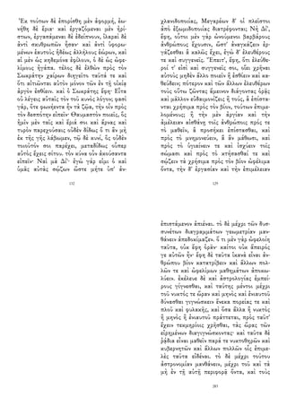 Ἐκ τούτων δὲ ἐπορίσθη μὲν ἀφορμή, ἐω-
νήθη δὲ ἔρια· καὶ ἐργαζόμεναι μὲν ἠρί-
στων, ἐργασάμεναι δὲ ἐδείπνουν, ἱλαραὶ δὲ
ἀντὶ σκυθρωπῶν ἦσαν· καὶ ἀντὶ ὑφορω-
μένων ἑαυτοὺς ἡδέως ἀλλήλους ἑώρων, καὶ
αἱ μὲν ὡς κηδεμόνα ἐφίλουν, ὁ δὲ ὡς ὠφε-
λίμους ἠγάπα. τέλος δὲ ἐλθὼν πρὸς τὸν
Σωκράτην χαίρων διηγεῖτο ταῦτά τε καὶ
ὅτι αἰτιῶνται αὐτὸν μόνον τῶν ἐν τῇ οἰκίᾳ
ἀργὸν ἐσθίειν. καὶ ὁ Σωκράτης ἔφη· Εἶτα
οὐ λέγεις αὐταῖς τὸν τοῦ κυνὸς λόγον; φασὶ
γάρ, ὅτε φωνήεντα ἦν τὰ ζῷα, τὴν οἶν πρὸς
τὸν δεσπότην εἰπεῖν· Θαυμαστὸν ποιεῖς, ὃς
ἡμῖν μὲν ταῖς καὶ ἔριά σοι καὶ ἄρνας καὶ
τυρὸν παρεχούσαις οὐδὲν δίδως ὅ τι ἂν μὴ
ἐκ τῆς γῆς λάβωμεν, τῷ δὲ κυνί, ὃς οὐδὲν
τοιοῦτόν σοι παρέχει, μεταδίδως οὗπερ
αὐτὸς ἔχεις σίτου. τὸν κύνα οὖν ἀκούσαντα
εἰπεῖν· Ναὶ μὰ Δί'· ἐγὼ γάρ εἰμι ὁ καὶ
ὑμᾶς αὐτὰς σῴζων ὥστε μήτε ὑπ' ἀν-
132
χλανιδοποιίας, Μεγαρέων δ' οἱ πλεῖστοι
ἀπὸ ἐξωμιδοποιίας διατρέφονται; Νὴ Δί',
ἔφη, οὗτοι μὲν γὰρ ὠνούμενοι βαρβάρους
ἀνθρώπους ἔχουσιν, ὥστ' ἀναγκάζειν ἐρ-
γάζεσθαι ἃ καλῶς ἔχει, ἐγὼ δ' ἐλευθέρους
τε καὶ συγγενεῖς. Ἔπειτ', ἔφη, ὅτι ἐλεύθε-
ροί τ' εἰσὶ καὶ συγγενεῖς σοι, οἴει χρῆναι
αὐτοὺς μηδὲν ἄλλο ποιεῖν ἢ ἐσθίειν καὶ κα-
θεύδειν; πότερον καὶ τῶν ἄλλων ἐλευθέρων
τοὺς οὕτω ζῶντας ἄμεινον διάγοντας ὁρᾷς
καὶ μᾶλλον εὐδαιμονίζεις ἢ τούς, ἃ ἐπίστα-
νται χρήσιμα πρὸς τὸν βίον, τούτων ἐπιμε-
λομένους; ἢ τὴν μὲν ἀργίαν καὶ τὴν
ἀμέλειαν αἰσθάνῃ τοῖς ἀνθρώποις πρός τε
τὸ μαθεῖν, ἃ προσήκει ἐπίστασθαι, καὶ
πρὸς τὸ μνημονεύειν, ἃ ἂν μάθωσι, καὶ
πρὸς τὸ ὑγιαίνειν τε καὶ ἰσχύειν τοῖς
σώμασι καὶ πρὸς τὸ κτήσασθαί τε καὶ
σῴζειν τὰ χρήσιμα πρὸς τὸν βίον ὠφέλιμα
ὄντα, τὴν δ' ἐργασίαν καὶ τὴν ἐπιμέλειαν
129
ἐπιστάμενον ἀπιέναι. τὸ δὲ μέχρι τῶν δυσ-
συνέτων διαγραμμάτων γεωμετρίαν μαν-
θάνειν ἀπεδοκίμαζεν. ὅ τι μὲν γὰρ ὠφελοίη
ταῦτα, οὐκ ἔφη ὁρᾶν· καίτοι οὐκ ἄπειρός
γε αὐτῶν ἦν· ἔφη δὲ ταῦτα ἱκανὰ εἶναι ἀν-
θρώπου βίον κατατρίβειν καὶ ἄλλων πολ-
λῶν τε καὶ ὠφελίμων μαθημάτων ἀποκω-
λύειν. ἐκέλευε δὲ καὶ ἀστρολογίας ἐμπεί-
ρους γίγνεσθαι, καὶ ταύτης μέντοι μέχρι
τοῦ νυκτός τε ὥραν καὶ μηνὸς καὶ ἐνιαυτοῦ
δύνασθαι γιγνώσκειν ἕνεκα πορείας τε καὶ
πλοῦ καὶ φυλακῆς, καὶ ὅσα ἄλλα ἢ νυκτὸς
ἢ μηνὸς ἢ ἐνιαυτοῦ πράττεται, πρὸς ταῦτ'
ἔχειν τεκμηρίοις χρῆσθαι, τὰς ὥρας τῶν
εἰρημένων διαγιγνώσκοντας· καὶ ταῦτα δὲ
ῥᾴδια εἶναι μαθεῖν παρά τε νυκτοθηρῶν καὶ
κυβερνητῶν καὶ ἄλλων πολλῶν οἷς ἐπιμε-
λὲς ταῦτα εἰδέναι. τὸ δὲ μέχρι τούτου
ἀστρονομίαν μανθάνειν, μέχρι τοῦ καὶ τὰ
μὴ ἐν τῇ αὐτῇ περιφορᾷ ὄντα, καὶ τοὺς
283
 