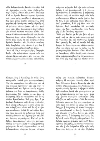 σθὸν ἀνδραποδιστὰς ἑαυτῶν ἀπεκάλει διὰ
τὸ ἀναγκαῖον αὐτοῖς εἶναι διαλέγεσθαι
παρ' ὧν [ἂν] λάβοιεν τὸν μισθόν. ἐθαύμαζε
δ' εἴ τις ἀρετὴν ἐπαγγελλόμενος ἀργύριον
πράττοιτο καὶ μὴ νομίζοι τὸ μέγιστον κέρ-
δος ἕξειν φίλον ἀγαθὸν κτησάμενος, ἀλλὰ
φοβοῖτο μὴ ὁ γενόμενος καλὸς κἀγαθὸς τῷ
τὰ μέγιστα εὐεργετήσαντι μὴ τὴν μεγί-
στην χάριν ἕξοι. Σωκράτης δὲ ἐπηγγείλατο
μὲν οὐδενὶ πώποτε τοιοῦτον οὐδέν, ἐπί-
στευε δὲ τῶν συνόντων ἑαυτῷ τοὺς ἀποδε-
ξαμένους ἅπερ αὐτὸς ἐδοκίμαζεν εἰς τὸν
πάντα βίον ἑαυτῷ τε καὶ ἀλλήλοις φίλους
ἀγαθοὺς ἔσεσθαι. πῶς ἂν οὖν ὁ τοιοῦτος
ἀνὴρ διαφθείροι τοὺς νέους; εἰ μὴ ἄρα ἡ
τῆς ἀρετῆς ἐπιμέλεια διαφθορά ἐστιν.
Ἀλλὰ νὴ Δία, ὁ κατήγορος ἔφη, ὑπερορᾶν
ἐποίει τῶν καθεστώτων νόμων τοὺς συ-
νόντας, λέγων ὡς μῶρον εἴη τοὺς μὲν τῆς
πόλεως ἄρχοντας ἀπὸ κυάμου καθιστάναι,
14
στάμενον κυβερνᾶν ἐπὶ τὴν ναῦν κρεῖττον
λαβεῖν ἢ μὴ ἐπιστάμενον), ἢ ἃ ἔξεστιν
ἀριθμήσαντας ἢ μετρήσαντας ἢ στήσαντας
εἰδέναι· τοὺς τὰ τοιαῦτα παρὰ τῶν θεῶν
πυνθανομένους ἀθέμιτα ποιεῖν ἡγεῖτο. ἔφη
δὲ δεῖν, ἃ μὲν μαθόντας ποιεῖν ἔδωκαν οἱ
θεοί, μανθάνειν, ἃ δὲ μὴ δῆλα τοῖς ἀν-
θρώποις ἐστί, πειρᾶσθαι διὰ μαντικῆς
παρὰ τῶν θεῶν πυνθάνεσθαι· τοὺς θεοὺς
γὰρ οἷς ἂν ὦσιν ἵλεῳ σημαίνειν.
Ἀλλὰ μὴν ἐκεῖνός γε ἀεὶ μὲν ἦν ἐν τῷ φα-
νερῷ· πρῴ τε γὰρ εἰς τοὺς περιπάτους καὶ
τὰ γυμνάσια ᾔει καὶ πληθούσης ἀγορᾶς
ἐκεῖ φανερὸς ἦν, καὶ τὸ λοιπὸν ἀεὶ τῆς
ἡμέρας ἦν ὅπου πλείστοις μέλλοι συνέσε-
σθαι· καὶ ἔλεγε μὲν ὡς τὸ πολύ, τοῖς δὲ
βουλομένοις ἐξῆν ἀκούειν. οὐδεὶς δὲ πώπο-
τε Σωκράτους οὐδὲν ἀσεβὲς οὐδὲ ἀνόσιον
οὔτε πράττοντος εἶδεν οὔτε λέγοντος ἤκου-
σεν. οὐδὲ γὰρ περὶ τῆς τῶν πάντων φύσε-
7
δύναμιν, ἔφη ὁ Χαρμίδης, ἐν ποίῳ ἔργῳ
καταμαθὼν ταῦτά μου καταγιγνώσκεις;
Ἐν ταῖς συνουσίαις, ἔφη, αἷς σύνει τοῖς τὰ
τῆς πόλεως πράττουσι· καὶ γὰρ ὅταν τι
ἀνακοινῶνταί σοι, ὁρῶ σε καλῶς συμβου-
λεύοντα, καὶ ὅταν τι ἁμαρτάνωσιν, ὀρθῶς
ἐπιτιμῶντα. Οὐ ταὐτόν ἐστιν, ἔφη, ὦ
Σώκρατες, ἰδίᾳ τε διαλέγεσθαι καὶ ἐν τῷ
πλήθει ἀγωνίζεσθαι. Καὶ μήν, ἔφη, ὅ γε
ἀριθμεῖν δυνάμενος οὐδὲν ἧττον ἐν τῷ πλή-
θει ἢ μόνος ἀριθμεῖ, καὶ οἱ κατὰ μόνας ἄρι-
στα κιθαρίζοντες οὗτοι καὶ ἐν τῷ πλήθει
κρατιστεύουσιν. Αἰδῶ δὲ καὶ φόβον, ἔφη,
οὐχ ὁρᾷς ἔμφυτά τε ἀνθρώποις ὄντα καὶ
πολλῷ μᾶλλον ἐν τοῖς ὄχλοις ἢ ἐν ταῖς ἰδί-
αις ὁμιλίαις παριστάμενα; Καὶ σέ γε δι-
δάξων, ἔφη, ὥρμημαι· οὔτε τοὺς φρονιμω-
τάτους αἰδούμενος οὔτε τοὺς ἰσχυροτάτους
φοβούμενος ἐν τοῖς ἀφρονεστάτοις τε καὶ
ἀσθενεστάτοις αἰσχύνει λέγειν. πότερον
180
ταύτῃ μοι δοκοῦσι λείπεσθαι. Εὐμενε-
στέρους δὲ ποτέρους ἑαυτοῖς εἶναι νομί-
ζεις; Ἀθηναίους ἔγωγε· Βοιωτῶν μὲν γὰρ
πολλοὶ πλεονεκτούμενοι ὑπὸ Θηβαίων δυ-
σμενῶς αὐτοῖς ἔχουσιν, Ἀθήνησι δὲ οὐδὲν
ὁρῶ τοιοῦτον. Ἀλλὰ μὴν φιλοτιμότατοί γε
καὶ φιλοφρονέστατοι πάντων εἰσίν· ἅπερ
οὐχ ἥκιστα παροξύνει κινδυνεύειν ὑπὲρ
εὐδοξίας τε καὶ πατρίδος. Οὐδὲ ἐν τούτοις
Ἀθηναῖοι μεμπτοί. Καὶ μὴν προγόνων γε
καλὰ ἔργα οὐκ ἔστιν οἷς μείζω καὶ πλείω
ὑπάρχει ἢ Ἀθηναίοις· ᾧ πολλοὶ ἐπαιρόμε-
νοι προτρέπονταί τε ἀρετῆς ἐπιμελεῖσθαι
καὶ ἄλκιμοι γίγνεσθαι. Ταῦτα μὲν ἀληθῆ
λέγεις πάντα, ὦ Σώκρατες· ἀλλ' ὁρᾷς, ὅτι,
ἀφ' οὗ ἥ τε σὺν Τολμίδῃ τῶν χιλίων ἐν Λε-
βαδείᾳ συμφορὰ ἐγένετο καὶ ἡ μεθ' Ἱππο-
κράτους ἐπὶ Δηλίῳ, ἐκ τούτων τεταπείνω-
ται μὲν ἡ τῶν Ἀθηναίων δόξα πρὸς τοὺς
Βοιωτούς, ἐπῆρται δὲ τὸ τῶν Θηβαίων
161
 