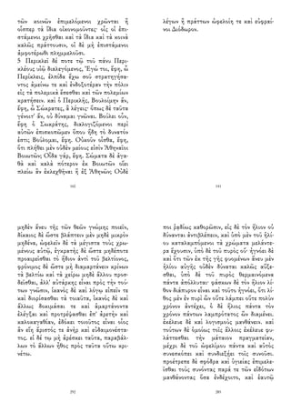 τῶν κοινῶν ἐπιμελόμενοι χρῶνται ἢ
οἷσπερ τὰ ἴδια οἰκονομοῦντες· οἷς οἱ ἐπι-
στάμενοι χρῆσθαι καὶ τὰ ἴδια καὶ τὰ κοινὰ
καλῶς πράττουσιν, οἱ δὲ μὴ ἐπιστάμενοι
ἀμφοτέρωθι πλημμελοῦσι.
5 Περικλεῖ δέ ποτε τῷ τοῦ πάνυ Περι-
κλέους υἱῷ διαλεγόμενος, Ἐγώ τοι, ἔφη, ὦ
Περίκλεις, ἐλπίδα ἔχω σοῦ στρατηγήσα-
ντος ἀμείνω τε καὶ ἐνδοξοτέραν τὴν πόλιν
εἰς τὰ πολεμικὰ ἔσεσθαι καὶ τῶν πολεμίων
κρατήσειν. καὶ ὁ Περικλῆς, Βουλοίμην ἄν,
ἔφη, ὦ Σώκρατες, ἃ λέγεις· ὅπως δὲ ταῦτα
γένοιτ' ἄν, οὐ δύναμαι γνῶναι. Βούλει οὖν,
ἔφη ὁ Σωκράτης, διαλογιζόμενοι περὶ
αὐτῶν ἐπισκοπῶμεν ὅπου ἤδη τὸ δυνατόν
ἐστι; Βούλομαι, ἔφη. Οὐκοῦν οἶσθα, ἔφη,
ὅτι πλήθει μὲν οὐδὲν μείους εἰσὶν Ἀθηναῖοι
Βοιωτῶν; Οἶδα γάρ, ἔφη. Σώματα δὲ ἀγα-
θὰ καὶ καλὰ πότερον ἐκ Βοιωτῶν οἴει
πλείω ἂν ἐκλεχθῆναι ἢ ἐξ Ἀθηνῶν; Οὐδὲ
160
λέγων ἢ πράττων ὠφελοίη τε καὶ εὐφραί-
νοι Διόδωρον.
141
μηδὲν ἄνευ τῆς τῶν θεῶν γνώμης ποιεῖν,
δίκαιος δὲ ὥστε βλάπτειν μὲν μηδὲ μικρὸν
μηδένα, ὠφελεῖν δὲ τὰ μέγιστα τοὺς χρω-
μένους αὐτῷ, ἐγκρατὴς δὲ ὥστε μηδέποτε
προαιρεῖσθαι τὸ ἥδιον ἀντὶ τοῦ βελτίονος,
φρόνιμος δὲ ὥστε μὴ διαμαρτάνειν κρίνων
τὰ βελτίω καὶ τὰ χείρω μηδὲ ἄλλου προσ-
δεῖσθαι, ἀλλ' αὐτάρκης εἶναι πρὸς τὴν τού-
των γνῶσιν, ἱκανὸς δὲ καὶ λόγῳ εἰπεῖν τε
καὶ διορίσασθαι τὰ τοιαῦτα, ἱκανὸς δὲ καὶ
ἄλλως δοκιμάσαι τε καὶ ἁμαρτάνοντα
ἐλέγξαι καὶ προτρέψασθαι ἐπ' ἀρετὴν καὶ
καλοκαγαθίαν, ἐδόκει τοιοῦτος εἶναι οἷος
ἂν εἴη ἄριστός τε ἀνὴρ καὶ εὐδαιμονέστα-
τος. εἰ δέ τῳ μὴ ἀρέσκει ταῦτα, παραβάλ-
λων τὸ ἄλλων ἦθος πρὸς ταῦτα οὕτω κρι-
νέτω.
292
ποι ῥᾳδίως καθορῶσιν, εἰς δὲ τὸν ἥλιον οὐ
δύνανται ἀντιβλέπειν, καὶ ὑπὸ μὲν τοῦ ἡλί-
ου καταλαμπόμενοι τὰ χρώματα μελάντε-
ρα ἔχουσιν, ὑπὸ δὲ τοῦ πυρὸς οὔ· ἠγνόει δὲ
καὶ ὅτι τῶν ἐκ τῆς γῆς φυομένων ἄνευ μὲν
ἡλίου αὐγῆς οὐδὲν δύναται καλῶς αὔξε-
σθαι, ὑπὸ δὲ τοῦ πυρὸς θερμαινόμενα
πάντα ἀπόλλυται· φάσκων δὲ τὸν ἥλιον λί-
θον διάπυρον εἶναι καὶ τοῦτο ἠγνόει, ὅτι λί-
θος μὲν ἐν πυρὶ ὢν οὔτε λάμπει οὔτε πολὺν
χρόνον ἀντέχει, ὁ δὲ ἥλιος πάντα τὸν
χρόνον πάντων λαμπρότατος ὢν διαμένει.
ἐκέλευε δὲ καὶ λογισμοὺς μανθάνειν. καὶ
τούτων δὲ ὁμοίως τοῖς ἄλλοις ἐκέλευε φυ-
λάττεσθαι τὴν μάταιον πραγματείαν,
μέχρι δὲ τοῦ ὠφελίμου πάντα καὶ αὐτὸς
συνεσκόπει καὶ συνδιεξῄει τοῖς συνοῦσι.
προέτρεπε δὲ σφόδρα καὶ ὑγιείας ἐπιμελε-
ῖσθαι τοὺς συνόντας παρά τε τῶν εἰδότων
μανθάνοντας ὅσα ἐνδέχοιτο, καὶ ἑαυτῷ
285
 