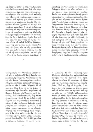 ως, ᾗπερ τῶν ἄλλων οἱ πλεῖστοι, διελέγετο
σκοπῶν ὅπως ὁ καλούμενος ὑπὸ τῶν σοφι-
στῶν κόσμος ἔχει καὶ τίσιν ἀνάγκαις ἕκα-
στα γίγνεται τῶν οὐρανίων, ἀλλὰ καὶ τοὺς
φροντίζοντας τὰ τοιαῦτα μωραίνοντας ἀπε-
δείκνυε. καὶ πρῶτον μὲν αὐτῶν ἐσκόπει
πότερά ποτε νομίσαντες ἱκανῶς ἤδη τἀν-
θρώπινα εἰδέναι ἔρχονται ἐπὶ τὸ περὶ τῶν
τοιούτων φροντίζειν, ἢ τὰ μὲν ἀνθρώπινα
παρέντες, τὰ δαιμόνια δὲ σκοποῦντες ἡγο-
ῦνται τὰ προσήκοντα πράττειν. ἐθαύμαζε
δ' εἰ μὴ φανερὸν αὐτοῖς ἐστιν, ὅτι ταῦτα οὐ
δυνατόν ἐστιν ἀνθρώποις εὑρεῖν· ἐπεὶ καὶ
τοὺς μέγιστον φρονοῦντας ἐπὶ τῷ περὶ τού-
των λέγειν οὐ ταὐτὰ δοξάζειν ἀλλήλοις,
ἀλλὰ τοῖς μαινομένοις ὁμοίως διακεῖσθαι
πρὸς ἀλλήλους. τῶν τε γὰρ μαινομένων
τοὺς μὲν οὐδὲ τὰ δεινὰ δεδιέναι, τοὺς δὲ
καὶ τὰ μὴ φοβερὰ φοβεῖσθαι, καὶ τοῖς μὲν
οὐδ' ἐν ὄχλῳ δοκεῖν αἰσχρὸν εἶναι λέγειν ἢ
8
κἀγαθοὺς ἔσεσθαι· καίτοι γε οὐδεπώποτε
ὑπέσχετο διδάσκαλος εἶναι τούτου, ἀλλὰ
τῷ φανερὸς εἶναι τοιοῦτος ὢν ἐλπίζειν
ἐποίει τοὺς συνδιατρίβοντας ἑαυτῷ μιμου-
μένους ἐκεῖνον τοιούτους γενήσεσθαι. ἀλλὰ
μὴν καὶ τοῦ σώματος αὐτός τε οὐκ ἠμέλει
τούς τ' ἀμελοῦντας οὐκ ἐπῄνει· τὸ μὲν οὖν
ὑπερεσθίοντα ὑπερπονεῖν ἀπεδοκίμαζε, τὸ
δὲ ὅσα ἡδέως ἡ ψυχὴ δέχεται, ταῦτα ἱκα-
νῶς ἐκπονεῖν ἐδοκίμαζε· ταύτην γὰρ τὴν
ἕξιν ὑγιεινήν τε ἱκανῶς εἶναι καὶ τὴν τῆς
ψυχῆς ἐπιμέλειαν οὐκ ἐμποδίζειν ἔφη. ἀλλ'
οὐ μὴν θρυπτικός γε οὐδὲ ἀλαζονικὸς ἦν
οὔτ' ἀμπεχόνῃ οὔθ' ὑποδέσει οὔτε τῇ ἄλλῃ
διαίτῃ. οὐ μὴν οὐδ' ἐρασιχρημάτους γε
τοὺς συνόντας ἐποίει. τῶν μὲν γὰρ ἄλλων
ἐπιθυμιῶν ἔπαυε, τοὺς δ' ἑαυτοῦ ἐπιθυμο-
ῦντας οὐκ ἐπράττετο χρήματα. τούτου δ'
ἀπεχόμενος ἐνόμιζεν ἐλευθερίας ἐπιμελε-
ῖσθαι· τοὺς δὲ λαμβάνοντας τῆς ὁμιλίας μι-
13
φρόνημα πρὸς τοὺς Ἀθηναίους· ὥστε Βοιω-
τοὶ μέν, οἱ πρόσθεν οὐδ' ἐν τῇ ἑαυτῶν τολ-
μῶντες Ἀθηναίοις ἄνευ Λακεδαιμονίων τε
καὶ τῶν ἄλλων Πελοποννησίων ἀντιτάττε-
σθαι, νῦν ἀπειλοῦσιν αὐτοὶ καθ' αὑτοὺς ἐμ-
βαλεῖν εἰς τὴν Ἀττικήν, Ἀθηναῖοι δέ, οἱ
πρότερον [ὅτε Βοιωτοὶ μόνοι ἐγένοντο]
πορθοῦντες τὴν Βοιωτίαν, φοβοῦνται μὴ
Βοιωτοὶ δῃώσωσι τὴν Ἀττικήν. καὶ ὁ Σω-
κράτης, Ἀλλ' αἰσθάνομαι μέν, ἔφη, ταῦτα
οὕτως ἔχοντα· δοκεῖ δέ μοι ἀνδρὶ ἀγαθῷ
ἄρχοντι νῦν εὐαρεστοτέρως διακεῖσθαι ἡ
πόλις. τὸ μὲν γὰρ θάρσος ἀμέλειάν τε καὶ
ῥᾳθυμίαν καὶ ἀπείθειαν ἐμβάλλει, ὁ δὲ
φόβος προσεκτικωτέρους τε καὶ εὐπειθε-
στέρους καὶ εὐτακτοτέρους ποιεῖ. τεκμή-
ραιο δ' ἂν τοῦτο καὶ ἀπὸ τῶν ἐν ταῖς ναυ-
σίν· ὅταν μὲν γὰρ δήπου μηδὲν φοβῶνται,
μεστοί εἰσιν ἀταξίας· ἔστ' ἂν δὲ ἢ χειμῶνα
ἢ πολεμίους δείσωσιν, οὐ μόνον τὰ κε-
162
7 Χαρμίδην δὲ τὸν Γλαύκωνος ὁρῶν
ἀξιόλογον μὲν ἄνδρα ὄντα καὶ πολλῷ δυνα-
τώτερον τῶν τὰ πολιτικὰ τότε πρατ-
τόντων, ὀκνοῦντα δὲ προσιέναι τῷ δήμῳ
καὶ τῶν τῆς πόλεως πραγμάτων ἐπιμελε-
ῖσθαι, Εἰπέ μοι, ἔφη, ὦ Χαρμίδη, εἴ τις
ἱκανὸς ὢν τοὺς στεφανίτας ἀγῶνας νικᾶν
καὶ διὰ τοῦτο αὐτός τε τιμᾶσθαι καὶ τὴν
πατρίδα ἐν τῇ Ἑλλάδι εὐδοκιμωτέραν
ποιεῖν μὴ θέλοι ἀγωνίζεσθαι, ποῖόν τινα
τοῦτον νομίζοις ἂν τὸν ἄνδρα εἶναι; Δῆλον
ὅτι, ἔφη, μαλακόν τε καὶ δειλόν. Εἰ δέ τις,
ἔφη, δυνατὸς ὢν τῶν τῆς πόλεως πραγ-
μάτων ἐπιμελόμενος τήν τε πόλιν αὔξειν
καὶ αὐτὸς διὰ τοῦτο τιμᾶσθαι, ὀκνοίη δὴ
τοῦτο πράττειν, οὐκ ἂν εἰκότως δειλὸς νο-
μίζοιτο; Ἴσως, ἔφη· ἀτὰρ πρὸς τί με ταῦτ'
ἐρωτᾷς; Ὅτι, ἔφη, οἶμαί σε δυνατὸν ὄντα
ὀκνεῖν ἐπιμελεῖσθαι, καὶ ταῦτα ὧν ἀνάγκη
σοι μετέχειν πολίτῃ γε ὄντι. Τὴν δὲ ἐμὴν
179
 