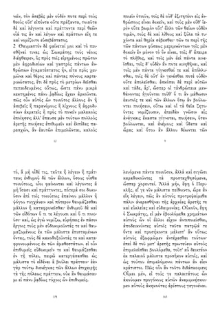 νεῖν, τὸν ἀσεβὲς μὲν οὐδέν ποτε περὶ τοὺς
θεοὺς οὔτ' εἰπόντα οὔτε πράξαντα, τοιαῦτα
δὲ καὶ λέγοντα καὶ πράττοντα περὶ θεῶν
οἷά τις ἂν καὶ λέγων καὶ πράττων εἴη τε
καὶ νομίζοιτο εὐσεβέστατος.
2 Θαυμαστὸν δὲ φαίνεταί μοι καὶ τὸ πει-
σθῆναί τινας ὡς Σωκράτης τοὺς νέους
διέφθειρεν, ὃς πρὸς τοῖς εἰρημένοις πρῶτον
μὲν ἀφροδισίων καὶ γαστρὸς πάντων ἀν-
θρώπων ἐγκρατέστατος ἦν, εἶτα πρὸς χει-
μῶνα καὶ θέρος καὶ πάντας πόνους καρτε-
ρικώτατος, ἔτι δὲ πρὸς τὸ μετρίων δεῖσθαι
πεπαιδευμένος οὕτως, ὥστε πάνυ μικρὰ
κεκτημένος πάνυ ῥᾳδίως ἔχειν ἀρκοῦντα.
πῶς οὖν αὐτὸς ὢν τοιοῦτος ἄλλους ἂν ἢ
ἀσεβεῖς ἢ παρανόμους ἢ λίχνους ἢ ἀφροδι-
σίων ἀκρατεῖς ἢ πρὸς τὸ πονεῖν μαλακοὺς
ἐποίησεν; ἀλλ' ἔπαυσε μὲν τούτων πολλοὺς
ἀρετῆς ποιήσας ἐπιθυμεῖν καὶ ἐλπίδας πα-
ρασχών, ἂν ἑαυτῶν ἐπιμελῶνται, καλοὺς
12
ποιεῖν ὁτιοῦν, τοῖς δὲ οὐδ' ἐξιτητέον εἰς ἀν-
θρώπους εἶναι δοκεῖν, καὶ τοὺς μὲν οὔθ' ἱε-
ρὸν οὔτε βωμὸν οὔτ' ἄλλο τῶν θείων οὐδὲν
τιμᾶν, τοὺς δὲ καὶ λίθους καὶ ξύλα τὰ τυ-
χόντα καὶ θηρία σέβεσθαι· τῶν τε περὶ τῆς
τῶν πάντων φύσεως μεριμνώντων τοῖς μὲν
δοκεῖν ἓν μόνον τὸ ὂν εἶναι, τοῖς δ' ἄπειρα
τὸ πλῆθος, καὶ τοῖς μὲν ἀεὶ πάντα κινε-
ῖσθαι, τοῖς δ' οὐδὲν ἄν ποτε κινηθῆναι, καὶ
τοῖς μὲν πάντα γίγνεσθαί τε καὶ ἀπόλλυ-
σθαι, τοῖς δὲ οὔτ' ἂν γενέσθαι ποτὲ οὐδὲν
οὔτε ἀπολεῖσθαι. ἐσκόπει δὲ περὶ αὐτῶν
καὶ τάδε, ἆρ', ὥσπερ οἱ τἀνθρώπεια μαν-
θάνοντες ἡγοῦνται τοῦθ' ὅ τι ἂν μάθωσιν
ἑαυτοῖς τε καὶ τῶν ἄλλων ὅτῳ ἂν βούλω-
νται ποιήσειν, οὕτω καὶ οἱ τὰ θεῖα ζητο-
ῦντες νομίζουσιν, ἐπειδὰν γνῶσιν αἷς
ἀνάγκαις ἕκαστα γίγνεται, ποιήσειν, ὅταν
βούλωνται, καὶ ἀνέμους καὶ ὕδατα καὶ
ὥρας καὶ ὅτου ἂν ἄλλου δέωνται τῶν
9
τό, ἃ μὴ οἶδέ τις, ταῦτα ἢ λέγειν ἢ πράτ-
τειν; ἐνθυμοῦ δὲ τῶν ἄλλων, ὅσους οἶσθα
τοιούτους, οἷοι φαίνονται καὶ λέγοντες ἃ
μὴ ἴσασι καὶ πράττοντες, πότερά σοι δοκο-
ῦσιν ἐπὶ τοῖς τοιούτοις ἐπαίνου μᾶλλον ἢ
ψόγου τυγχάνειν καὶ πότερον θαυμάζεσθαι
μᾶλλον ἢ καταφρονεῖσθαι· ἐνθυμοῦ δὲ καὶ
τῶν εἰδότων ὅ τι τε λέγουσι καὶ ὅ τι ποιο-
ῦσι· καί, ὡς ἐγὼ νομίζω, εὑρήσεις ἐν πᾶσιν
ἔργοις τοὺς μὲν εὐδοκιμοῦντάς τε καὶ θαυ-
μαζομένους ἐκ τῶν μάλιστα ἐπισταμένων
ὄντας, τοὺς δὲ κακοδοξοῦντάς τε καὶ κατα-
φρονουμένους ἐκ τῶν ἀμαθεστάτων. εἰ οὖν
ἐπιθυμεῖς εὐδοκιμεῖν τε καὶ θαυμάζεσθαι
ἐν τῇ πόλει, πειρῶ κατεργάσασθαι ὡς
μάλιστα τὸ εἰδέναι ἃ βούλει πράττειν· ἐὰν
γὰρ τούτῳ διενέγκας τῶν ἄλλων ἐπιχειρῇς
τὰ τῆς πόλεως πράττειν, οὐκ ἂν θαυμάσαι-
μι εἰ πάνυ ῥᾳδίως τύχοις ὧν ἐπιθυμεῖς.
178
λευόμενα πάντα ποιοῦσιν, ἀλλὰ καὶ σιγῶσι
καραδοκοῦντες τὰ προσταχθησόμενα,
ὥσπερ χορευταί. Ἀλλὰ μήν, ἔφη ὁ Περι-
κλῆς, εἴ γε νῦν μάλιστα πείθοιντο, ὥρα ἂν
εἴη λέγειν, πῶς ἂν αὐτοὺς προτρεψαίμεθα
πάλιν ἀνερασθῆναι τῆς ἀρχαίας ἀρετῆς τε
καὶ εὐκλείας καὶ εὐδαιμονίας. Οὐκοῦν, ἔφη
ὁ Σωκράτης, εἰ μὲν ἐβουλόμεθα χρημάτων
αὐτοὺς ὧν οἱ ἄλλοι εἶχον ἀντιποιεῖσθαι,
ἀποδεικνύντες αὐτοῖς ταῦτα πατρῷά τε
ὄντα καὶ προσήκοντα μάλιστ' ἂν οὕτως
αὐτοὺς ἐξωρμῶμεν ἀντέχεσθαι τούτων·
ἐπεὶ δὲ τοῦ μετ' ἀρετῆς πρωτεύειν αὐτοὺς
ἐπιμελεῖσθαι βουλόμεθα, τοῦτ' αὖ δεικτέον
ἐκ παλαιοῦ μάλιστα προσῆκον αὐτοῖς, καὶ
ὡς τούτου ἐπιμελόμενοι πάντων ἂν εἶεν
κράτιστοι. Πῶς οὖν ἂν τοῦτο διδάσκοιμεν;
Οἶμαι μέν, εἰ τούς γε παλαιτάτους ὧν
ἀκούομεν προγόνους αὐτῶν ἀναμιμνῄσκοι-
μεν αὐτοὺς ἀκηκοότας ἀρίστους γεγονέναι.
163
 