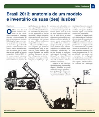 11Política Econômica
Jornal dos Economistas / Novembro 2013www.corecon-rj.org.br
Miguel Bruno*
O
debate acerca do atual
modelo econômico bra-
sileiro, de suas caracte-
rísticas estruturais e consequên-
cias para o desenvolvimento do
país está politicamente esvaziado.
Liderada pelas forças conservado-
ras, a oposição não pode criticá-
-lo em essência, apenas de modo
pontual e superficial, no que con-
cerne a aspectos meramente for-
mais ou acessórios, pois foi através
dela que esse modelo se instituiu
nos períodos Collor e FHC. Es-
ses aspectos remetem a pequenas
mudanças na, mas não da, polí-
tica econômica ou propostas de
Brasil 2013: anatomia de um modelo
e inventário de suas (des) ilusões1
aprofundamento de algumas de
suas especificidades institucio-
nais (mais liberalização financei-
ra; conversibilidade plena do Re-
al; mais flexibilidade das relações
de trabalho e maiores reduções de
custos para o grande capital nacio-
nal e estrangeiro; mais restrições
aos gastos públicos, notadamente,
da seguridade social, etc.).
Os governos do PT e seus par-
tidos coligados, que atualmente
controlam grande parte do apa-
relho de Estado brasileiro, não
somente herdaram esse modelo
neoliberal dependente, mas tam-
bém a hegemonia econômica e
política dos setores que contribuí-
ram para sua implantação e que,
portanto, mais se beneficiam com
a sua permanência: o setor bancá-
rio-financeiro e seus parceiros de
finanças globais, ávidos de lucros
em ativos líquidos de curto pra-
zo e de baixo risco, e os setores
produtores de commodities ener-
géticas, metálicas e agrícolas. Pa-
ra esses setores, as características
desse modelo são as melhores pa-
ra o país, restando apenas aperfei-
çoá-las mediante várias reformas,
destacando-se as reformas fiscal,
trabalhista e previdenciária. To-
das elas deveriam ser implemen-
tadas segundo formatação “mais
adequada” ao desenvolvimento
socioeconômico brasileiro, quer
dizer, sob os critérios e demandas
imediatas desses setores.
Pondo-se de lado esses argu-
mentos falaciosos, porquanto ide-
ológicos, difundidos na grande
mídia pelos setores ganhadores e
pelas propagandas oficiais pou-
co realistas que buscam legitimá-
-lo perante a sociedade, a pesquisa
científica em Economia não pode
se furtar na busca das verdadeiras
condições pelas quais o Brasil efe-
tivamente lograria o tão desejado
status de país desenvolvido.
A anatomia do modelo econô-
mico que emergiu das transforma-
ções estruturais da economia bra-
sileira desde os anos 1990 pode ser
viabilizada considerando-se cinco
grandes áreas ou componentes de
sua institucionalidade: a) o padrão
de inserção internacional; b) o re-
gime monetário-financeiro; c) as
formas da concorrência; d) o ti-
po de Estado e suas relações com
a economia; e e) a configuração
da relação salarial, enquanto for-
ma institucionalizada dos vínculos
entre capital e trabalho assalaria-
do. De acordo com a abordagem
imediatas desses setores.
Pondo-se de lado esses argu-
mentos falaciosos, porquanto ide-
ológicos, difundidos na grande
mídia pelos setores ganhadores e
pelas propagandas oficiais pou-
co realistas que buscam legitimá-
-lo perante a sociedade, a pesquisa
entre capital e trabalho assalaria-
do. De acordo com a abordagem
 