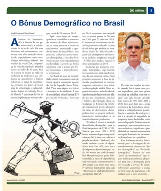 3200 milhões
Jornal dos Economistas / Novembro 2013www.corecon-rj.org.br
José Eustáquio Diniz Alves*
A
história da humanida-
de é a história da luta pe-
la sobrevivência e pela ex-
tensão do ciclo de vida. Os seres
humanos, até recentemente, con-
viviam com altas taxas de morta-
lidade, especialmente uma eleva-
díssima mortalidade infantil. Em
meados do século XIX, a esperan-
ça de vida da população mundial
estava ao redor de 30 anos. Mas
os avanços no padrão de vida e as
melhorias da medicina e das con-
dições de saneamento e higiene
reduziram as taxas de mortalida-
de, primeiro nos países de maior
grau de urbanização e industriali-
zação e depois no chamado Tercei-
ro Mundo. A esperança de vida ao
nascer da população mundial che-
O Bônus Demográfico no Brasil
gou à casa de 70 anos em 2010.
Após certo lapso de tempo,
quando se consolidou o aumento
do número de filhos sobreviven-
tes, os casais passaram a limitar os
nascimentos, provocando a que-
da das taxas de fecundidade. Este
processo, conhecido como transi-
ção demográfica, é um dos fenô-
menos sociais mais importantes da
modernidade e acontece de forma
sincrônica com o avanço das for-
ças produtivas e o desenvolvimen-
to econômico.
No Brasil, as taxas de mortali-
dade infantil começaram a cair de
forma rápida e consistente a partir
do fim da Segunda Guerra Mun-
dial. Vinte anos depois teve início
a transição da fecundidade. A taxa
de mortalidade infantil caiu de 135
por mil em 1950 para 15 por mil
em 2010, enquanto a esperança de
vida ao nascer passou de 50 anos
em 1950 para 73 anos em 2010.
O número de nascimentos nas fa-
mílias permaneceu elevado e acima
de seis filhos por mulher até mea-
dos da década de 1960, iniciando a
partir daí um expressivo movimen-
to de declínio, atingindo a taxa de
1,9 filhos por mulher, segundo o
censo demográfico de 2010.
Todo país que passa pela tran-
sição demográfica experimenta,
necessariamente, uma transforma-
ção da sua estrutura etária. Num
primeiro momento, a base da pi-
râmide populacional se estreita,
enquanto aumenta o peso relati-
vo da população adulta. Num se-
gundo momento, após décadas de
transformação da estrutura de ida-
de, há um crescimento, absoluto
e relativo, da população idosa. As
mudanças no formato da pirâmi-
de populacional geram alterações
na razão de dependência demo-
gráfica entre os grupos predomi-
nantemente consumidores e os
majoritariamente produtores.
O Gráfico 1 mostra a razão de
dependência demográfica para o
Brasil no período de 1950 a 2100.
Nota-se que entre 1950 e 1970
houve aumento da percentagem de
crianças (0-14 anos) em relação à
população adulta (15-64 anos), ele-
vando também a razão de depen-
dência total. Em 1970, havia cerca
de 90 pessoas dependentes para ca-
da 100 pessoas em idade de traba-
lhar. Mas em função da queda da fe-
cundidade, a razão de dependência
total veio caindo consistentemente e
deve atingir o seu ponto mais baixo
(44 pessoas dependentes para cada
100 pessoas em idade produtiva) no
quinquênio 2020-25.
Ou seja, em meados do sécu-
lo passado, havia quase uma pes-
soa dependente para uma pessoa
em idade de trabalhar, mas esta re-
lação caiu pela metade, devendo
ficar abaixo de 50% entre 2010 e
2030. Isto quer dizer que a carga
econômica da dependência demo-
gráfica se reduziu bastante, possibi-
litando o aumento da renda per ca-
pita e a elevação da capacidade de
poupança, tanto das famílias como
em nível agregado. Maiores taxas de
poupança – em termos micro e ma-
croeconômicos – significam a pos-
sibilidade de maiores investimentos
em capital humano e de incremen-
to da taxa bruta de capital fixo.
Este fenômeno único e funda-
mental para a decolagem do de-
senvolvimento é chamado de “bô-
nus demográfico” ou “dividendo
demográfico”. Trata-se de uma
“janela de oportunidade” que re-
quer políticas econômicas adequa-
das para que a demografia possa
ser colocada a serviço do desen-
volvimento econômico e social,
do bem-estar da população e do
cuidado com o meio ambiente.
vando também a razão de depen-
 
