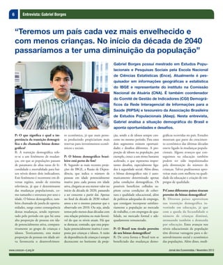 6 Entrevista: Gabriel Borges
Jornal dos Economistas / Novembro 2013www.corecon-rj.org.br
P: O que significa e qual a im-
portância da transição demográ-
fica e do chamado bônus demo-
gráfico?
R: A transição demográfica refe-
re-se a um fenômeno de mudan-
ças, em que as populações passam
de patamares de altas taxas de fe-
cundidade e mortalidade para bai-
xos níveis destes dois indicadores.
Este fenômeno é recorrente em di-
versas regiões, sendo de extrema
relevância, já que é determinante
das mudanças populacionais, co-
mo tamanho e estrutura por sexo e
idade. O bônus demográfico, tam-
bém chamado de janela de oportu-
nidades, surge como consequência
destas mudanças, sendo represen-
tado pelo período em que há uma
alta proporção de pessoas em ida-
de potencialmente ativa, compara-
tivamente ao grupo de crianças e
idosos. Teoricamente, esta maior
proporção de pessoas em idade ati-
va favoreceria o desenvolvimen-
“Teremos um país cada vez mais envelhecido e
com menos crianças. No início da década de 2040
passaríamos a ter uma diminuição da população”
Gabriel Borges possui mestrado em Estudos Popu-
lacionais e Pesquisas Sociais pela Escola Nacional
de Ciências Estatísticas (Ence). Atualmente é pes-
quisador em informações geográficas e estatística
do IBGE e representante do instituto na Comissão
Nacional de Atuária (CNA). É também coordenador
do Comitê de Gestão de Indicadores (CGI) Demográ-
ficos da Rede Interagencial de Informações para a
Saúde (RIPSA) e tesoureiro da Associação Brasileira
de Estudos Populacionais (Abep). Nesta entrevista,
Gabriel analisa a situação demográfica do Brasil e
aponta oportunidades e desafios.
to econômico, já que mais pesso-
as produzindo propiciariam mais
reservas para investimentos econô-
micos e sociais.
P: O bônus demográfico brasi-
leiro está perto do fim?
R: Segundo as mais recentes proje-
ções do IBGE, a Razão de Depen-
dência, que indica o número de
pessoas em idade potencialmente
inativa para cada pessoa em idade
ativa, chegaria ao seu menor valor no
início da década de 2020, passando
a ser crescente a partir daí. Apenas
no final da década de 2030 voltarí-
amos a ter o mesmo patamar que o
observado em 2010. Ou seja, ainda
temos pelo menos duas décadas com
esta relação próxima ou mais favorá-
vel do que os níveis atuais. Há que
se destacar, contudo, que esta popu-
lação potencialmente inativa é com-
posta por crianças e idosos. A razão
de dependência de crianças é sempre
decrescente no horizonte da proje-
ção, sendo a de idosos sempre cres-
cente no mesmo período. Para estes
dois segmentos existem oportuni-
dades e desafios diferentes. A pro-
porção de idosos na população, por
exemplo, cresce a um ritmo bastante
acelerado, o que representa impor-
tantes desafios, especialmente liga-
dos à seguridade social. Além disso,
o bônus demográfico não é auto-
maticamente determinado apenas
pelas condições demográficas. Os
possíveis benefícios colhidos su-
põem certas condições de cober-
tura e qualidade educacional, além
de políticas adequadas de emprego,
que consigam incorporar satisfato-
riamente a população ao mercado
de trabalho, e em empregos de qua-
lidade, no mercado formal e ade-
quadamente remunerado.
P: O Brasil tem tirado proveito
de seu bônus demográfico?
R: De certa forma o Brasil tem se
beneficiado das mudanças demo-
gráficas ocorridas no país. Estudos
mostram que parte do crescimen-
to econômico das últimas décadas
esteve ligado às mudanças popula-
cionais. Alguns avanços que con-
seguimos na educação também
podem ter sido impulsionados
pela diminuição do número de
crianças. Talvez pudéssemos apro-
veitar mais com melhora na quali-
dade da educação e criação de em-
pregos de qualidade.
P:Como diferentes países tiraram
proveito do bônus demográfico?
R: Diversos países aproveitam
sua transição demográfica in-
vestindo em educação, já que
com a queda da fecundidade o
número de crianças diminui,
atenuando também a demanda
por educação. Estes avanços nos
níveis educacionais da população
têm diversas vantagens para o de-
senvolvimento social e econômico
das populações. Além disso, medi-
 
